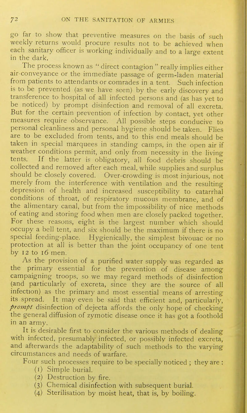 go far to show that preventive measures on the basis of such weekly returns would procure results not to be achieved when each sanitary officer is working individually and to a large extent in the dark. The process known as  direct contagion  really implies either air-conveyance or the immediate passage of germ-laden material from patients to attendants or comrades in a tent. Such infection is to be prevented (as we have seen) by the early discovery and transference to hospital of all infected persons and (as has yet to be noticed) by prompt disinfection and removal of all excreta. But for the certain prevention of infection by contact, yet other measures require observance. All possible steps conducive to personal cleanliness and personal hygiene should be taken. Flies are to be excluded from tents, and to this end meals should be taken in special marquees in standing camps, in the open air if weather conditions permit, and only from necessity in the living tents. If the latter is obligatory, all food debris should be collected and removed after each meal, while supplies and surplus should be closely covered. Over-crowding is most injurious, not merely from the interference with ventilation and the resulting depression of health and increased susceptibility to catarrhal conditions of throat, of respiratory mucous membrane, and of the alimentary canal, but from the impossibility of nice methods of eating and storing food when men are closely packed together. For these reasons, eight is the largest number which should occupy a bell tent, and six should be the maximum if there is no special feeding-place. Hygienically, the simplest bivouac or no protection at all is better than the joint occupancy of one tent by 12 to i6 men. As the provision of a purified water supply was regarded as the primary essential for the prevention of disease among campaigning troops, so we may regard methods of disinfection (and particularly of excreta, since they are the source of all infection) as the primary and most essential means of arresting its spread. It may even be said that efficient and, particularly, prompt, disinfection of dejecta affords the only hope of checking the general diffusion of zymotic disease once it has got a foothold in an army. It is desirable first to consider the various methods of dealing with infected, presumably infected, or possibly infected excreta, and afterwards the adaptability of such methods to the varying circumstances and needs of warfare. Four such processes require to be specially noticed ; they are : (r) Simple burial. (2) Destruction by fire. (3) Chemical disinfection with subsequent burial. (4) Sterilisation by moist heat, that is, by boiling.