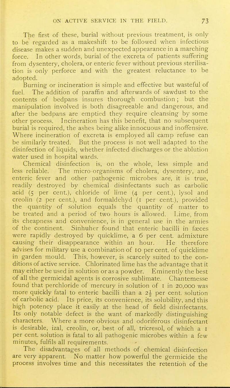 The first of these, burial without previous treatment, is only to be regarded as a makeshift to be followed when infectious disease makes a sudden and unexpected appearance in a marching force. In other words, burial of the excreta of patients suffering from dysentery, cholera, or enteric fever without previous sterilisa- tion is only perforce and with the greatest reluctance to be adopted. Burning or incineration is simple and effective but wasteful of fuel. The addition of paraffin and afterwards of sawdust to the contents of bedpans insures thorough combustion; but the manipulation involved is both disagreeable and dangerous, and after the bedpans are emptied they require cleansing by some other process. Incineration has this benefit, that no subsequent burial is required, the ashes being alike innocuous and inoffensive. Where incineration of excreta is employed all camp refuse can be similarly treated. But the process is not well adapted to the disinfection of liquids, whether infected discharges or the ablution water used in hospital wards. Chemical disinfection is, on the whole, less simple and less reliable. The micro organisms of cholera, dysentery, and enteric fever and other pathogenic microbes are, it is true, readily destroyed by chemical disinfectants such as carbolic acid (5 per cent.), chloride of lime (4 per cent.), lysol and creolin (2 per cent.), and formaldehyd (i per cent.), provided the quantity of solution equals the quantity of matter to be treated and a period of two hours is allowed. Lime, from its cheapness and convenience, is in general use in the armies of the continent. Sinhuher found that enteric bacilli in faeces were rapidly destroyed by quicklime, a 6 per cent, admixture causing their disappearance within an hour. He therefore advises for military use a combination of 10 percent, of quicklime in garden mould. This, however, is scarcely suited to the con- ditions of active service. Chlorinated lime has the advantage that it may either be used in solution or as a powder. Eminently the best of all the germicidal agents is corrosive sublimate. Chantemesse found that perchloride of mercury in solution of i in 20,000 was more quickly fatal to enteric bacilli than a 2^ per cent, solution of carbolic acid. Its price, its convenience, its solubility, and this high potency place it easily at the head of field disinfectants. Its only notable defect is the want of markedly distinguishing characters. Where a more obvious and odoriferous disinfectant is desirable, izal, creolin, or, best of all, tricresol, of which a i per cent, solution is fatal to all pathogenic microbes within a few minutes, fulfils all requirements. The disadvantages of all methods of chemical disinfection are very apparent. No matter how powerful the germicide the process involves time and this necessitates the retention of the