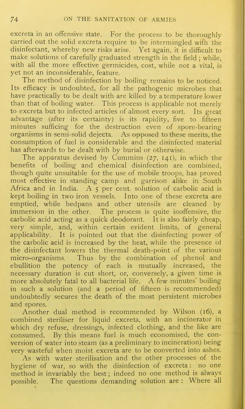 excreta in an ofifensive state. For the process to be thoroughly carried out the solid excreta require to be intermingled with the disinfectant, whereby new risks arise. Yet again, it is difficult to make solutions of carefully graduated strength in the field ; while, with all the more effective germicides, cost, while not a vital, is yet not an inconsiderable, feature. The method of disinfection by boiling remains to be noticed. Its efficacy is undoubted, for all the pathogenic microbes that have practically to be dealt with are killed by a temperature lower than that of boiling water. This process is applicable not merely to excreta but to infected articles of almost every sort. Its great advantage (after its certainty) is its rapidity, five to fifteen minutes sufficing for the destruction even of spore-bearing organisms in semi-solid dejecta. As opposed to these merits, the consumption of fuel is considerable and the disinfected material has afterwards to be dealt with by burial or otherwise. The apparatus devised by Cummins (27, 141), in which the benefits of boiling and chemical disinfection are combined, though quite unsuitable for the use of mobile troops, has proved most effective in standing camp and garrison alike in South Africa and in India. A 5 per cent, solution of carbolic acid is kept boiling in two iron vessels. Into one of these excreta are emptied, while bedpans and other utensils are cleaned by immersion in the other. The process is quite inoffensive, the carbolic acid acting as a quick deodorant. It is also fairly cheap, very simple, and, within certain evident limits, of general applicability. It is pointed out that the disinfecting power of the carbolic acid is increased by the heat, while the presence of the disinfectant lowers the thermal death-point of the various micro-organisms. Thus by the combination of phenol and ebullition the potency of each is mutually increased, the necessary duration is cut short, or, conversely, a given time is more absolutely fatal to all bacterial life. A few minutes' boiling in such a solution (and a period of fifteen is recommended) undoubtedly secures the death of the most persistent microbes and spores. Another dual method is recommended by Wilson (16), a combined steriliser for liquid excreta, with an incinerator in which dry refuse, dressings, infected clothing, and the like are consumed. By this means fuel is much economised, the con- version of water into steam (as a preliminary to incineration) being very wasteful when moist excreta are to be converted into ashes. As with water sterilisation and the other processes of the hygiene of war, so with the disinfection of excreta: no one method is invariably the best; indeed no one method is always possible. The questions demanding solution are : Where all