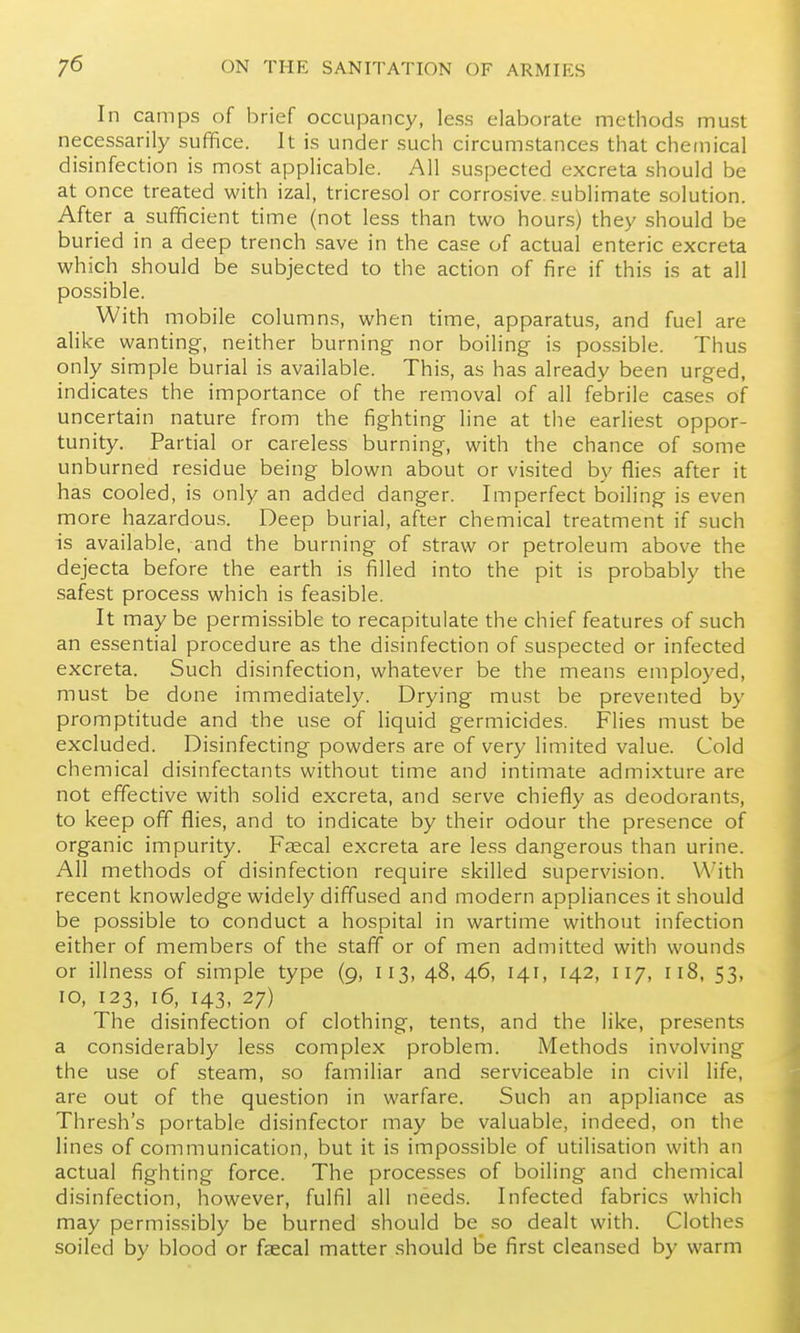 In camps of brief occupancy, less elaborate methods must necessarily suffice. It is under such circumstances that chemical disinfection is most applicable. All suspected excreta should be at once treated with izal, tricresol or corrosive, sublimate solution. After a sufficient time (not less than two hour.s) they should be buried in a deep trench save in the case of actual enteric excreta which should be subjected to the action of fire if this is at all possible. With mobile columns, when time, apparatus, and fuel are alike wanting, neither burning nor boiling is possible. Thus only simple burial is available. This, as has already been urged, indicates the importance of the removal of all febrile cases of uncertain nature from the fighting line at tlie earliest oppor- tunity. Partial or careless burning, with the chance of some unburned residue being blown about or visited by flies after it has cooled, is only an added danger. Imperfect boiling is even more hazardous. Deep burial, after chemical treatment if such is available, and the burning of straw or petroleum above the dejecta before the earth is filled into the pit is probably the safest process which is feasible. It maybe permissible to recapitulate the chief features of such an essential procedure as the disinfection of suspected or infected excreta. Such disinfection, whatever be the means employed, must be done immediately. Drying must be prevented by promptitude and the use of liquid germicides. Flies must be excluded. Disinfecting powders are of very limited value. Cold chemical disinfectants without time and intimate admixture are not effective with solid excreta, and serve chiefly as deodorants, to keep off flies, and to indicate by their odour the presence of organic impurity. Faecal excreta are less dangerous than urine. All methods of disinfection require skilled supervision. With recent knowledge widely diffused and modern appliances it should be possible to conduct a hospital in wartime without infection either of members of the staff or of men admitted with wounds or illness of simple type (9, 113, 48, 46, 141, 142, 117, 118, 53, TO, 123, 16, 143, 27) The disinfection of clothing, tents, and the like, presents a considerably less complex problem. Methods involving the use of steam, so familiar and serviceable in civil life, are out of the question in warfare. Such an appliance as Thresh's portable disinfector may be valuable, indeed, on the lines of communication, but it is impossible of utilisation with an actual fighting force. The processes of boiling and chemical disinfection, however, fulfil all needs. Infected fabrics which may permissibly be burned should be so dealt with. Clotiies soiled by blood or faecal matter should Se first cleansed by warm