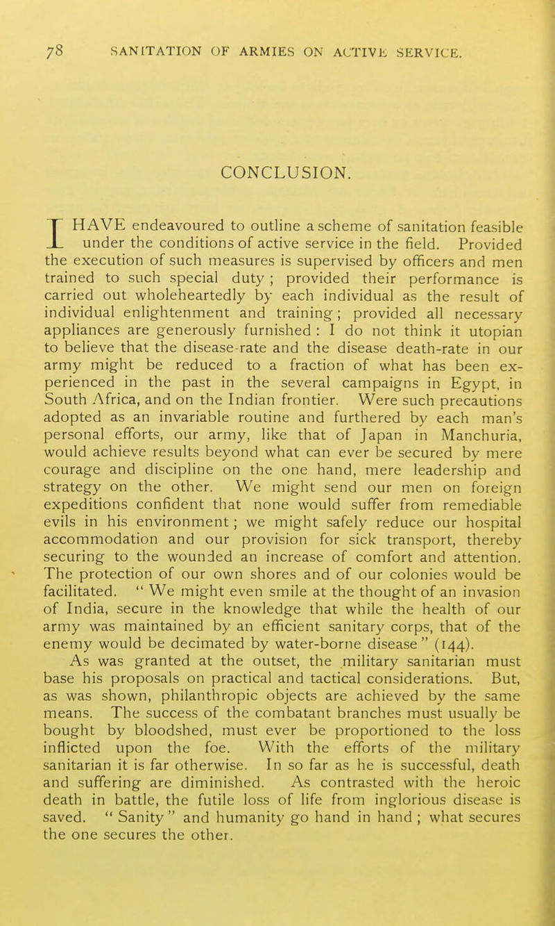 CONCLUSION. IHAVE endeavoured to outline a scheme of sanitation feasible under the conditions of active service in the field. Provided the execution of such measures is supervised by officers and men trained to such special duty ; provided their performance is carried out wholeheartedly by each individual as the result of individual enlightenment and training; provided all necessary appliances are generously furnished : I do not think it Utopian to believe that the disease-rate and the disease death-rate in our army might be reduced to a fraction of what has been ex- perienced in the past in the several campaigns in Egypt, in South Africa, and on the Indian frontier. Were such precautions adopted as an invariable routine and furthered by each man's personal efforts, our army, like that of Japan in Manchuria, would achieve results beyond what can ever be secured by mere courage and discipline on the one hand, mere leadership and strategy on the other. We might send our men on foreign expeditions confident that none would suffer from remediable evils in his environment; we might safely reduce our hospital accommodation and our provision for sick transport, thereby securing to the wounded an increase of comfort and attention. The protection of our own shores and of our colonies would be facilitated.  We might even smile at the thought of an invasion of India, secure in the knowledge that while the health of our army was maintained by an efficient sanitary corps, that of the enemy would be decimated by water-borne disease (144). As was granted at the outset, the military sanitarian must base his proposals on practical and tactical considerations. But, as was shown, philanthropic objects are achieved by the same means. The success of the combatant branches must usually be bought by bloodshed, must ever be proportioned to the loss inflicted upon the foe. With the efforts of the military sanitarian it is far otherwise. In so far as he is successful, death and suffering are diminished. As contrasted with the heroic death in battle, the futile loss of life from inglorious disease is saved.  Sanity  and humanity go hand in hand ; what secures the one secures the other.