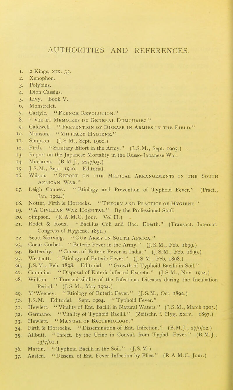 AUTHORITIES AND REFERENCES. 1. 2 Kings, XIX. 35. 2. Xenophon. 3. Polybius. 4. Dion Cassius. 5. Livy. Book V. 6. Monstrelet. 7. Carlyle.  French Revolution. 8. Vie et Memoires nu General Dumouiuez. 9. Caldwell.  Prevention OF Disease in Armies 1N THE Field. 10. Munson.  Military Hygiene. 11. Simpson. (J. S. M., Sept. 1900.) 12. Firth.  Sanitary Effort in the Army. (J.S.M., Sept. 1905.) 13. Report on the Japanese Mortality in the Russo-Japanese War. 14. Maclaren. (B.M.J., 22/7/05.) 15. J.S.M., Sept. 1900. Editorial. 16. Wilson. Report on the Medical Arrangements in the South African War. 17. Leigh Canney. Etiology and Prevention of Typhoid Fever. (Pract., Jan. 1904.) 18. Notter, Firth & Horrocks. Theory and Practice of Hygiene. 19.  A Civilian War Hospital. By the Professional Staff. 20. Simpson. (R.A.M.C. Jour. Vol H.) 21. Rodet & Roux.  Bacillus Coli and Bac. Eberth. (Transact. Internat. Congress of Hygiene, 1891.) 22. Scott Skirving.  Our Army in South .\frica. 23. Coeur-Corbet.  Enteric Fever in the Army. (J.S.M., Feb. 1899.) 24. Battersby.  Causes of Enteric Fever in India. (J.S.M., Feb. 1899.) 25. Westcott. Etiology of Enteric Fever. (J.S.M., Feb. 1898.) 26. J.S.M., Feb. 1898. Editorial.  Growth of Typhoid Bacilli in Soil. 27. Cummins.  Disposal of Enteric-infected Excreta. (J.S.M., Nov. 1904.) 28. Willson.  Transmissibility of the Infectious Diseases during the Incubation Period. (J.S.M., May 1904.) 29. M'Weeney.  Etiology of Enteric Fever. (J.S.M., Oct. 1892.) 30. J.S. M. Editorial. Sept. 1904.  Typhoid Fever. 31. Hewlett. Vitality of Ent. Bacilli in Natural Waters. (J.S.M., March 1905.) 32. Germane.  Vitality of Typhoid Bacilli. (Zeitschr. f. Hyg. xxiv. 1897.) 33. Hewlett.  Manual of Bacteriology. 34. Firth & Horrocks.  Dissemination of Ent. Infection. (B.M.J., 27/9/02.) 35. Allbutt. Infect, by the Urine in Conval. from Typhd. Fever. (B.M.J., 13/7/01.) 36. Martin.  Typhoid Bacilli in the Soil. (J.S.M.) 37. Austen.  Dissem. of Ent. Fever Infection by Flies. (R. A. M.C. Jour.)