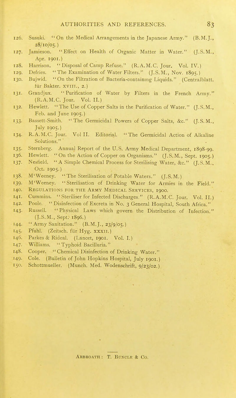 126. Susuki.  On the Medical Arrangements in the Japanese Army. (B.M.J., 28/10/05.) 127. Jamieson. Effect on Health of Organic Matter in Water. (J.S.M., Apr. 1901.) 128. Harrison.  Disposal of Camp Refuse. (R.A.M.C. Jour. Vol. IV.) 129. Defries.  The Examination of Water Filters. (J.S. M., Nov. 1895.) 130. Bujwid.  On the Filtration of Bacteria-contaimng Liquids. (Centralblatt. fiir Bakter. xviii., 2.) 131. Grandjux. Purification of Water by Filters in the French Army. (R.A.M.C. Jour. Vol.11.) 132. Hewlett.  The Use of Copper Salts in the Purification of Water. (J.S.M., Feb. and June 1905.) 133. Bassett-Smith. The Germicidal Powers of Copper Salts, &c. (J.S. M., July 1905.) 134. R.A.M.C. Jour. Vol II. Editorial.  The Germicidal Action of Alkaline Solutions. 135. Sternberg. Annual Report of the U.S. Army Medical Department, 1898-99. 136. Hewlett.  On the Action of Copper on Organisms. (J.S.M., Sept. 1905.) 137. Nesfield.  A Simple Chemical Process for Sterilising Water, &c. (J.S. M., Oct, 1905.) 138. M'Weeney.  The Sterilisation of Potable Waters. (J.S.M.) 139. M'Weeney. Sterilisation of Drinking Water for Armies in the Field. 140. Regulations for the Army Medical Services, 1900. 141. Cummins.  Steriliser for Infected Discharges, (R.A.M.C. Jour. Vol.11.) 142. Poole.  Disinfection of Excreta in No. 3 General Hospital, South Africa. 143. Russell. Physical Laws which govern the Distribution of Infection. (J.S.M., Sept. 1896.) 144.  Army Sanitation. (B.M.J., 23/9/05.) 145. Pfuhl. (Zeitsch. fiir Hyg. xxxii.) 146. Parkes & Rideal. (Lancet, 1901. Vol. I.) 147. Williams.  Typhoid Bacilluria. 148. Cooper. Chemical Disinfection of Drinking Water. 149. Cole. (Bulletin of John Hopkins Hospital, July 1901.) 150. Schottmueller. (Munch. Med. Wodenschrift, 9/23/02.) Arbroath : T. Buncle & Co.