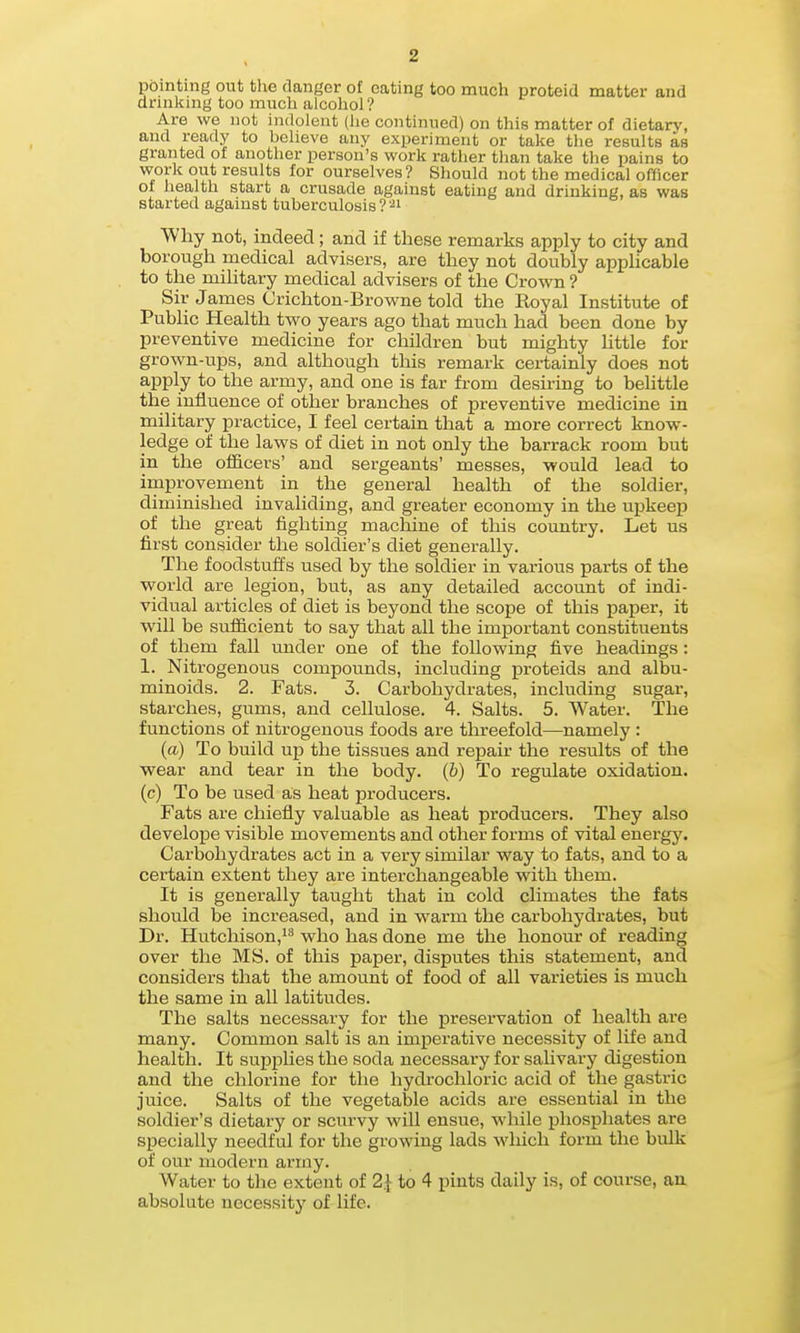 pointing out the danger of eating too much proteid matter and drinking too much alcohol ? Are we not indolent (he continued) on this matter of dietary, and read J' to believe any experiment or take the results as granted of another person's work rather than take the pains to work out results for ourselves? Sliould not the medical officer of health start a crusade against eating and drinking, as was started against tuberculosis ? '■^i Why not, indeed; and if these remarks apply to city and borough medical advisers, are they not doubly applicable to the military medical advisers of the Crown ? Sir James Crichton-Browne told the Royal Institute of Public Health two years ago that much had been done by preventive medicine for children but mighty httle for grown-ups, and although this remark certainly does not apply to the army, and one is far from desiring to behttle the influence of other branches of preventive medicine in military practice, I feel certain that a more correct know- ledge of the laws of diet in not only the barrack room but in the officers' and sei-geants' messes, would lead to improvement in the general health of the soldier, diminished invaliding, and greater economy in the upkeep of the great fighting machine of this country. Let us first consider the soldier's diet generally. The foodstuffs used by the soldier in various pai-ts of the world are legion, but, as any detailed account of indi- vidual articles of diet is beyond the scope of this paper, it will be sufficient to say that all the important constituents of them fall under one of the following five headings: 1. Nitrogenous compounds, including proteids and albu- minoids. 2. Fats. 3. Carbohydrates, including sugar, starches, gums, and cellulose. 4. Salts. 5. Water. The functions of nitrogenous foods are threefold—namely : (a) To build up the tissues and repair the results of the wear and tear in the body. (6) To regulate oxidation, (c) To be used as heat producers. Fats are chiefly valuable as heat producers. They also develope visible movements and other forms of vital energy. Carbohydrates act in a very similar way to fats, and to a certain extent they are interchangeable with them. It is generally taught that in cold climates the fats should be increased, and in warm the carbohydrates, but Dr. Hutchison,!^ who has done me the honour of reading over the MS. of this paper, disputes this statement, and considers that the amount of food of all varieties is much the same in all latitudes. The salts necessary for the preservation of health are many. Common salt is an imperative necessity of life and health. It supi^hes the soda necessary for salivary digestion and the chlorine for the hydrochloric acid of the gastric juice. Salts of the vegetable acids are essential in the soldier's dietary or sciirvy will ensue, while phosphates are specially needful for the growing lads wliich form the bulk of our modern army. Water to the extent of 2.1 to 4 pints daily is, of course, an absolute necessity of life.