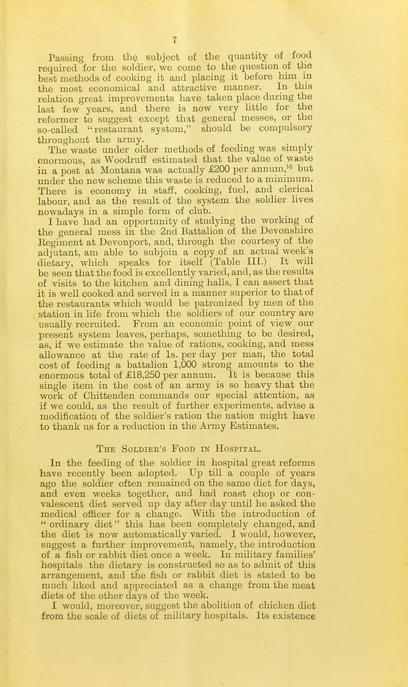 Passing from the subject of the quantity of food required for the soldier, we come to the question of the best methods of cooking it and placing it before him in the most economical and attractive manner. In this relation great improvements have taken place during the last few years, and there is now very little for the reformer to suggest except that general messes, or the so-called restaurant system, should be compulsory throughout the army. The waste under older methods of feeding was simply enormous, as Woodruff estimated that the value of waste in a post at Montana was actually £200 per annum,= but under the new scheme this waste is reduced to a minimum. There is economy in staff, cooking, fuel, and clerical labour, and as the result of the system the soldier lives nowadays in a simple form of club. I have had an opportunity of studying the working of the general mess in the 2nd Battahon of the Devonshire Regiment at Devonport, and, through the courtesy of the adjutant, am able to subjoin a copy of an actual week's dietary, which speaks for itself (Table III.) It will be seen that the food is excellently varied, and, as the results of visits to the kitchen and dining halls, I can assert that it is well cooked and served in a manner superior to that of the restaurants which would be patronized by men of the station in life from which the soldiers of our country are usually recruited. From an economic point of view our present system leaves, perhaps, something to be desired, as, if we estimate the value of rations, cooking, and mess allowance at the rate of Is. per day per man, the total cost of feeding a battalion 1,000 strong amounts to the enormous total of £18,250 per annum. It is because this single item in the cost of an army is so heavy that the work of Chittenden commands om- sjjecial attention, as if we could, as the result of further experiments, advise a modification of the soldier's ration the nation might have to thank us for a reduction in the Army Estimates. The Soldier's Food in Hospital. In the feeding of the soldier in hospital great reforms have recently been adopted. Up till a couple of years ago the soldier often remained on the same diet for days, and even weeks together, and had roast chop or con- valescent diet served up day after day until he asked the medical officer for a change. With the introduction of  ordinary diet this has been completely changed, and the diet is now automatically varied. I would, however, suggest a further improvement, namely, the introduction of a fish or rabbit diet once a week. In military families' hospitals the dietary is constructed so as to admit of this arrangement, and the fish or rabbit diet is stated to be much liked and appreciated as a change from the meat diets of the other days of the week. I would, moreover, suggest the abolition of chicken diet from the scale of diets of military hospitals. Its existence