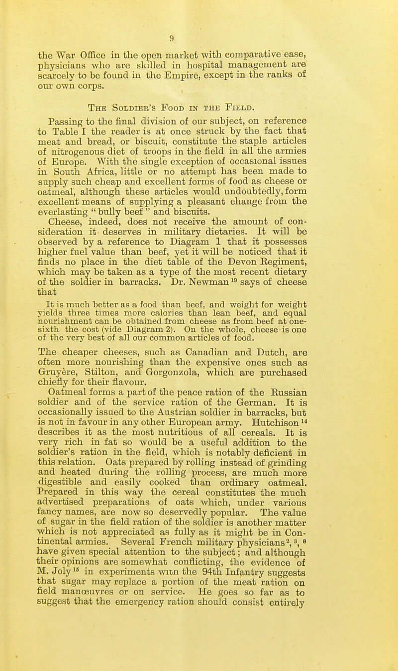 the War Ofifice in the open market with comparative ease, physicians who are skilled in hospital management are scarcely to be found in the Empire, except in the ranks of our own corps. The Soldier's Food in the Field. Passing to the final division of our subject, on reference to Table I the reader is at once struck by the fact that meat and bread, or biscuit, constitute the staple articles of nitrogenous diet of troops in the field in all the armies of Europe. With the single exception of occasional issues in South Africa, little or no attempt has been made to supply such cheap and excellent forms of food as cheese or oatmeal, although these articles would undoubtedly, form excellent means of supplying a pleasant change from the everlasting bully beef  and biscuits. Cheese, indeed, does not receive the amount of con- sideration it deserves in military dietaries. It will be observed by a reference to Diagram 1 that it possesses higher fuel value than beef, yet it will be noticed that it finds no place in the diet table of the Devon Eegiment, which may be taken as a type of the most recent dietary of the soldier in barracks. Dr. Newman says of cheese that It is much better as a food than beef, and weight for weight yields three times more calories than lean beef, and equal nourishment can be obtained from cheese as from beef at one- sixth the cost (vide Diagram 2). On the whole, cheese is one of the very best of all our common articles of food. The cheaper cheeses, such as Canadian and Dutch, are often more nourishing than the expensive ones such as Gruyere, Stilton, and Gorgonzola, which are purchased chiefly for their flavour. Oatmeal forms a part of the peace ration of the Russian soldier and of the service ration of the German. It is occasionally issued to the Austrian soldier in barracks, but is not in favour in any other European army. Hutchison describes it as the most nutritious of all cereals. It is very rich in fat so would be a useful addition to the soldier's ration in the field, which is notably deficient in this relation. Oats prepared by rolling instead of grinding and heated during the rolling process, are much more digestible and easily cooked than ordinary oatmeal. Prepared in this way the cereal constitutes the much advertised preparations of oats which, under various fancy names, are now so deservedly popular. The value of sugar in the field ration of the soldier is another matter which is not appreciated as fully as it might be in Con- tinental armies. Several French military physicians^,, ^ have given special attention to the subject; and although their opinions are somewhat conflicting, the evidence of M. Jolyi* in experiments wiin the 94th Infantry suggests that sugar may replace a portion of the meat ration on field manoeuvres or on service. He goes so far as to suggest that the emergency ration should consist entirely