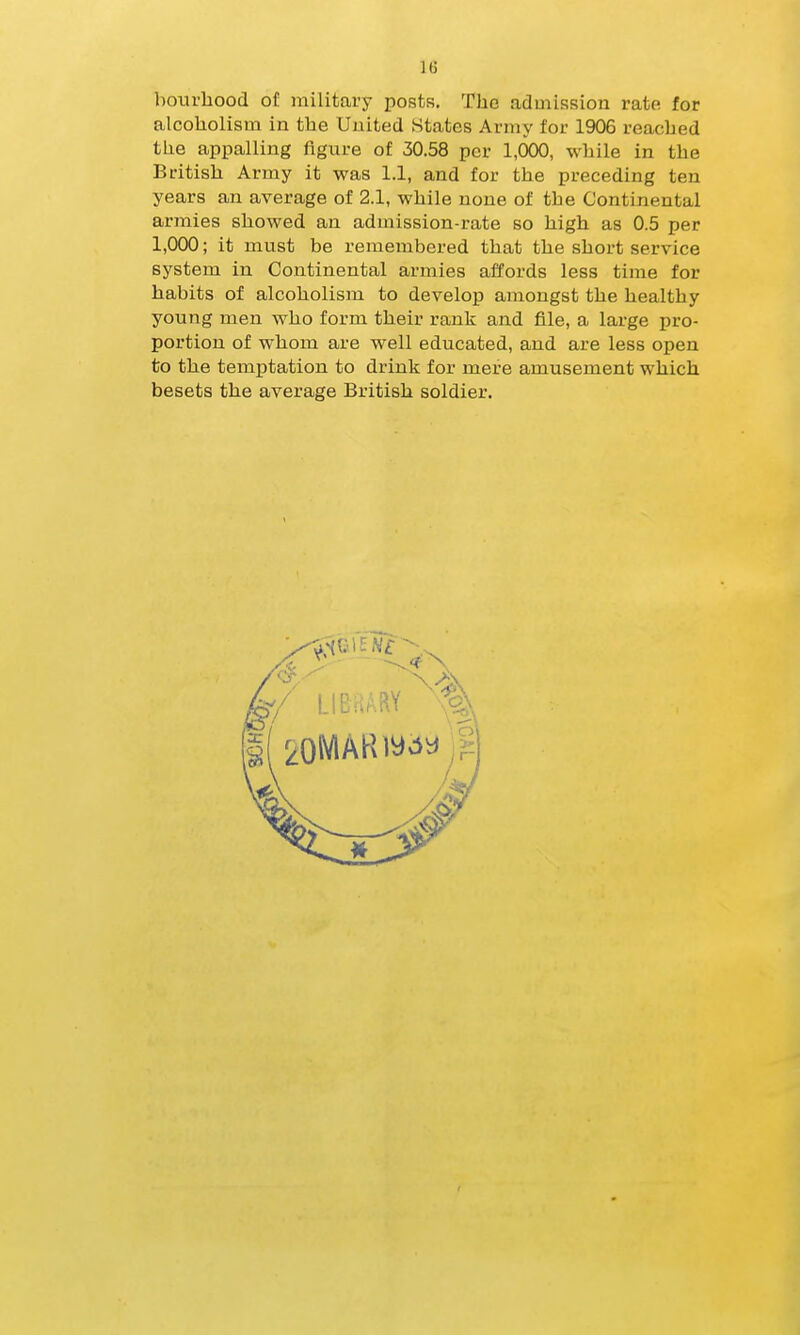 hourhood of military posts. The admission rato for alcoholism in the United States Army for 1906 reached the appalling figure of 30.58 per 1,000, while in the British Army it was 1.1, and for the preceding ten years an average of 2.1, while none of the Continental armies showed an admission-rate so high as 0.5 per 1,000; it must be remembered that the short service system in Continental armies affords less time for habits of alcoholism to develop amongst the healthy young men who form their rank and file, a large pro- portion of whom are well educated, and are less open to the temptation to drink for mere amusement which besets the average British soldier.