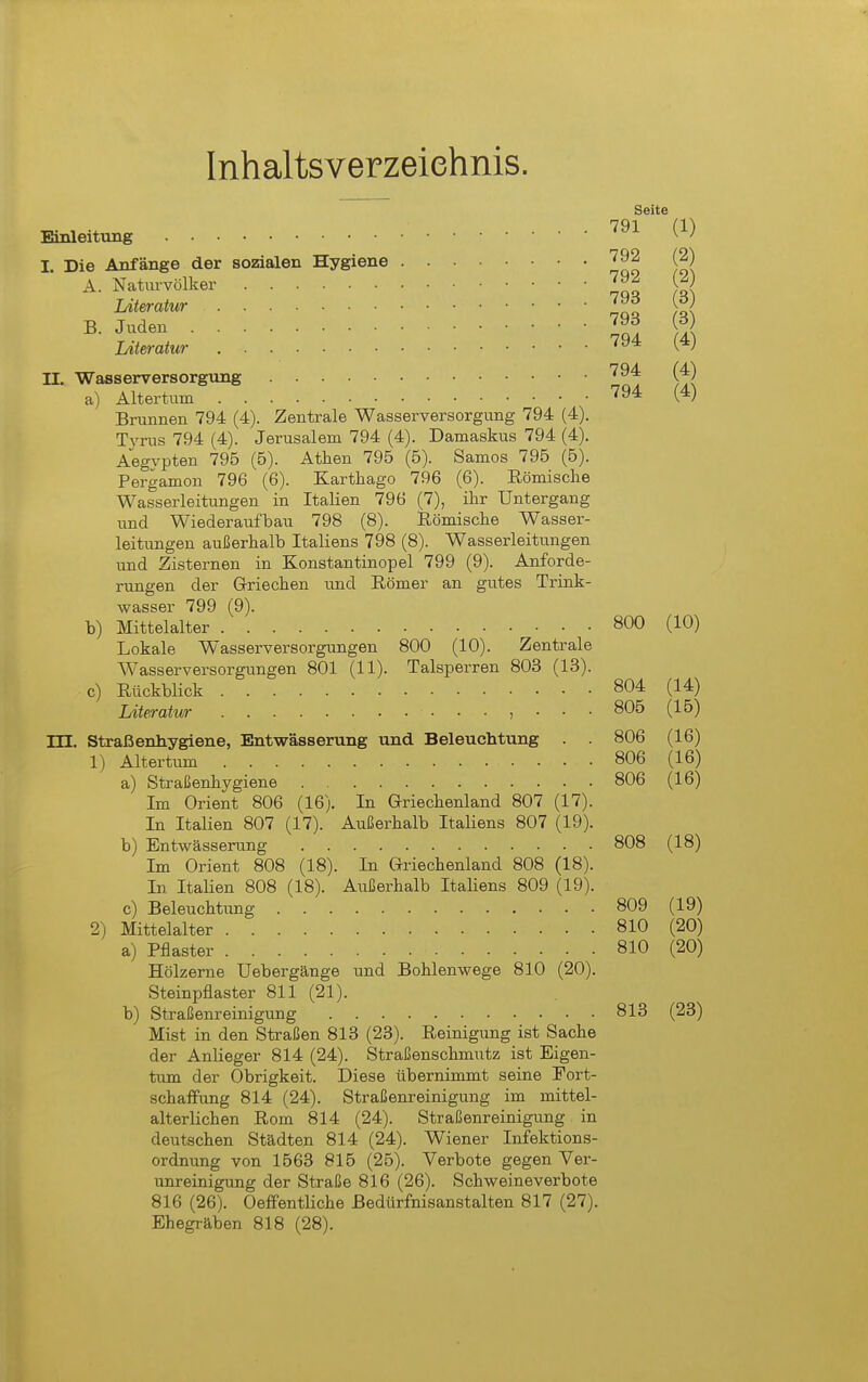 Inhaltsverzeiehnis. Seite 791 Einleitung I. Die Anfänge der sozialen Hygiene A. Natm-völker ^A^ Literatur B. Jnden 1^93 Literatur ' II. Wasserversorgung '^^ a) Altertum '94 Brunnen 794 (4). Zentrale Wasserversorgung 794 (4). Tj'rus 794 (4). Jerusalem 794 (4). Damaskus 794 (4). Aegypten 795 (6). Athen 795 (5). Samos 796 (5). rergamon 796 (6). Karthago 796 (6). Eömische Wasserleitungen in Italien 796 (7), ihr Untergang und Wiederaufbau 798 (8). iRömische Wasser- leitungen außerhalb Italiens 798 (8). Wasserleitungen und Zisternen in Konstantinopel 799 (9). Anforde- rungen der G-riechen und Eömer an gutes Trink- wasser 799 (9). b) Mittelalter 800 Lokale Wasserversorgungen 800 (10). Zentrale Wasserversorgungen 801 (11). Talsperren 803 (13). c) Rückblick 804 Literatur j • • • 805 m. Straßenhygiene, Entwässerung und Beleuchtung . . 806 1) Altertum 806 a) Straßenhygiene 806 Im Orient 806 (16). In Griechenland 807 (17). In Italien 807 (17). Außerhalb Italiens 807 (19). b) Entwässerung 808 Im Orient 808 (18). In Griechenland 808 (18). In Italien 808 (18). Außerhalb Italiens 809 (19). c) Beleuchtung 809 2) Mittelalter 810 a) Pflaster 810 Hölzerne Uebergänge und Bohlenwege 810 (20). Steinpflaster 811 (21). b) Straßenreinigung 813 Mist in den Straßen 813 (23). Reinigung ist Sache der Anlieger 814 (24). Straßenschmutz ist Eigen- tum der Obrigkeit. Diese übernimmt seine Fort- schaffung 814 (24). Straßenreinigung im mittel- alterlichen Rom 814 (24). Straßenreinigung in deutschen Städten 814 (24). Wiener Infektions- ordnung von 1563 815 (26). Verbote gegen Ver- unreinigung der Straße 816 (26). Schweineverbote 816 (26). Oefientliche Bedürfnisanstalten 817 (27). Ehegräben 818 (28).