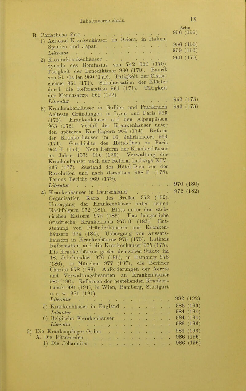 Seite B. Christliche Zeit ^ ■ ■ ^^^^^ 1) Aelteste Krankenkäuser im Orient, m Italien, Spanien imd Japan 956 (166 Literatur ^'-'^^^ 2) Klosterkrankenhäuser 960 (170) Synode des Bonifazius von 742 960 (170). Tätigkeit der Benediktiner 960 (170). Bauriß von St. Gallen 960 (170). Tätigkeit der Cister- cienser 961 (171).. Säkularisation der Klöster durch die Reformation 961 (171). Tätigkeit der Mönchsärzte 962 (172). Literatur 963 (173) 3) Krankenkenhäuser in Gallien und Frankreich 963 (173) Aelteste Gründungen in Lyon und Paris 963 (173) . Krankenhäuser auf den Alpenpässen 963 (173). Verfall der Krankenhäuser unter den späteren Karolingern 964 (174). Reform der Krankenhäuser im 16. Jahrhundert 964 (174) . Geschichte des Hotel-Dieu zu Paris 964 ff. (174). Neue Reform der Krankenhäuser im Jahre 1579 966 (176). Verwaltung der Ki-ankenhäuser nach der Reform Ludwigs XIV. 967 (177). Zustand des Hotel-Dieu vor der Revolution und nach derselben 968 S. (178). Tenons Bericht 969 (179). Literatur 970 (180) 4) Krankenhäuser in Deutschland 972 (182) Organisation Karls des Großen 972 (182). Untergang der Krankenhäuser unter seinen Nachfolgern 972 (181). Blüte unter den säch- sischen Kaisern 972 (183). Das bürgerliche (städtische) Krankenhaus 973 ff. (183). Ent- stehung von Pfründerhäusern aus Kranken- häusern 974 (184). Uebergang von Aussatz- häusern in Krankenhäuser 975 (175). Luthers Reformation und die Krankenhäuser 975 (175). Die Krankenhäuser großer deutschen Städte im 18. Jahrhundert 976 (186), in Hamburg 976 (186), in München 977 (187), die Berliner Charite 978 (188). Anforderungen der Aerzte und Verwaltungsbeamten an Krankenhäuser 980 (190). Reformen der bestehenden Kranken- häuser 981 (191), in Wien, Bamberg, Stuttgart u. s. w. 981 (191). Literatur 982 (192) 5) Krankenhäuser in England 983 (193) Literatur 984 (194) 6) Belgische Krankenhäuser 984 (194) Literatur . . . . 986 (196) ) Die Krankenpfleger-Orden 986 (196) • A. Die Ritterorden 986 (196) 1) Die Johanniter 986 (196)