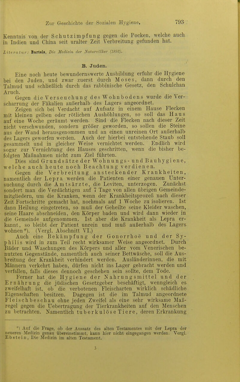 Kenntnis von der Schutzimpfung gegen die Pocken, welche auch in Indien und China seit uralter Zeit Verbreitung gefunden hat. Literatur: Bartels, Die Medizin der Naturvölker (1S9S). B. Juden. Eine noch heute bewundernswerte Ausbildung erfuhr die Hygiene bei den Juden, und zwar zuerst durch Moses, dann durch den Talmud und schließlich durch das rabbinische Gesetz, den Schulchan Gegen die Verseuchung des Wohnbodens wurde die Ver- scharrung der Fäkalien außerhalb des Lagers angeordnet. Zeigen sich bei Verdacht auf Aufsatz in einem Hause Flecken mit kleinen gelben oder rötlichen Aushöhlungen, so soll das Haus auf eine Woche geräumt werden. Sind die Flecken nach dieser Zeit nicht verschwunden, sondern größer geworden, so sollen die Steine aus der Wand herausgenommen und an einen unreinen Ort außerhalb des Lagers geworfen werden. Auch der hierbei entstehende Staub soll gesammelt und in gleicher Weise vernichtet werden. Endlich wird sogar zur Vernichtung des Hauses geschritten, wenn die bisher be- folgten Maßnahmen nicht zum Ziel führten. Dies sind Grundsätze der Wohnungs -und Bauhygiene, welche auch heute noch Beachtung verdienen. Gegen die Verbreitung ansteckender Krankheiten, namentlich der Lepra werden die Patienten einer genauen Unter- suchung durch die Amtsärzte, die Leviten, unterzogen. Zunächst sondert man die Verdächtigen auf 7 Tage von allen übrigen Gemeinde- mitgliedern, um die Kranken, wenn der Krankheitsprozeß nach dieser Zeit Fortschritte gemacht hat, nochmals auf 1 Woche zu isolieren. Ist dann Heilung eingetreten, so muß der Geheilte seine Kleider waschen, seine Haare abschneiden, den Körper baden und wird dann wieder in die Gemeinde aufgenommen. Ist aber die Krankheit als Lepra er- kannt, so bleibt der Patient unrein und muß außerhalb des Lagers wohnen*). (Vergl. Abschnitt VI.) Auch eine Bekämpfung der Gonorrhoe und der Sy- philis wird in zum Teil recht wirksamer Weise angeordnet. Durch Bäder und Waschungen des Körpers und aller vom Venerischen be- nutzten Gegenstände, namentlich auch seiner Bettwäsche, soll die Aus- breitung der Krankheit verhindert werden. Ausländerinnen, die mit Männern verkehrt haben, dürfen nicht ins Lager gebracht werden und verfallen, falls dieses dennoch geschehen sein sollte, dem Tode. Ferner hat.die Hygiene der Nahrungsmittel und der Ernährung die jüdischen Gesetzgeber beschäftigt, wenngleich es zweifelhaft ist, ob die verbotenen Fleischarten wirklich schädliche Eigenschaften besitzen. Dagegen ist die im Talmud angeordnete Fleischbeschau ohne jeden Zweifel als eine sehr wirksame Maß- regel gegen die Uebertragung der Tierkrankheiten auf den Menschen zu betrachten. Namentlich tuberkulöseTiere, deren Erkrankung *) Auf die Frage, ob der Aussatz des alten Testamentes mit der Lepra der neueren Medizin genau übereinstimmt, kann hier nicht eingegangen werden. Vergl. Ebstein, Die Medizin im alten Testament.