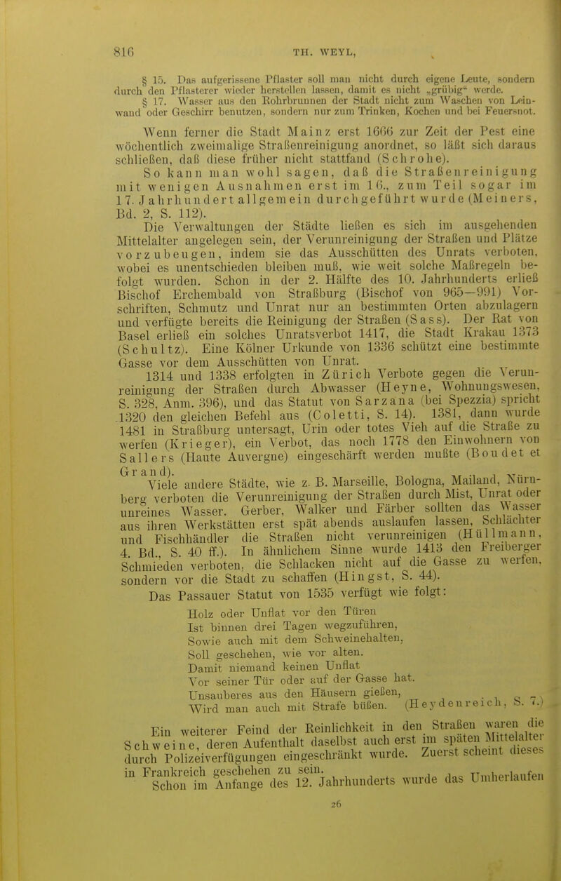 1 816 TH. WEYL, § 15. Das aufgerissene Pflaster soll man nicht durch eigene Leute, sondern durch den Pflasterer wieder herstellen lassen, damit es nicht „grübig werde. § 17. Wasser aus den Eohrbruunen der Stadt nicht zum Waschen von Lein- wand oder Geschirr benutzen, sondern nur zum Trinken, Kochen und bei Feuersnot. Wenn ferner die Stadt Mainz erst 1666 zur Zeit der Pest eine wöchentlich zweimalige Straßenreinigung anordnet, so läßt sich daraus schließen, daß diese früher nicht stattfand (Schrohe). So kann man wohl sagen, daß die Straßeni-einigung mit wenigen Ausnahmen erst im 16., zum Teil sogar im 17. Jahrhundert allgemein durchgeführt wurde (Meiners, Bd. 2, S. 112). Die Verwaltungen der Städte ließen es sich im ausgehenden Mittelalter angelegen sein, der Verunreinigung der Straßen und Plätze vorzubeugen, indem sie das Ausschütten des Unrats verboten, wobei es unentschieden bleiben muß, wie weit solche Maßregehi be- folgt wurden. Schon in der 2. Hälfte des 10. Jahrhunderts erließ Bischof Erchembald von Straßburg (Bischof von 965—991) Vor- schriften, Schmutz und Unrat nur an bestimmten Orten abzulagern und verfügte bereits die Reinigung der Straßen (Sass). Der Rat von Basel erließ ein solches Unratsverbot 1417, die Stadt Krakau 1373 (Schultz). Eine Kölner Urlmnde von 1336 schützt eine bestimmte Gasse vor dem Ausschütten von Unrat. 1314 und 1338 erfolgten in Zürich Verbote gegen die Verun- reinigung der Straßen durch Abwasser (Heyne, Wohnungswesen, S 328 Anm. 396), und das Statut von Sarzana (bei Spezzia) .spricht 1320 den gleichen Befehl aus (Coletti, S. 14). 1381, dann wurde 1481 in Straßburg untersagt, Urin oder totes Vieh auf die Straße zu werfen (Krieger), ein Verbot, das noch 1778 den Einwohnern von Sallers (Haute Auvergne) eingeschärft werden mußte (Boudet et ^Viele andere Städte, wie z. B. Marseille, Bologna, Mailand, Nürn- berg verboten die Verunreinigung der Straßen durch Mist, Unrat oder unreines Wasser. Gerber, Walker und Färber sollten das ^\ asser aus ihren Werkstätten erst spät abends auslaufen lassen, Schlächter und Fischhändler die Straßen nicht verunreinigen (Hui Im an n. 4 Bd S 40 If.). In ähnlichem Sinne wurde 1413 den Freiberger Schmieden verboten, die Schlacken nicht auf die Gasse zu werten, sondern vor die Stadt zu schaffen (Hingst, S. 44). Das Passauer Statut von 1535 verfügt wie folgt: Holz oder Unflat vor den Türen Ist binnen drei Tagen wegzuführen, Sowie auch mit dem Schweinehalten, Soll geschehen, wie vor alten. Damit niemand keinen Unflat Vor seiner Tür oder auf der Gasse hat. Unsauberes aus den Häusern gießen, • , o - Wird man auch mit Strafe büßen. (H ey den r eich , b. Ein weiterer Feind der Reinlichkeit in den Straßen waren die Schweine deren Aufenthalt daselbst auch erst im späten Mittelalter durch Po?izeiverfügungen eingeschränkt wurde. Zuerst scheint diese. in Frankreich geschehen zu sein. j„ TTinbprlanfpn Schon im Anfange des 12. Jahrhunderts wurde das Umhei lauten