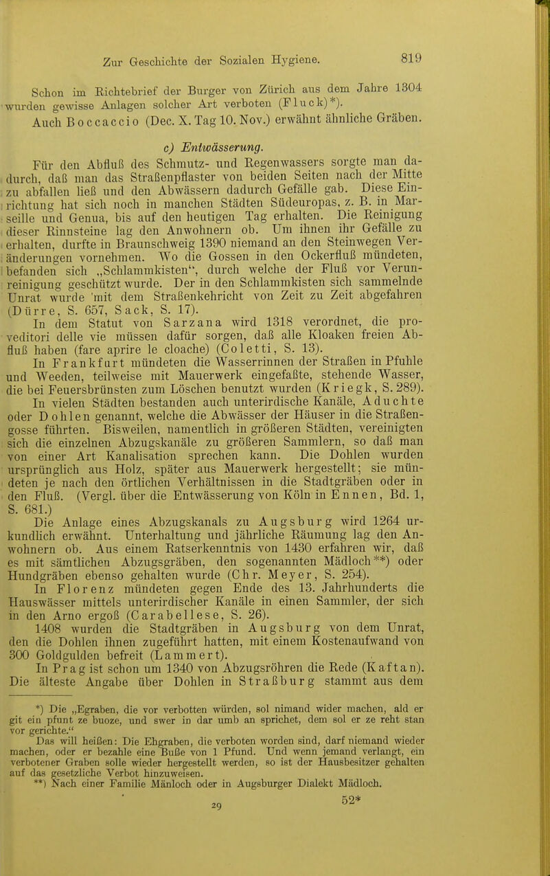 Schon im Richtebrief der Burger von Zürich aus dem Jahre 1304 •wurden gewisse Anlagen solcher Art verboten (Fluck)*). Auch Boccaccio (Dec. X.Tag 10.Nov.) erwähnt ähnliche Gräben. c) Entwässerung. Für den Abfluß des Schmutz- und Regenwassers sorgte man da- durch, daß man das Straßenpflaster von beiden Seiten nach der Mitte zu abfallen ließ und den Abwässern dadurch Gefälle gab. Diese Em- ! richtung hat sich noch in manchen Städten Südeuropas, z. B. in Mar- • seille und Genua, bis auf den heutigen Tag erhalten. Die Reinigung dieser Rinnsteine lag den Anwohnern ob. Um ihnen ihr Gefälle zu , erhalten, durfte in Braunschweig 1390 niemand an den Steinwegen Ver- änderungen vornehmen. Wo die Gossen in den Ockerfluß mündeten, i befanden sich „Schlammkisten, durch welche der Fluß vor Verun- reinigung geschützt wurde. Der in den Schlammldsten sich sammelnde Unrat wurde 'mit dem Straßenkehricht von Zeit zu Zeit abgefahren (Dürre, S. 657, Sack, S. 17). In dem Statut von Sarzana wird 1318 verordnet, die pro- veditori delle vie müssen dafür sorgen, daß alle Kloaken freien Ab- fluß haben (fare aprire le cloache) (Coletti, S. 13). In Frankfurt mündeten die Wasserrinnen der Straßen in Pfuhle und Weeden, teilweise mit Mauerwerk eingefaßte, stehende Wasser, die bei Feuersbrünsten zum Löschen benutzt wurden (Kriegk, S.289). In vielen Städten bestanden auch unterirdische Kanäle, A d u c h t e oder Dohlen genannt, welche die Abwässer der Häuser in die Straßen- gosse führten. Bisweilen, namentlich in größeren Städten, vereinigten sich die einzelnen Abzugskanäle zu größeren Sammlern, so daß man von einer Art Kanalisation sprechen kann. Die Dohlen wurden ursprünglich aus Holz, später aus Mauerwerk hergestellt; sie mün- deten je nach den örtlichen Verhältnissen in die Stadtgräben oder in den Fluß. (Vergl. über die Entwässerung von Köln in Ennen, Bd. 1, S. 681.) Die Anlage eines Abzugskanals zu Augsburg wird 1264 ur- kundUch erwähnt. Unterhaltung und jährliche Räumung lag den An- wohnern ob. Aus einem Ratserkenntnis von 1430 erfahren wir, daß es mit sämtlichen Abzugsgräben, den sogenannten Mädloch**) oder Hundgräben ebenso gehalten wurde (Chr. Meyer, S. 254). In Florenz mündeten gegen Ende des 13. Jahrhunderts die Hauswässer mittels unterirdischer Kanäle in einen Sammler, der sich in den Arno ergoß (Carabellese, S. 26). 1408 wurden die Stadtgräben in Augsburg von dem Unrat, den die Dohlen ihnen zugeführt hatten, mit einem Kostenaufwand von 300 Goldgulden befreit (Lammert). In Prag ist schon um 1340 von Abzugsröhren die Rede (Kaf tan). Die älteste Angabe über Dohlen in Straßburg stammt aus dem *) Die „Egraben, die vor verbotten würden, sol nimand wider machen, ald er git ein pfunt ze buoze, und swer in dar umb an sprichet, dem sol er ze reht stan vor gerichte. Das will heißen: Die Ehgraben, die verboten worden sind, darf niemand wieder machen, oder er bezahle eine Buße von 1 Pfund. Und wenn jemand verlangt, ein verbotener Graben solle wieder hergestellt werden, so ist der Hausbesitzer gehalten auf das gesetzliche Verbot hinzuweisen. **) Nach einer Familie Mänloch oder in Augsburger Dialekt Mädloch. 29 52*