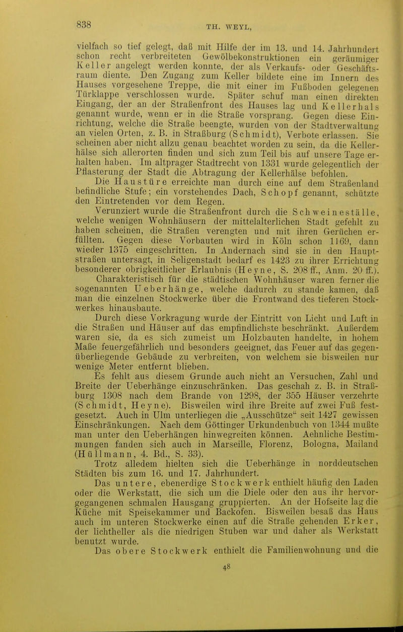 vielfach so tief gelegt, daß mit Hilfe der im 13. und 14. Jahrhundert schon recht verbreiteten Gewölbekonstruktioneu ein geräumiger Keller angelegt werden konnte, der als Verkaufs- oder Geschäfts- raum diente. Den Zugang zum Keller bildete eine im Innern des Hauses vorgesehene Treppe, die mit einer im Fußboden gelegenen Türklappe verschlossen wurde. Später schuf man einen direkten Emgang, der an der Straßenfront des Hauses lag und Keller hals genannt wurde, wenn er in die Straße vorsprang. Gegen diese Ein- richtung, welche die Straße beengte, wurden von der Stadtverwaltung an vielen Orten, z. B. in Straßburg (Schmidt), Verbote erlassen. Sie scheinen aber nicht allzu genau beachtet worden zu sein, da die Keller- hälse sich allerorten finden und sich zum Teil bis auf unsere Tage er- halten haben. Im altprager Stadtrecht von 1331 wurde gelegentlich der Pflasterung der Stadt die Abtragung der Kellerhälse befohlen. Die Haustüre erreichte man durch eine auf dem Straßenland befindliche Stufe; ein vorstehendes Dach, Schopf genannt, schützte den Eintretenden vor dem Regen. Verunziert wurde die Straßenfront durch die Schweineställe, welche wenigen Wohnhäusern der mittelalterlichen Stadt gefehlt zu haben scheinen, die Straßen verengten und mit ihren Gerüchen er- füllten. Gegen diese Vorbauten wird in Köln schon 1169, dann wieder 1375 eingeschritten. In Andernach sind sie in den Haupt- straßen untersagt, in Seligenstadt bedarf es 1423 zu ihrer Errichtung besonderer obrigkeitlicher Erlaubnis (Heyne, S. 208 IT., Anm. 20 ff.). Charakteristisch für die städtischen Wohnhäuser waren ferner die sogenannten Ueberhänge, welche dadurch zu stände kamen, daß man die einzelnen Stockwerke über die Frontwand des tieferen Stock- werkes hinausbaute. Durch diese Vorkragung wurde der Eintritt von Licht und Luft in die Straßen und Häuser auf das empfindlichste beschränkt. Außerdem waren sie, da es sich zumeist um Holzbauten handelte, in hohem Maße feuergefährlich und besonders geeignet, das Feuer auf das gegen- überliegende Gebäude zu verbreiten, von welchem sie bisweilen nur wenige Meter entfernt blieben. Es fehlt aus diesem Grunde auch nicht an Versuchen, Zahl und Breite der Ueberhänge einzuschränken. Das geschah z. B. in Straß- burg 1308 nach dem Brande von 1298, der 355 Häuser verzehrte (Schmidt, Heyne). Bisweilen wird ihre Breite auf zwei Fuß fest- gesetzt. Auch in Ulm unterliegen die „Ausschütze seit 1427 gewissen Einschränkungen. Nach dem Göttinger Urkundenbuch von 1344 mußte man unter den Ueberhängen hinwegreiten können. Aehnliche Bestim- mungen fanden sich auch in Marseille, Florenz, Bologna, Mailand (Hü 11 mann, 4. Bd., S. 33). Trotz alledem hielten sich die Ueberhänge in norddeutschen Städten bis zum 16. und 17. Jahrhundert. Das untere, ebenerdige Stockwerk enthielt häufig den Laden oder die Werkstatt, die sich um die Diele oder den aus ihr hervor- gegangenen schmalen Hausgang gruppierten. An der Hofseite lag die Küche mit Speisekammer und Backofen. Bisweilen besaß das Haus auch im unteren Stockwerke einen auf die Straße gehenden Erker, der lichtheller als die niedrigen Stuben war und daher als Werkstatt benutzt wurde. Das obere Stockwerk enthielt die Familienwohnung und die 48