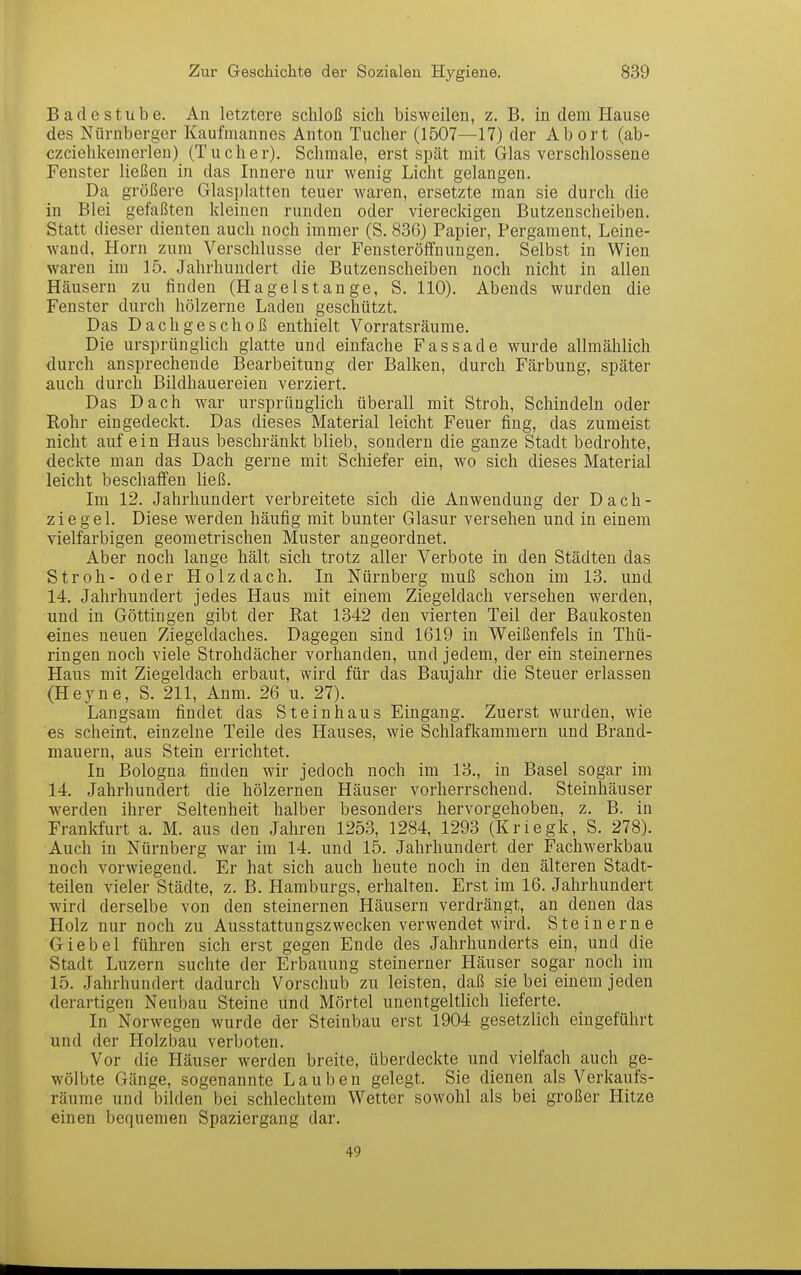 Bade Stube. An letztere schloß sich bisweilen, z. B. in dem Hause des Nürnberger Kaufmannes Anton Tucher (1507—17) der Abort (ab- czciehkemerlen) (Tueher). Schmale, erst spät mit Glas verschlossene Fenster ließen in das Innere nur wenig Licht gelangen. Da größere Glasplatten teuer waren, ersetzte man sie durch die in Blei gefaßten kleinen runden oder viereckigen Butzenscheiben. Statt dieser dienten auch noch immer (S. 836) Papier, Pergament, Leine- wand, Horn zum Verschlusse der Fensteröifnungen. Selbst in Wien waren im 15. Jahrhundert die Butzenscheiben noch nicht in allen Häusern zu finden (Ha gel Stange, S. 110). Abends wurden die Fenster durch hölzerne Laden geschützt. Das Dachgeschoß enthielt Vorratsräume. Die ursprünglich glatte und einfache Fassade wurde allmählich durch ansprechende Bearbeitung der Balken, durch Färbung, später auch durch Bildhauereien verziert. Das Dach war ursprünglich überall mit Stroh, Schindeln oder Rohr eingedeckt. Das dieses Material leicht Feuer fing, das zumeist nicht auf ein Haus beschränkt blieb, sondern die ganze Stadt bedrohte, deckte man das Dach gerne mit Schiefer ein, wo sich dieses Material leicht beschaffen ließ. Im 12. Jahrhundert verbreitete sich die Anwendung der Dach- ziegel. Diese werden häufig mit bunter Glasur versehen und in einem vielfarbigen geometrischen Muster angeordnet. Aber noch lange hält sich trotz aller Verbote in den Städten das Stroh- oder Holz dach. In Nürnberg muß schon im 13. und 14. Jahrhundert jedes Haus mit einem Ziegeldach versehen werden, und in Göttingen gibt der Rat 1342 den vierten Teil der Baukosten eines neuen Ziegeldaches. Dagegen sind 1619 in Weißenfels in Thü- ringen noch viele Strohdächer vorhanden, und jedem, der ein steinernes Haus mit Ziegeldach erbaut, wird für das Baujahr die Steuer erlassen (Heyne, S. 211, Anm. 26 u. 27). Langsam findet das Steinhaus Eingang. Zuerst wurden, wie es scheint, einzelne Teile des Hauses, wie Schlafkammern und Brand- mauern, aus Stein errichtet. In Bologna finden wir jedoch noch im 13., in Basel sogar im 14. Jahrhundert die hölzernen Häuser vorherrschend. Steinhäuser werden ihrer Seltenheit halber besonders hervorgehoben, z. B. in Frankfurt a. M. aus den Jahren 1253, 1284, 1293 (Kriegk, S. 278). Auch in Nürnberg war im 14. und 15. Jahrhundert der Fachwerkbau noch vorwiegend. Er hat sich auch heute noch in den älteren Stadt- teilen vieler Städte, z. B. Hamburgs, erhalten. Erst im 16. Jahrhundert wird derselbe von den steinernen Häusern verdrängt, an denen das Holz nur noch zu Ausstattungszwecken verwendet wird. Steinerne Giebel führen sich erst gegen Ende des Jahrhunderts ein, und die Stadt Luzern suchte der Erbauung steinerner Häuser sogar noch im 15. Jahrhundert dadurch Vorschub zu leisten, daß sie bei einem jeden derartigen Neubau Steine und Mörtel unentgeltlich lieferte. In Norwegen wurde der Steinbau erst 1904 gesetzlich eingeführt und der Holzbau verboten. Vor die Häuser werden breite, überdeckte und vielfach auch ge- wölbte Gänge, sogenannte Lauben gelegt. Sie dienen als Verkaufs- räume und bilden bei schlechtem Wetter sowohl als bei großer Hitze einen bequemen Spaziergang dar. 49