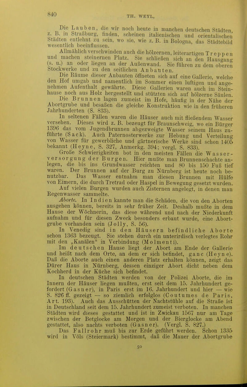 TH. WEYL, Die Lauben, die wir noch heute in manchen deutschen Städten z. 13. in btraßburg, finden, scheinen italienischen und orientalischen btadten entlehnt zu sein, wo sie, wie z. B. in Bologna, das Städtebild wesentlich beeinflussen. Allmählich verschwinden auch die hölzernen, leiterarti^^en T r e p p en und machen steinernen Platz. Sie schließen sich an den Hausgang (s. u.) an oder liegen an der Außenwand. Sie führen zu dem oberen Stockwerke und zu den seitlichen Anbauten. Die Räume dieser Anbauten öffneten sich auf eine Gallerie, welche den Hof umgab und namentlich im Sommer einen luftigen und ange- nehmen Aufenthalt gewährte. Diese Gallerien waren auch im Stem- hause noch aus Holz hergestellt und stützten sich auf hölzerne Säulen Die Brunnen lagen zumeist im Hofe, häufig in der Nähe der Abortgrube und besaßen die gleiche Konstruktion wie in den früheren Jahrhunderten (S. 833). In seltenen Fällen waren die Häuser auch mit fließendem Wasser versehen. Dieses wird z. B. bezeugt für Braunschweig, wo ein Bürger 1396 das vom Jugendbrunneu abgezweigte Wasser seinem Haus zu- führte (Sack). Auch Paternosterwerke zur Hebung und Verteilung von Wasser für gewerbliche und gärtnerische Werke sind schon 1405 bekannt (Heyne, S. 327, Anmerkg. 394; vergl. S. 833). Große Schwierigkeiten bot in den meisten Fällen die Wasser- versorgung der Burgen. Hier mußte man Brunnenschachte an- legen, die bis ins Grundwasser reichten und 80 bis 150 Fuß tief waren. Der Brunnen auf der Burg zu Nürnberg ist heute noch be- nutzbar. Das Wasser entnahm man diesen Brunnen mit Hülfe von Eimern, die durch Tretrad oder Haspel in Bewegung gesetzt wurden. Auf vielen Burgen wurden auch Zisternen angelegt, in denen man Regenwasser sammelte. Aborte. In Indien kannte man die Schäden, die von den Aborten ausgehen können, bereits in sehr früher Zeit. Deshalb mußte in dem Hause der Wöchnerin, das diese während und nach der Niederkunft aufnahm und für diesen Zweck besonders erbaut wurde, eine Abort- grube vorhanden sein (JoUy, S. 56). In Venedig sind in den Häusern befindliche Aborte schon 1363 bezeugt. Sie stehen durch ein unterirdisch verlegtes Rohr mit den „Kanälen in Verbindung (Molmenti). Im deutschen Hause liegt der Abort am Ende der Gallerie und heißt nach dem Orte, an dem er sich befindet, ganc (Heyne). Daß die Aborte auch einen anderen Platz erhalten können, zeigt das Dürer Haus in Nürnberg, dessen einziger Abort dicht neben dem Kochherd in der Küche sich befindet. In deutschen Städten werden von der Polizei Aborte, die im Innern der Häuser liegen mußten, erst seit dem 15. Jahrhundert ge- fordert (G asn er), in Paris erst im 16. Jahrhundert und hier —wie S. 826 ff. gezeigt — so ziemlich erfolglos (Coutumes de Paris, Art. 193). Auch das Ausschütten der Nachtstühle auf die Straße ist in Deutschland seit dem 15. Jahrhundert zumeist verboten. In manchen Städten wird dieses gestattet und ist in Zwickau 1567 nur am Tage zwischen der Betglocke am Morgen und der Bierglocke am Abend gestattet, also nachts verboten (Gasn er). (Vergl. S. 827.) Das Fallrohr muß bis zur Erde geführt werden. Schon 1335 wird in Völs (Steiermark) bestimmt, daß die Mauer der Abortgrube 5°