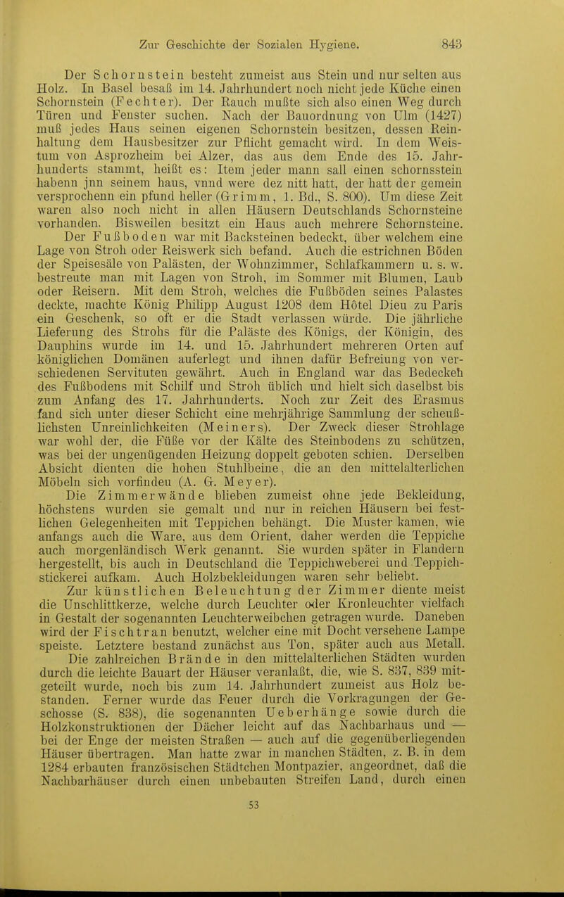Der Schornstein besteht zumeist aus Stein und nur selten aus Holz. In Basel besaß im 14. Jahrhundert noch nicht jede Küche einen Schornstein (Fechter). Der Rauch mußte sich also einen Weg durch Türen und Fenster suchen. Nach der Bauordnung von Ulm (1427) muß jedes Haus seinen eigenen Schornstein besitzen, dessen Rein- haltung dem Hausbesitzer zur Pflicht gemacht wird. In dem Weis- tum von Asprozheim bei Alzer, das aus dem Ende des 15. Jahr- hunderts stammt, heißt es: Item jeder mann sali einen schornsstein liabenn jnn seinem haus, vnnd were dez nitt hatt, der hatt der gemein versprochenn ein pfund heller (Grimm, 1. Bd., S. 800), Um diese Zeit waren also noch nicht in allen Häusern Deutschlands Schornsteine vorhanden. Bisweilen besitzt ein Haus auch mehrere Schornsteine. Der Fußboden war mit Backsteinen bedeckt, über welchem eine Lage von Stroh oder Reiswerk sich befand. Auch die estrichnen Böden der Speisesäle von Palästen, der Wohnzimmer, Schlafkammern u. s. w. bestreute mau mit Lagen von Stroh, im Sommer mit Blumen, Laub oder Reisern. Mit dem Stroh, welches die Fußböden seines Palastes deckte, machte König Philipp August 1208 dem Hotel Dieu zu Paris ein Geschenk, so oft er die Stadt verlassen würde. Die jährliche Lieferung des Strohs für die Paläste des Königs, der Königin, des Dauphins wurde im 14. und 15. Jahrhundert mehreren Orten auf königlichen Domänen auferlegt und ihnen dafür Befreiung von ver- schiedenen Servituten gewährt. Auch in England war das Bedeckeh des Fußbodens mit Schilf und Stroh üblich und hielt sich daselbst bis zum Anfang des 17. Jahrhunderts. Noch zur Zeit des Erasmus fand sich unter dieser Schicht eine mehrjährige Sammlung der scheuß- lichsten Unreinlichkeiten (Meiners). Der Zweck dieser Strohlage war w^ohl der, die Füße vor der Kälte des Steinbodens zu schützen, was bei der ungenügenden Heizung doppelt geboten schien. Derselben Absicht dienten die hohen Stuhlbeine, die an deu mittelalterlichen Möbeln sich vorfinden (A. G. Meyer). Die Zimmer wände blieben zumeist ohne jede Bekleidung, höchstens wurden sie gemalt und nur in reichen Häusern bei fest- lichen Gelegenheiten mit Teppichen behängt. Die Muster kamen, wie anfangs auch die Ware, aus dem Orient, daher werden die Teppiche auch morgenländisch Werk genannt. Sie wurden später in Flandern hergestellt, bis auch in Deutschland die Teppichweberei und Teppich- stickerei aufkam. Auch Holzbekleidungen waren sehr beliebt. Zur künstlichen Beleuchtung der Zimmer diente meist die Unschlittkerze, welche durch Leuchter oder Kronleuchter vielfach in Gestalt der sogenannten Leuchterweibchen getragen wurde. Daneben wird der Fischtran benutzt, welcher eine mit Docht versehene Lampe speiste. Letztere bestand zunächst aus Ton, später auch aus Metall. Die zahlreichen Brände in den mittelalterlichen Städten wurden durch die leichte Bauart der Häuser veranlaßt, die, wie S. 837, 839 mit- geteilt wurde, noch bis zum 14. Jahrhundert zumeist aus Holz be- standen. Ferner wurde das Feuer durch die Vorkragungen der Ge- schosse (S. 838), die sogenannten Ueberhänge sowie durch die Holzkonstruktionen der Dächer leicht auf das Nachbarhaus und — bei der Enge der meisten Straßen — auch auf die gegenüberliegenden Häuser übertragen. Man hatte zwar in manchen Städten, z. B. in dem 1284 erbauten französischen Städtchen Montpazier, angeordnet, daß die Nachbarhäuser durch einen unbebauten Streifen Land, durch einen 53