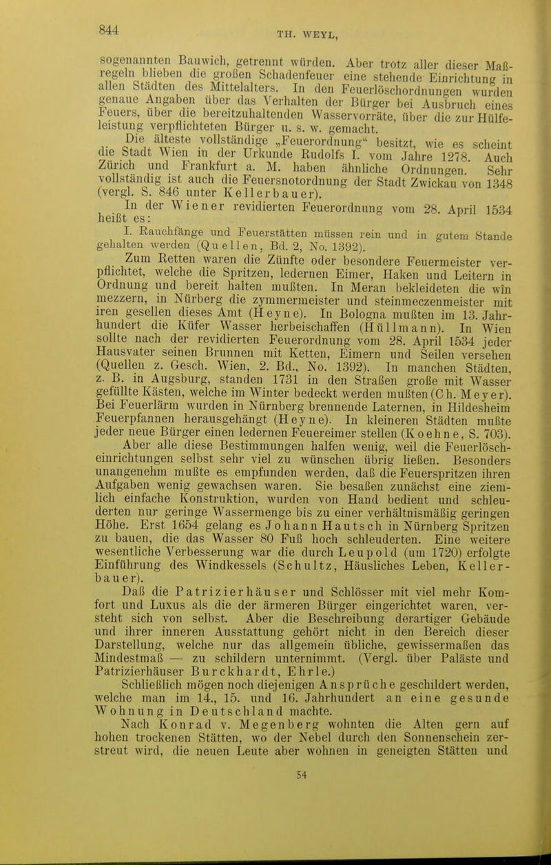 TH. WEYL, sogenannten Bauwich, getrennt würden. Aber trotz aller dieser Maß- regeln blieben die großen Schadenfeuer eine stehende Einrichtung in allen Städten des Mittelalters. In den Feuerlöschordnungen wurden genaue Angaben über das A^erhalten der Bürger bei Ausbruch eines Jeuers, über die bereitzuhaltenden Wasservorräte, über die zur Hülfe- leistung verpflichteten Bürger u. s. w. gemacht. T i?^^ix^]Jr^^^® vollständige „Feuerordnung besitzt, wie es scheint die Stadt Wien m der Urkunde Rudolfs I. vom Jahre 1278 Auch Zürich und Frankfurt a. M. haben ähnliche Ordnungen Sehr vollständig ist auch die Feuersnotordnung der Stadt Zwickau von 1348 (vergl. S. 846 unter Kell er bau er). In der Wiener revidierten Feuerordnung vom 28. April 1534 heißt es: I. Rauchfange und Feuerstätten müssen rein und in gutem Stande gehalten werden (Quellen, Bd. 2, No. 1392). Zum Retten waren die Zünfte oder besondere Feuermeister ver- pflichtet, welche die Spritzen, ledernen Eimer, Haken und Leitern in Ordnung und bereit halten mußten. In Meran bekleideten die win mezzern, in Nürberg die zymmermeister und steinmeczenmeister mit iren gesellen dieses Amt (Heyne). In Bologna mußten im 13. Jahr- hundert die Küfer Wasser herbeischaffen (Hüllmann). In Wien sollte nach der revidierten Feuerordnung vom 28. April 1534 jeder Hausvater seinen Brunnen mit Ketten, Eimern und Seilen versehen (Quellen z. Gesch. Wien, 2. Bd., No. 1392). In manchen Städten, z. B. in Augsburg, standen 1731 in den Straßen große mit Wasser gefüllte Kästen, welche im Winter bedeckt werden mußten(Ch. Meyer). Bei Feuerlärm wurden in Nürnberg brennende Laternen, in Hildesheim Feuerpfannen herausgehängt (Heyne). In kleineren Städten mußte jeder neue Bürger einen ledernen Feuereimer stellen (Koehne, S. 703). Aber alle diese Bestimmungen halfen wenig, weil die Feuerlösch- einrichtungen selbst sehr viel zu wünschen übrig ließen. Besonders unangenehm mußte es empfunden werden, daß die Feuerspritzen ihren Aufgaben wenig gewachsen waren. Sie besaßen zunächst eine ziem- lich einfache Konstruktion, wurden von Hand bedient und schleu- derten nur geringe Wassermenge bis zu einer verhältnismäßig geringen Höhe. Erst 1654 gelang es Johann Hautsch in Nürnberg Spritzen zu bauen, die das Wasser 80 Fuß hoch schleuderten. Eine weitere wesentliche Verbesserung war die durch Leupold (um 1720) erfolgte Einführung des Windkessels (Schultz, Häusliches Leben, Kell er- bau er). Daß die Patrizierhäuser und Schlösser mit viel mehr Kom- fort und Luxus als die der ärmeren Bürger eingerichtet waren, ver- steht sich von selbst. Aber die Beschreibung derartiger Gebäude und ihrer inneren Ausstattung gehört nicht in den Bereich dieser Darstellung, welche nur das allgemein übliche, gewissermaßen das Mindestmaß — zu schildern unternimmt. (Vergl. über Paläste und Patrizierhäuser Burckhardt, Ehrle.) Schließlich mögen noch diejenigen Ansprüche geschildert werden, welche man im 14., 15. und 16. Jahrhundert an eine gesunde Wohnung in Deutschland machte. Nach Konrad v. Megenberg wohnten die Alten gern auf hohen trockenen Stätten, wo der Nebel durch den Sonnenschein zer- streut wird, die neuen Leute aber wohnen in geneigten Stätten und 54