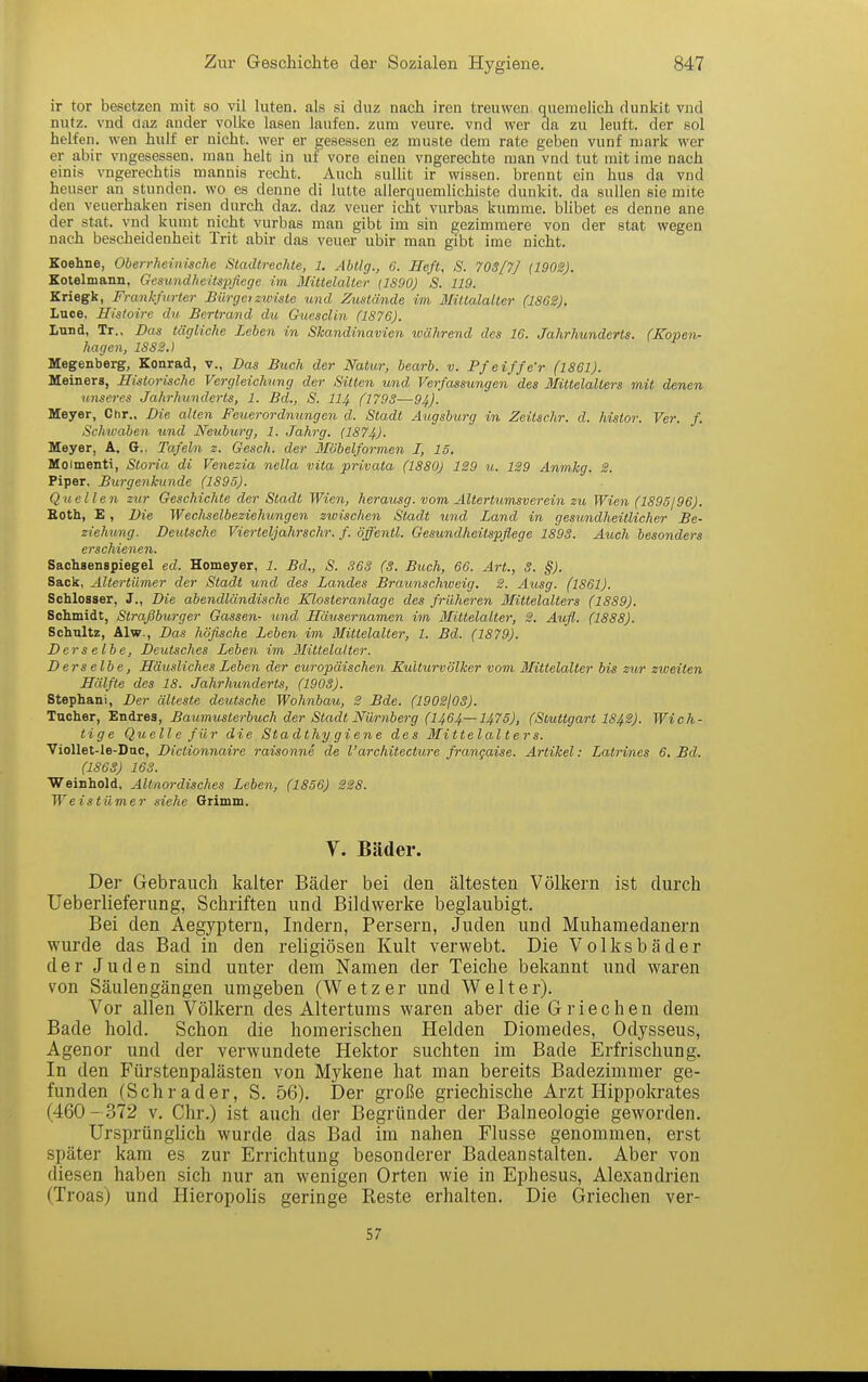 ir tor besetzen mit so vil luten. als si duz nach iren treuwen quemelich rlunkit vnd nutz, vnd claz ander yolke lasen laufen, zum veure. vnd wer da zu lauft, der eol helfen, wen hulf er nicht, wer er gesessen ez muste dem rate geben vunf mark wer er abir vngesessen. man helt in uf'vore einen vngerechte man vnd tut mit ime nach einis vngerechtis mannis recht. Auch suUit ir wissen, brennt ein hus da vnd heuser an stunden, wo es denne di lutte allerquemlichiste dunkit. da sullen sie mite den veuerhaken risen durch daz. daz veuer icht vurbas kumme. blibet es denne ane der stat. vnd kumt nicht vurbas man gibt im sin gezimmere von der stat wegen nach bescheidenheit Trit abir das veuer ubir man gibt ime nicht. Koehne, Oberrheinische Stadtrechte, 1, AbtIg., 6. Heft, S. T0S[7] (190SJ. Kotelmann, Gesimdheitspfiege im Mittelalter (1890) S. 119. Kriegk, Frankfurter Bürgetzroiste imd Zustände im llittalalter (18G2). Luce, Histoire du Berirand du Guesclin (1S7G). Lund, Tr., Das tägliche Lehen in Skandinavien ivährend des 16. Jahrhunderts. (Kopen- hagen, 1882.) Megenberg, Konrad, v., Das Buch der Ifalur, bearb. v. Pfeiffe'r (1861). Meiners, Historische Vergleichung der Sitten und Verfassungen des Mittelalters mit denen unseres Jahrhunderts, 1. Bd., S. II4 (1798—94). Meyer, Chr., Die alten Feuerordnungen d. Stadt Augsburg in Zeitschr. d. hisior. Ver. f. Schwaben und Neuburg, 1. Jahrg. (1874). Meyer, A. (J.. Tafeln z. Gesch. der 3Iöbelformen I, 15. Moimenti, Storia di Venezia nella vita privata (1880) 1S9 u. 1S9 Anmkg. 2. Piper, Burgenkunde (1895). Quellen zur Geschichte der Stadt Wien, hera^isg. vom Altertumsverein zu Wien (1895196). Eoth, £, Die Wechselbeziehtmgen zwischen Stadt und Land in gesundheitlicher Be- ziehung. Deutsche Vierteljahrschr. f. öffentl. Gesundheitspflege 1893. Auch besonders erschienen. Sachsenspiegel ed. Homeyer, 1. Bd., S. 363 (3. Buch, 66. Art., 3. §). Sack, Altertümer der Stadt und des Landes Braunschweig, S. Ausg. (1861). Schlosser, J., Die abendländische Klosteranlage des früheren Mittelalters (1889). Schmidt, Straßburger Gassen- und Häusernamen im Mittelalter, 2. Aufl. (1888). Schultz, Alw., Das höfische Leben im Mittelalter, 1. Bd. (1879). Derselbe, Deutsches Lehen im Mittelalter. Derselbe, Häusliches Lehen der cu,ropäischen Kulturvölker vom Mittelalter bis zur zweiten Hälfte des 18. Jahrhunderts, (1903). Stephani, Der älteste deutsche Wohnbau, S Bde. (1902103). Tücher, Endres, Baumusterbuch der Stadt Nürnberg (I464—I475), (Stuttgart I842). Wich- tige Quelle für die Stadthy giene des Mittelalters. Viollet-le-Dnc, Dictionnaire raisonne de l'architecture frangaise. Artikel: Latrines 6. Bd. (1863) 163. Weinhold, Altnordisches Leben, (1856) 228. Weistümer siehe Grimm. Y. Bäder. Der Gebrauch kalter Bäder bei den ältesten Völkern ist durch Ueberlieferung, Schriften und Bildwerke beglaubigt. Bei den Aegyptern, Indern, Persern, Juden und Muhamedanern wurde das Bad in den religiösen Kult verwebt. Die Volksbäder der Juden sind unter dem Namen der Teiche bekannt und waren von Säulengängen umgeben (Wetz er und Welt er). Vor allen Völkern des Altertums waren aber die Griechen dem Bade hold. Schon die homerischen Helden Diomedes, Odysseus, Agenor und der verwundete Hektor suchten im Bade Erfrischung. In den Fürstenpalästen von Mykene hat man bereits Badezimmer ge- funden (Schräder, S. 56). Der große griechische Arzt Hippokrates (460- 372 V. Chr.) ist auch der Begründer der Balneologie geworden. Ursprünglich wurde das Bad im nahen Flusse genommen, erst später kam es zur Errichtung besonderer Badeanstalten. Aber von diesen haben .sich nur an wenigen Orten wie in Ephesus, Alexandrien (Troas) und Hieropolis geringe Reste erhalten. Die Griechen ver- 57