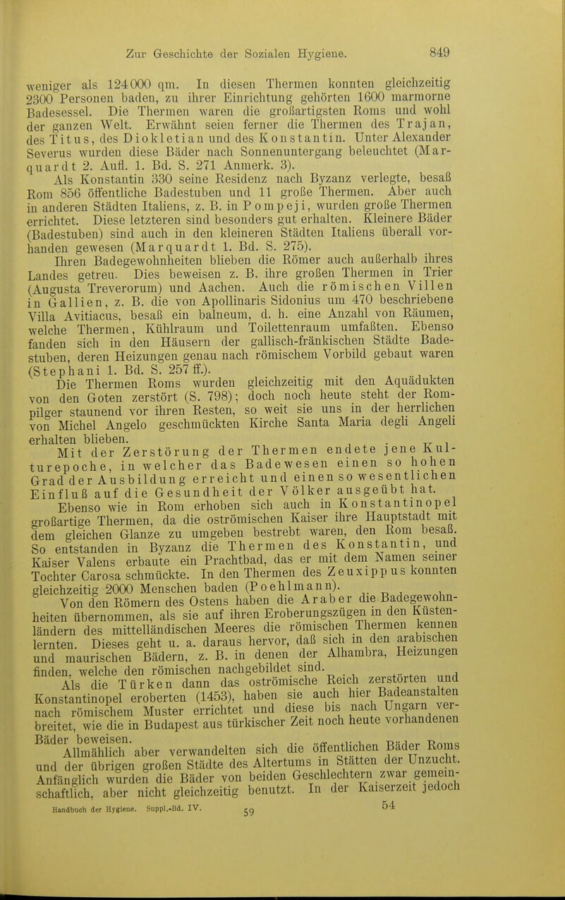 weniger als 124000 qm. In diesen Thermen konnten gleichzeitig 2300 Personen baden, zu ihrer Einrichtung gehörten 1600 marmorne Badesessel. Die Thermen waren die großartigsten Roms und wohl der ganzen Welt. Erwähnt seien ferner die Thermen des Trajan, des Titus, des Diokletian und des Konstantin. Unter Alexander Severus wurden diese Bäder nach Sonnenuntergang beleuchtet (Mar- quardt 2. Aufl. 1. Bd. S. 271 Anraerk. 3). Als Konstantin 330 seine Residenz nach Byzanz verlegte, besaß Rom 856 öffentliche Badestuben und 11 große Thermen. Aber auch in anderen Städten Italiens, z. B. in P ompej i, wurden große Thermen errichtet. Diese letzteren sind besonders gut erhalten. Kleinere Bäder (Badestuben) sind auch in den kleineren Städten Itahens überall vor- handen gewesen (Marquardt 1. Bd. S. 275). Ihren Badegewohnheiten bheben die Römer auch außerhalb ihres Landes getreu. Dies beweisen z. B. ihre großen Thermen in Trier (Augusta Treverorum) und Aachen. Auch die römischen Villen in Gallien, z. B. die von Apollinaris Sidonius um 470 beschriebene Villa Avitiacus, besaß ein balneum, d. h. eine Anzahl von Räumen, welche Thermen, Kühlraum und Toilettenraum umfaßten. Ebenso fanden sich in den Häusern der gallisch-fränkischen Städte Bade- stuben deren Heizungen genau nach römischem Vorbild gebaut waren (Stephani 1. Bd. S. 257 ff.). ^ ^ Die Thermen Roms wurden gleichzeitig mit den Aquädukten von den Goten zerstört (S. 798); doch noch heute steht der Rom- pilger staunend vor ihren Resten, so weit sie uns in der herrlichen von Michel Angelo geschmückten Kirche Santa Maria degh Angeli erhalten blieben. . Mit der Zerstörung der Thermen endete jene Kul- turepoche, in welcher das Badewesen einen so hohen Grad der Ausbildung erreicht und einen so wesentlichen Einfluß auf die Gesundheit der Völker ausgeübt hat. Ebenso wie in Rom erhoben sich auch in K on st antin opel f^roßartige Thermen, da die oströmischen Kaiser ihre Hauptstadt mit dem gleichen Glänze zu umgeben bestrebt waren, den Rona besaß. So entstanden in Byzanz die Thermen des Konstantin, und Kaiser Valens erbaute ein Prachtbad, das er mit dem Namen semer Tochter Carosa schmückte. In den Thermen des Zeuxippus konnten gleichzeitig 2000 Menschen baden (Poehlmann). Von den Römern des Ostens haben die Araber die Badegewohn- heiten übernommen, als sie auf ihren Eroberungszügen m den Küsten- ländern des mittelländischen Meeres die römischen Thermen kennen lernten. Dieses geht u. a. daraus hervor, daß sich in den arabischen und maurischen Bädern, z. B. in denen der Alhambra, Heizungen finden, welche den römischen nachgebildet sind. Als die Türken dann das oströmische Reich zerstörten und Konstantinopel eroberten (1453), haben sie auch l^^^r Badeanstalten nach römischem Muster errichtet und diese ^is nach Ungain v^^^^^^ breitet, wie die in Budapest aus türkischer Zeit noch heute vorhandenen ^'^'lllmlhth'aber verwandelten sich die öffentlichen Bäder Roms und der übrigen großen Städte des Altertums in Statten der Unzucht. Anfänglich wurden die Bäder von beiden Geschlechtern zwar gemein- schaftlich, aber nicht gleichzeitig benutzt. In der Kaiserzeit jedoch Handbuch der Hygiene. Suppl.-Bd. IV. 54