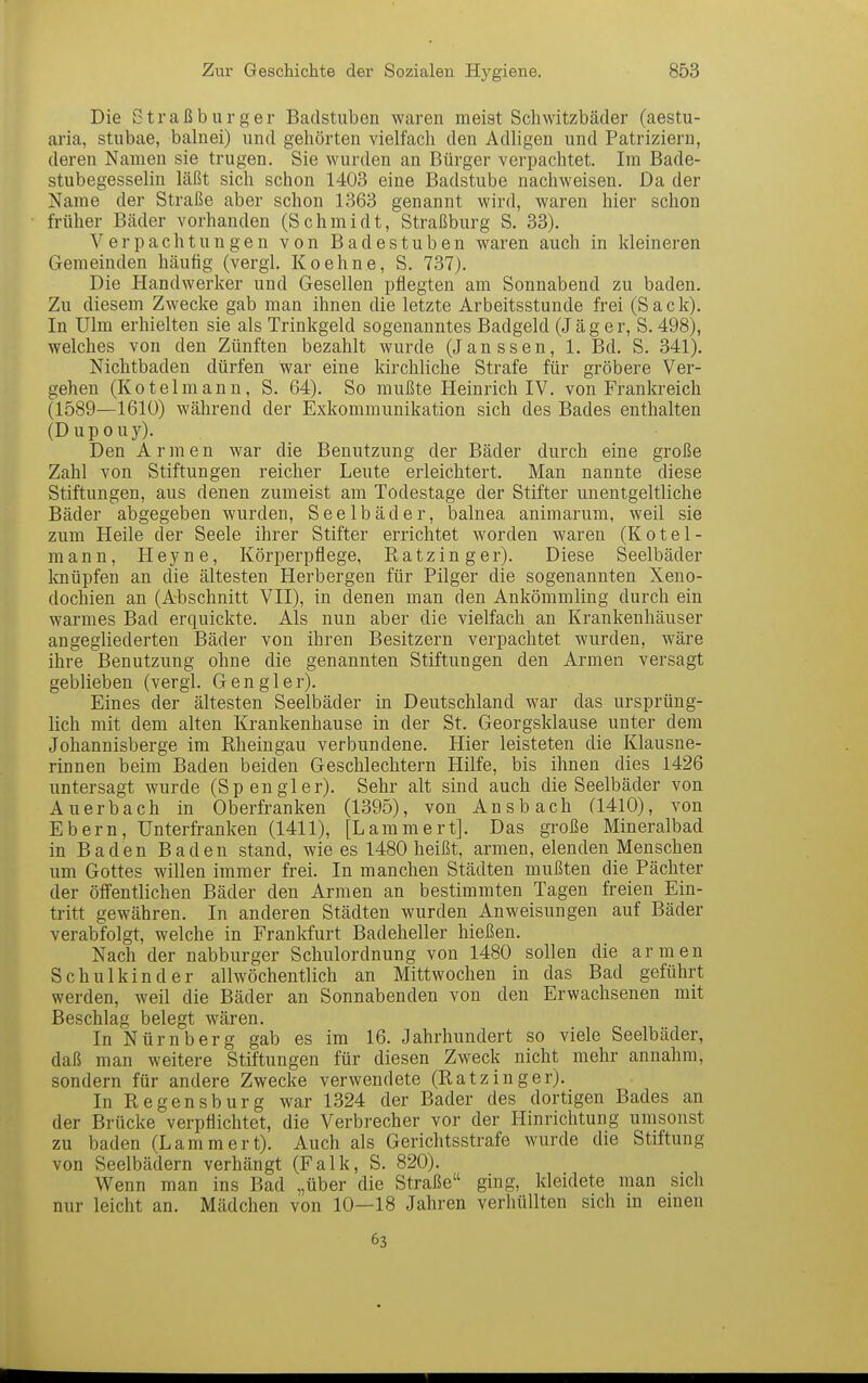 Die Straß bürg er Badstuben waren meist Schwitzbäder (aestu- aria, stubae, balnei) und gehörten vielfach den Adligen und Patriziern, deren Namen sie trugen. Sie wurden an Bürger verpachtet. Im Bade- stubegesselin läßt sich schon 1403 eine Badstube nachweisen. Da der Name der Straße aber schon 1363 genannt wird, waren hier schon früher Bäder vorhanden (Schmidt, Straßburg S. 33). Verpachtungen von Badestuben waren auch in kleineren Gemeinden häufig (vergl. Koehne, S. 737). Die Handwerker und Gesellen pflegten am Sonnabend zu baden. Zu diesem Zwecke gab man ihnen die letzte Arbeitsstunde frei (Sack). In Ulm erhielten sie als Trinkgeld sogenanntes Badgeld (Jäg er, S. 498), welches von den Zünften bezahlt wurde (Janssen, 1. Bd. S. 341). Nichtbaden dürfen war eine kirchliche Strafe für gröbere Ver- gehen (Kotelmann, S. 64). So mußte Heinrich IV. von Frankreich (1589—1610) während der Exkommunikation sich des Bades enthalten (Dupouy). Den Armen war die Benutzung der Bäder durch eine große Zahl von Stiftungen reicher Leute erleichtert. Man nannte diese Stiftungen, aus denen zumeist am Todestage der Stifter unentgeltliche Bäder abgegeben wurden, Seelbäder, balnea animarum, weil sie zum Heile der Seele ihrer Stifter errichtet worden waren (Kotel- mann, Heyne, Körperpflege, Ratz Inger). Diese Seelbäder knüpfen an die ältesten Herbergen für Pilger die sogenannten Xeno- dochien an (Abschnitt VII), in denen man den Ankömmling durch ein warmes Bad erquickte. Als nun aber die vielfach an Krankenhäuser angegliederten Bäder von ihren Besitzern verpachtet wurden, wäre ihre Benutzung ohne die genannten Stiftungen den Armen versagt geblieben (vergl. Gen gier). Eines der ältesten Seelbäder in Deutschland war das ursprüng- lich mit dem alten Krankenhause in der St. Georgsklause unter dem Johannisberge im Rheingau verbundene. Hier leisteten die Klausne- rinnen beim Baden beiden Geschlechtern Hilfe, bis ihnen dies 1426 untersagt wurde (Spengler). Sehr alt sind auch die Seelbäder von Auerbach in Oberfranken (1395), von Ansbach (1410), von Ebern, Unterfranken (1411), [Lammert]. Das große Mineralbad in Baden Baden stand, wie es 1480 heißt, armen, elenden Menschen um Gottes willen immer frei. In manchen Städten mußten die Pächter der öffentlichen Bäder den Armen an bestimmten Tagen freien Ein- tritt gewähren. In anderen Städten wurden Anweisungen auf Bäder verabfolgt, welche in Frankfurt Badeheller hießen. Nach der nabburger Schulordnung von 1480 sollen die armen Schulkinder allwöchentlich an Mittwochen in das Bad geführt werden, weil die Bäder an Sonnabenden von den Erwachsenen mit Beschlag belegt wären. In Nürnberg gab es im 16. Jahrhundert so viele Seelbäder, daß man weitere Stiftungen für diesen Zweck nicht mehr annahm, sondern für andere Zwecke verwendete (RatzInger). In Regensburg war 1324 der Bader des dortigen Bades an der Brücke verpflichtet, die Verbrecher vor der Hinrichtung umsonst zu baden (Lammert). Auch als Gerichtsstrafe wurde die Stiftung von Seelbädern verhängt (Falk, S. 820). Wenn man ins Bad „über die Straße ging, kleidete man sich nur leicht an. Mädchen von 10—18 Jahren verhüllten sich m emen 63