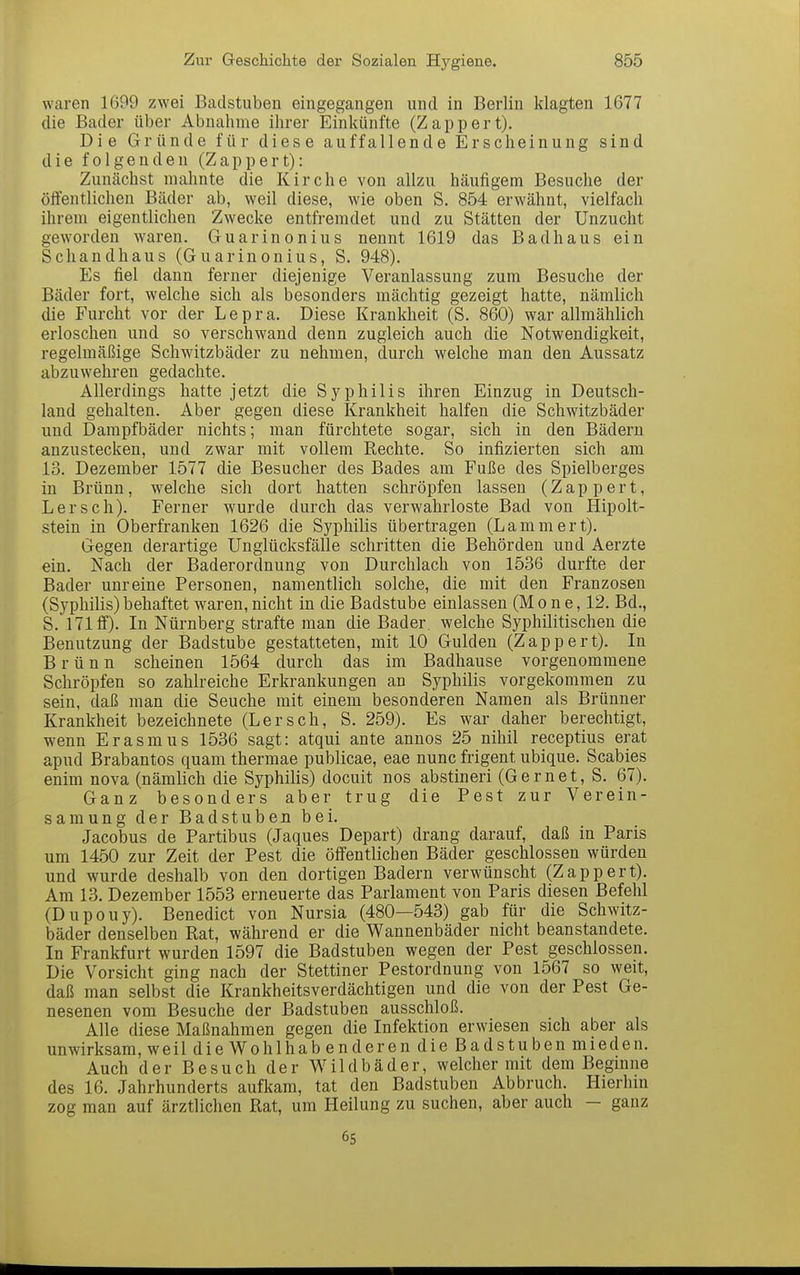 waren 1699 zwei Badstuben eingegangen und in Berlin klagten 1677 die Bader über Abnahme ihrer Einkünfte (Zappert). Die Gründe für diese auffallende Erscheinung sind die folgenden (Zappert): Zunächst mahnte die Kirche von allzu häufigem Besuche der öffentlichen Bäder ab, weil diese, wie oben S. 854 erwähnt, vielfach ihrem eigentlichen Zwecke entfremdet und zu Stätten der Unzucht geworden w^aren. Guarinonius nennt 1619 das Badhaus ein Schandhaus (Guarinonius, S. 948). Es fiel dann ferner diejenige Veranlassung zum Besuche der Bäder fort, welche sich als besonders mächtig gezeigt hatte, nämlich die Furcht vor der Lepra. Diese Krankheit (S. 860) war allmählich erloschen und so verschwand denn zugleich auch die Notwendigkeit, regelmäßige Schwitzbäder zu nehmen, durch welche man den Aussatz abzuwehren gedachte. Allerdings hatte jetzt die Syphilis ihren Einzug in Deutsch- land gehalten. Aber gegen diese Krankheit halfen die Schwitzbäder und Dampfbäder nichts; man fürchtete sogar, sich in den Bädern anzustecken, und zwar mit vollem Rechte. So infizierten sich am 13. Dezember 1577 die Besucher des Bades am Fuße des Spielberges in Brünn, welche sich dort hatten schröpfen lassen (Zappert, Lersch). Ferner wurde durch das verwahrloste Bad von Hipolt- stein in Oberfranken 1626 die Syphilis übertragen (Lammert). Gegen derartige Unglücksfälle schritten die Behörden und Aerzte ein. Nach der Baderordnung von Durchlach von 1536 durfte der Bader unreine Personen, namentlich solche, die mit den Franzosen (Syphilis) behaftet waren, nicht in die Badstube einlassen (M o n e, 12. Bd., S. 171 ff). In Nürnberg strafte man die Bader, welche Syphilitischen die Benutzung der Badstube gestatteten, mit 10 Gulden (Zappert). In Brünn scheinen 1564 durch das im Badhause vorgenommene Schröpfen so zahlreiche Erkrankungen an Syphilis vorgekommen zu sein, daß man die Seuche mit einem besonderen Namen als Brünner Krankheit bezeichnete (Lersch, S. 259). Es war daher berechtigt, wenn Erasmus 1536 sagt: atqui ante annos 25 nihil receptius erat apud Brabantos quam thermae publicae, eae nunc frigent ubique. Scabies enim nova (nämlich die Syphilis) docuit nos abstineri (Gernet, S. 67). Ganz besonders aber trug die Pest zur Verein- samung der Badstuben bei. Jacobus de Partibus (Jaques Depart) drang darauf, daß in Paris um 1450 zur Zeit der Pest die öffentlichen Bäder geschlossen würden und wurde deshalb von den dortigen Badern verwünscht (Zappert). Am 13. Dezember 1553 erneuerte das Parlament von Paris diesen Befehl (Dupouy). Benedict von Nursia (480—543) gab für die Schwitz- bäder denselben Rat, während er die Wannenbäder nicht beanstandete. In Frankfurt wurden 1597 die Badstuben wegen der Pest geschlossen. Die Vorsicht ging nach der Stettiner Pestordnung von 1567 so weit, daß man selbst die Krankheitsverdächtigen und die von der Pest Ge- nesenen vom Besuche der Badstuben ausschloß. Alle diese Maßnahmen gegen die Infektion erwiesen sich aber als unwirksam, weil die Wohlhab enderen die Badstuben mieden. Auch der Besuch der Wildbäder, welcher mit dem Beginne des 16. Jahrhunderts aufkam, tat den Badstuben Abbruch. Hierhin zog man auf ärztlichen Rat, um Heilung zu suchen, aber auch - ganz 6s