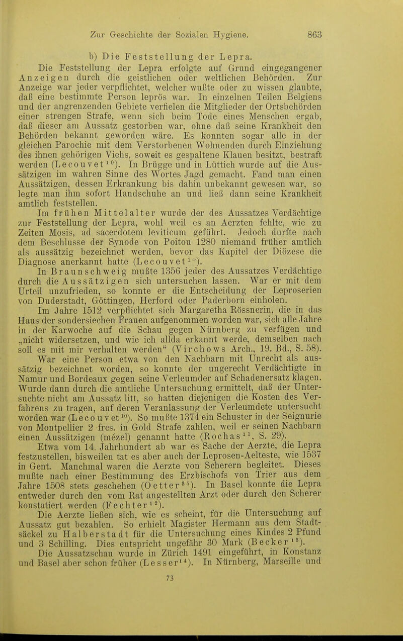 b) Die Feststellung der Lepra. Die Feststellung der Lepra erfolgte auf Grund eingegangener Anzeigen durch die geistlichen oder weltlichen Behörden. Zur Anzeige war jeder verpflichtet, welcher wußte oder zu wissen glaubte, daß eine bestimmte Person leprös war. In einzelnen Teilen Belgiens und der angrenzenden Gebiete verfielen die Mitglieder der Ortsbehörden einer strengen Strafe, wenn sich beim Tode eines Menschen ergab, daß dieser am Aussatz gestorben war, ohne daß seine Krankheit den Behörden bekannt geworden wäre. Es konnten sogar alle in der gleichen Parochie mit dem Verstorbenen Wohnenden durch Einziehung des ihnen gehörigen Viehs, soweit es gespaltene Klauen besitzt, bestraft werden (LecouvetIn Brügge und in Lüttich wurde auf die Aus- sätzigen im wahren Sinne des Wortes Jagd gemacht. Fand man einen Aussätzigen, dessen Erkrankung bis dahin unbekannt gewesen war, so legte man ihm sofort Handschuhe an und ließ dann seine Krankheit amtlich feststellen. Im frühen Mittelalter wurde der des Aussatzes Verdächtige zur Feststellung der Lepra, wohl weil es an Aerzten fehlte, wie zu Zeiten Mosis, ad sacerdotem leviticum geführt. Jedoch durfte nach dem Beschlüsse der Synode von Poitou 1280 niemand früher amtlich als aussätzig bezeichnet werden, bevor das Kapitel der Diözese die Diagnose anerkannt hatte (Lecouvet^). In Braunschweig mußte 1356 jeder des Aussatzes Verdächtige durch die Aussätzigen sich untersuchen lassen. War er mit dem Urteil unzufrieden, so konnte er die Entscheidung der Leproserien von Duderstadt, Göttingen, Herford oder Paderborn einholen. Im Jahre 1512 verpflichtet sich Margaretha Rössnerin, die in das Haus der sondersiechen Frauen aufgenommen worden war, sich alle Jahre in der Karwoche auf die Schau gegen Nürnberg zu verfügen und „nicht widersetzen, und wie ich allda erkannt werde, demselben nach soll es mit mir verhalten werden (Virchows Arch., 19. Bd., S. 58). War eine Person etwa von den Nachbarn mit Unrecht als aus- sätzig bezeichnet worden, so konnte der ungerecht Verdächtigte in Namur und Bordeaux gegen seine Verleumder auf Schadenersatz klagen. Wurde dann durch die amtliche Untersuchung ermittelt, daß der Unter- suchte nicht am Aussatz litt, so hatten diejenigen die Kosten des Ver- fahrens zu tragen, auf deren Veranlassung der Verleumdete untersucht worden war (L e c o u v etSo mußte 1374 ein Schuster in der Seignurie von Montpellier 2 frcs. in Gold Strafe zahlen, weil er seinen Nachbarn einen Aussätzigen (mezel) genannt hatte (Rochas^S S. 29). Etwa vom 14. Jahrhundert ab war es Sache der Aerzte, die Lepra festzustellen, bisweilen tat es aber auch der Leprosen-Aelteste, wie 1537 in Gent. Manchmal waren die Aerzte von Scherern begleitet. Dieses mußte nach einer Bestimmung des Erzbischofs von Trier aus dem Jahre 1508 stets geschehen (Oetter»^). In Basel konnte die Lepra entweder durch den vom Rat angestellten Arzt oder durch den Scherer konstatiert werden (Fechter^^). Die Aerzte ließen sich, wie es scheint, für die Untersuchung auf Aussatz gut bezahlen. So erhielt Magister Hermann aus dem Stadt- säckel zu Halb er Stadt für die Untersuchung eines Kindes 2 Pfund und 3 Schilling. Dies entspricht ungefähr 30 Mark (Becker 'S). Die Aussatzschau wurde in Zürich 1491 eingeführt, m Konstanz und Basel aber schon früher (Lesser'*). In Nürnberg, Marseille und 73