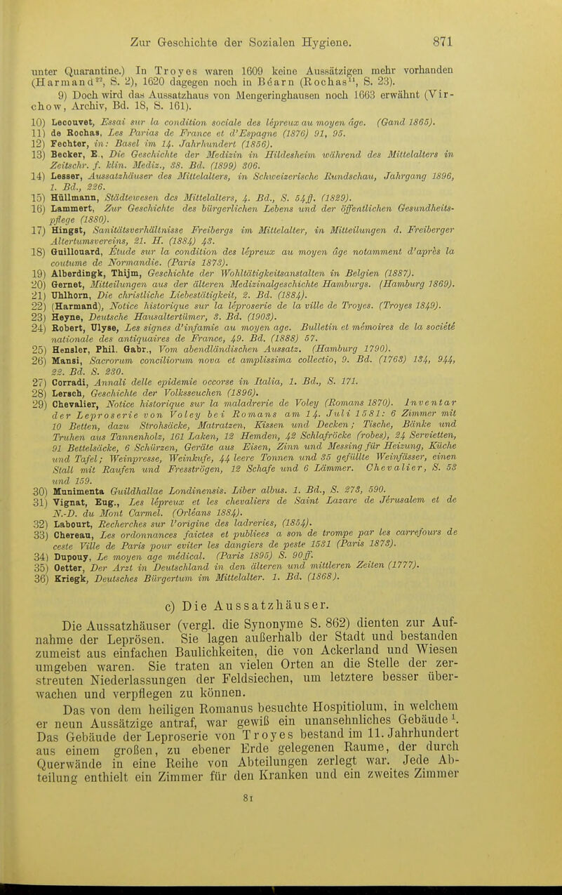 unter Quarantine.) In Troyes waren 1609 keine Aussätzigen mehr vorhanden (Harmancl, S. 2), 1620 dagegen noch in Böarn (Rochas, S. 23). 9) Doch wird das Aussatzhaus von Mengeringhausen noch 1663 erwähnt (Vir- chow, Archiv, Bd. 18, S. 161), 10) Lecouvet, Essai sur la condition sociale des lepreux au moyen dge. (Gand 1865). 11) de Rochas, Les Parias de France et d'Espagne (1S76) 91, 95. 12) Fechter, in: Basel im I4. Jahrhundert (1856). 13) Becker, E., Die Geschichte der Medizin in Hildesheim während des Mittelalters in Zeilschr. f. Min. Mediz., 38. Bd. (1899) S06. 14) Lesser, Aussatzhäuser des Mittelalters, in Schweizerische Bundschau, Jahrgang 1896, 1. Bd., 226. 15) Hüllmann, Städtetuesen des Mittelalters, 4. Bd., S. 54ff. (1829). 16) Lammert, Zur Geschichte des bürgerlichen Lehens und der öffentlichen Gesundheits- pflege (1880). 17) Hingst, Sanitätsverhältnisse Freibergs im Mittelalter, in Mitteilungen d. Freiherger Altertumsvereins, 21. H. (I884) 43. 18) Quillonard, Etüde sur la condition des ISpreux au moyen dge notamment d'aprhs la coutume de Normandie. (Baris 1873). 19) Alberdingk, Thijm, Geschichte der Wohltätigkeitsanstalten in Belgien (1887). 20) Gernet, Blitteilungen aus der älteren Medizinalgeschichte Hamburgs. (Hamburg 1869). 21) Ulilhorn, Die christliche Liebestätigkeit, 2. Bd. (1884). 22) (Harmand), Notice historique sur la leproserie de la ville de Troyes. (Troyes 1849). 23) Heyne, Deutsche Mausaltertiimer, 3. Bd. (1903). 24) Robert, ülyse, Les signes d'infamie au moyen age. Bulletin ei memoires de la sociele nationale des antiquaires de France, 49. Bd. (1888) 57. 25) Hensler, Phil. Qabr., Vom abendländischen. Aussatz. (Hamburg 1790). 26) Mansi, Sacrorum conciliorum nova et amplissima collectio, 9. Bd. (1763) IS4, 944, 22. Bd. S. 230. 27) Corradi, Annali delle epidemie occorse in Italia, 1. Bd., S. 171. 28) Lersch, Geschichte der Volksseuchen (1896), 29) Chevalier, Notice historique sur la maladrerie de Voley (Romans 1870). Inventar der Leproserie von Voley bei Romans am 14- Juli 1581: 6 Zimmer mit 10 Betten, dazu Strohsäcke, Matratzen, Kissen und Decken; Tische, Bänke und Truhen aus Tannenholz, 161 Laken, 12 Hemden, 42 Schlafröcke (rohes), 24 Servietten, 91 Bettelsäcke, 6 Schürzen, Geräte aus Eisen, Zinn und Messing für Heizung, Küche und Tafel; Weinpresse, Weinkufe, 44 leere Tonnen und 35 gefüllte Weinfässer, einen Stall mit Raufen und Fresströgen, 12 Schafe und 6 Lämmer. Chevalier, S. 58 und 159. 30) Munimenta Ghiildhallae Londinensis. lAher albus. 1. Bd., S. 273, 590. ^ 31) Vignat, Eng., Les lepreux et les Chevaliers de Saint Lazare de Jerusalem et de N.-D. du Mont Carmel. (Orleans 1884). 32) Labourt, Recherches sur l'origine des ladreries, (1854). 33) Chereau, Les ordonnances faictes et puhliees a son de trompe par les carrefours de ceste Ville de Paris pour eviter les dangiers de peste 1531 (Paris 1873). 34) Dupouy, Le moyen age medical. (Paris 1895) S. 90ff. 35) Detter, Der Arzt in Deutschland in den älteren und mittleren Zeiten (1777). 36) Kriegk, Deutsches Bürgertum im Mittelalter. 1. Bd. (1868). c) Die Aussatzhäuser. Die Aussatzhäuser (vergl. die Synonyme S. 862) dienten zur Auf- nahme der Leprösen. Sie lagen außerhalb der Stadt und bestanden zumeist aus einfachen Baulichkeiten, die von Ackerland und Wiesen umgeben waren. Sie traten an vielen Orten an die Stelle der zer- streuten Niederlassungen der Feldsiechen, um letztere besser uber- wachen und verpflegen zu können. Das von dem heiligen Romanus besuchte Hospitiolum, in welchem er neun Aussätzige antraf, war gewiß ein unansehnliches Gebäude 1. Das Gebäude der Leproserie von Troyes bestand im 11. Jahrhundert aus einem großen, zu ebener Erde gelegenen Räume, der durch Querwände in eine Reihe von Abteilungen zerlegt war. Jede Ab- teilung enthielt ein Zimmer für den Kranken und em zweites Zimmer 81