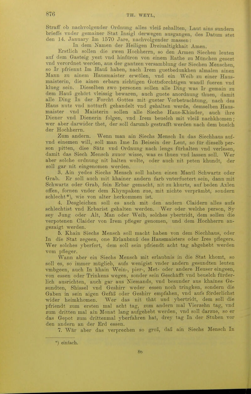 Straff ob nachvolgender Ordnung alles vleiß zehallten, Laut ains sundern brieffs vnder gemainer Stat Insigl derwegen ausgangen, des Datum stet den 14. January Im 1570 Jare, nachvolgender massen: In dem Namen der Heiligen Dreiualtigkhait Amen. Erstlich sollen die zwen Hochherm, so den Armen Siechen leuten auf dem Gasteig yezt vnd hinfüron von einem ßathe zu München gesezt vnd verordnet werden, aus der gantzen versamblung der Siechen Menschen so Ir pfriennt Im Hauß haben, nach Irem guetbedunkhen almalen ainen Mann zu ainem Hausmaister erwölen, vnd ein Weib zu einer Haus- maisterin, die ainen erbam zichtigen Gottsforchtigen wandl fueren vnd klueg sein. Dieselben zwo personen sollen alle Ding was Ir gemain zu dem Hauß gehört vleissig bewaren, auch guete anordnung thuen, damit alle Ding In der Forcht Gottes mit gueter Vorbetrachtung, nach des Haus nutz vnd notturft gehandelt vnd gehalten werde, demselben Haus- maister vnd Maisterin sollen alle Sieche Haus-Khinder, auch ihre Diener vnd Dienerin folgen, vnd Irem beuelch mit vleiß nachkhomen; wer aber darwider thet, der soll darumb gestrafft werden nach dem buelch der Hochherrn. Zum andern. Wenn man ain Siechs Mensch In das Siechhaus auf- vnd einemen will, soll man Ime In Beisein der Leut, so für dieselb per- son pitten, dise Satz vnd Ordnung nach lengs fürhalten vnd verlesen, damit das Siech Mensch zuuor wisse, was es thuen vnd lassen soll. Wer aber solche Ordnung nit halten wolte, oder auch nit peten khundt, der soll gar nit eingenomen werden. 3. Ain yedes Siechs Mensch soll haben einen Mantl Schwartz oder Grab. Er soll auch mit khainer andern färb vnterfuetert sein, dann mit Schwartz oder Grab, fein Erbar gemacht, nit zu khurtz, auf beden Axlen offen, fornen vnder dem Khjmpaken zue, mit nichte verprämbt, sondern schlecht*), wie von alter herkommen ist. 4. Desgleichen soll es auch mit den andern Claidern alles aufs schlechtist vnd Erbarist gehalten Averden. Wer oder welche person, Sy sey Jung oder Alt, Man oder Weib, solches j^bertridt, dem sollen die verpotenen Claider von Irem ]3ileger genomen, und dem Hochherrn an- gezaigt werden. 5. Khain Siechs Mensch soll macht haben von dem Siechhaus, oder In die Stat zegeen, one Erlaubnuß des Hausmaisters oder Ires pflegers. Wer solches yberfert, dem soll sein pfriendt acht tag abgehebt werden vom pfleger. Wann aber ein Siechs Mensch mit erlaubnis in die Stat khomt, so soll es, so immer müglich, aufs wenigist vnder andern gesundten leuten vmbgeen, auch In khain Wein-, pier-, Met- oder andere Heuser eingeen, von essen oder TrinJiens wegen, sonder sein Geschafft vnd beuelch fürder- lich ausrichten, auch gar aus Niemands, vnd besunder aus khaines Ge- sundten, Shissel vnd Geshirr weder essen noch tringken, sondern die Gaben in sein aigen Gefäß oder Geshirr empfahen, vnd aufs förderlichst wider heimkhomen. Wer das nit thät und ybertridt, dem soll die pfriendt zum ersten mal acht tag, zum andern mal Vierzehn tag, vnd zum dritten mal ain Monat lang aufgebebt werden, vnd soll darzue, so er das Gepot zum drittenmal yberfahren hat, di-ey tag In der Stuben vor den andern an der Erd essen. 7. Wär aber das verprechen so groß, daß ain Siechs Mensch In *) einfach. 8b