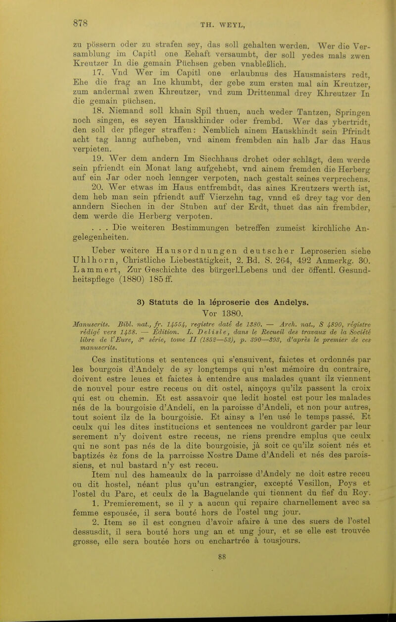 ZU pössern oder zu strafen se}^, das soll gehalten werden. Wer die Ver- samblung im Capitl one Eeliaft versaumbt, der soll yedes mals zwen Kreutzer In die gemain Püchsen geben vnableßlich. 17. Vnd Wer im Capitl one erlaubnus des Hausmaisters redt, Ehe die frag an Ine khumbt, der gebe zum ersten mal ain Kreutzer', zum andermal zwen Khreutzer, vnd zum Drittenmal drey Khreutzer In die gemain püchsen. 18. Niemand soll khain Spil thuen, auch weder Tantzen, Springen noch singen, es seyen Hauskhinder oder frembd. Wer das ybertridt den soll der pfleger straifen: Nemblich ainem Hauskhindt sein Pfrindt acht tag lanng aufheben, vnd ainem frembden ain halb Jar das Haus verpieten. 19. Wer dem andern Im Siechhaus drohet oder schlägt, dem werde sein pfriendt ein Monat lang aufgebebt, vnd ainem fremden die Herberg auf ein Jar oder noch lennger verpoten, nach gestalt seines verprechens. 20. Wer etwas im Haus entfrembdt, das aines Kreutzers werth ist, dem heb man sein pfriendt autf Vierzehn tag, vnnd eß drey tag vor den anndern Siechen in der Stuben auf der Erdt, thuet das ain frembder, dem werde die Herberg verpoten. . . . Die weiteren Bestimmungen betreffen zumeist kirchliche An- gelegenheiten. Ueber weitere Hausordnungen deutscher Leproserien siehe Uhlhorn, Christliche Liebestätigkeit, 2. Bd. S. 264, 492 Anmerkg. 30. Lammert, Zur Geschichte des bürgerl.Lebens und der öffentl. Gesund- heitspflege (1880) 185 ff. 3) Statuts de la leproserie des Andelys. Vor 1380. Manuserits. Bibl. nat., fr. 14554, registre date de 1S80. — Arch. nat., S 4^90, registre redige vers I4S8. — Edition. L. Delisle, dans le Recueil des travaux de la Societe libre de l'Eure, 8 serie, iome II (1852—58), p. 390—S93, d'apres le premier de ces manuserits. Ces institutions et sentences qui s'ensuivent, faictes et ordonnes par les bourgois d'Andely de sy longtemps qui n'est memoire du contraii-e, doivent estre leues et faictes k entendre aus malades quant ilz viennent de nouvel pour estre receus ou dit ostel, ain9oys qu'ilz passent la croix qui est ou chemin. Et est assavoir que ledit hostel est pour les malades nes de la bourgoisie d'Andeli, en la paroisse d'Andeli, et non pour autres, tout soient ilz de la bourgoisie. Et ainsy a l'en use le temps passe. Et ceulx qui les dites institucions et sentences ne vouldront garder par leur serement n'y doivent estre receus, ne riens prendre emplus que ceulx qui ne sont pas n6s de la dite bourgoisie, ja soit ce qu'ilz soient nes et baptizes ez fons de la parroisse Nostre Dame d'Andeli et nes des parois- siens, et nul bastard n'y est receu. Item nul des hameaulx de la parroisse d'Andeh' ne doit estre receu ou dit hostel, nöant plus qu'un estrangier, excepte Vesillon, Poys et l'ostel du Parc, et ceulx de la Baguelande qui tiennent du fief du Roy. 1. Premierement, se il y a aucun qui repaire charnellement avec sa femme espousee, il sera beute hors de l'ostel ung jour. 2. Item se il est congneu d'avoir afaire ä une des suers de l'ostel dessusdit, il sera boute hors ung an et ung jour, et se eile est trouvee grosse, eile sera boutee hors ou enchartree ä tousjours. 88