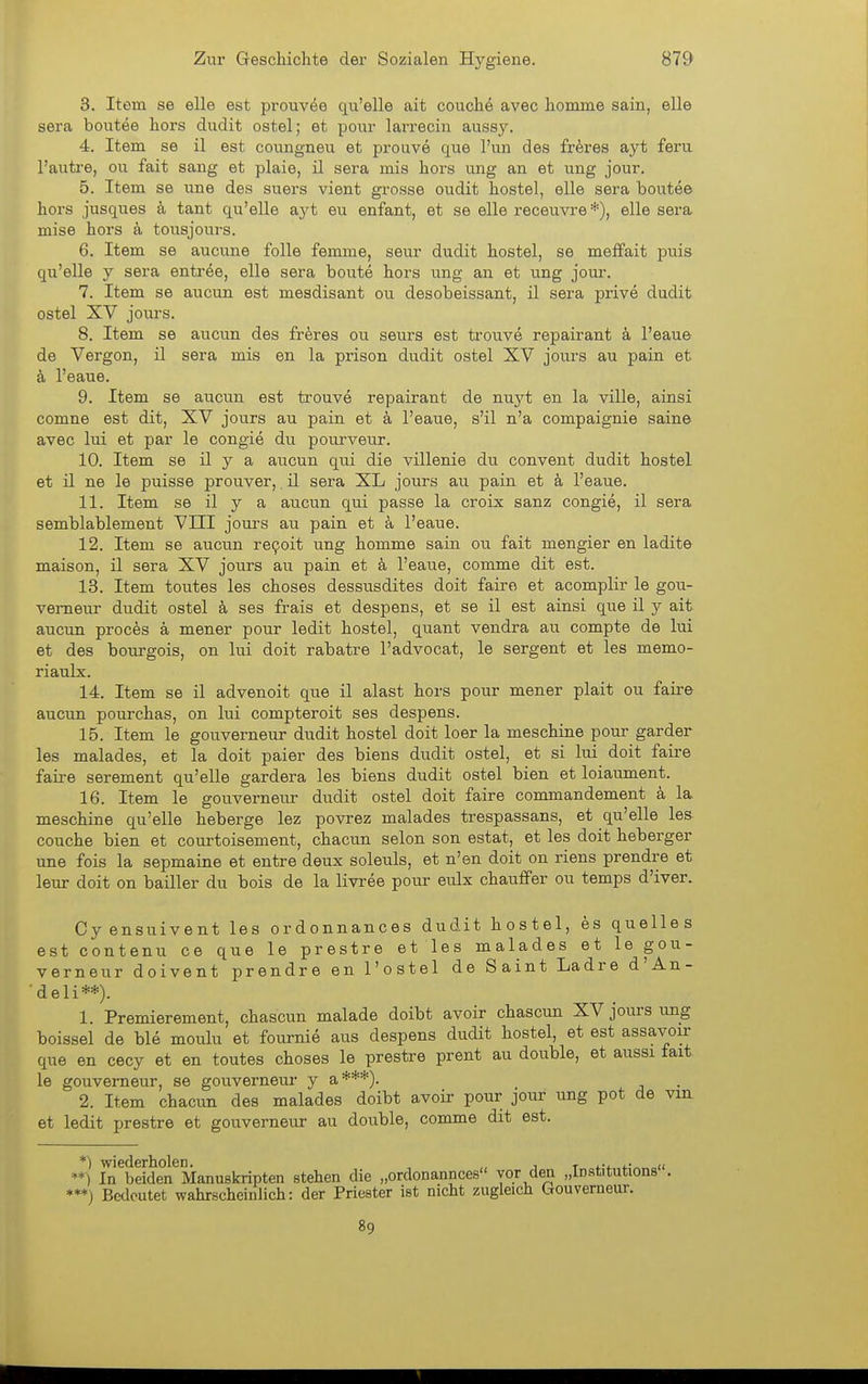 3. Item se eile est prouvöe qu'elle ait couche avec homme sain, eile sera boutee hors dudit ostel; et ponr larreciu aussy. 4. Item se il est coungneu et prouve quo Tun des fr^res ayt feru l'auti-e, ou fait sang et plaie, il sera mis hors ung an et ung jour. 5. Item se nne des suers vient grosse oudit hostel, eile sera boutee hoi's jusques k tant qu'elle ayt eu enfant, et se eile receuvre *), eile sera mise hors a tousjours. 6. Item se aucune folle femme, seur dudit hostel, se meffait puis qu'elle y sera entröe, eile sera boute hors ung an et ung joui-. 7. Item se aucun est mesdisant ou desobeissant, il sera prive dudit ostel XV jours. 8. Item se aucun des fr^res ou seurs est trouve repairant k l'eaue de Vergon, il sera mis en la prison dudit ostel XV jours au pain et ä l'eaue. 9. Item se aucun est trouve repairant de nuj'^t en la ville, ainsi comne est dit, XV jours au pain et k l'eaue, s'il n'a compaignie saine avec lui et par le congie du pourveur. 10. Item se il y a aucun qui die villenie du convent dudit hostel et il ne le puisse prouver,, il sera XL jours au pain et k l'eaue. 11. Item se il y a aucun qui passe la croix sanz congie, il sera semblablement VIII jom^s au pain et k l'eaue. 12. Item se aucun re9oit ung homme sain ou fait mengier en ladite maison, il sera XV jours au pain et k l'eaue, comme dit est. 13. Item toutes les choses dessusdites doit faire et acomplir le gou- vemeur dudit ostel k ses frais et despens, et se il est ainsi que il y ait aucun proces ä mener pour ledit hostel, quant vendra au compte de lui et des bourgois, on lui doit rabatre l'advocat, le sergent et les memo- riaulx. 14. Item se il advenoit que il alast hors pour mener plait ou faire aucun pourchas, on lui compteroit ses despens. 15. Item le gouverneur dudit hostel doit loer la meschine pour garder les malades, et la doit paier des biens dudit ostel, et si lui doit faire faire serement qu'elle gardera les biens dudit ostel bien et loiaument. 16. Item le gouverneur dudit ostel doit faire commandement k la meschine qu'elle heberge lez povrez malades trespassans, et qu'elle les couche bien et courtoisement, chacun selon son estat, et les doit heberger une fois la sepmaine et entre deux soleuls, et n'en doit on riens prendre et leur doit on bailler du bois de la livree pour eulx chauffer ou temps d'iver. Cyensuivent les ordonnances dudit hostel, es quelles est contenu ce que le prestre et les malades et le gou- verneur doivent prendre en l'ostel de Saint Ladre d'An- ■ de Ii**). 1. Premierement, chascun malade doibt avoir chascun XV jours ung boissel de ble moulu et fournie aus despens dudit hostel, et est assavoir que en cecy et en toutes choses le prestre prent au double, et aussi fait le gouverneur, se gouverneur y a***). 2. Item chacun des malades doibt avoir pour jour ung pot de vm et ledit prestre et gouverneur au double, comme dit est. *) wiederholen. , „ i t **) In beiden Manuskripten stehen die „ordonannces vor den „Institutions . **♦) Bedeutet wahrscheinlich: der Priester ist nicht zugleich Gouverneur. 89