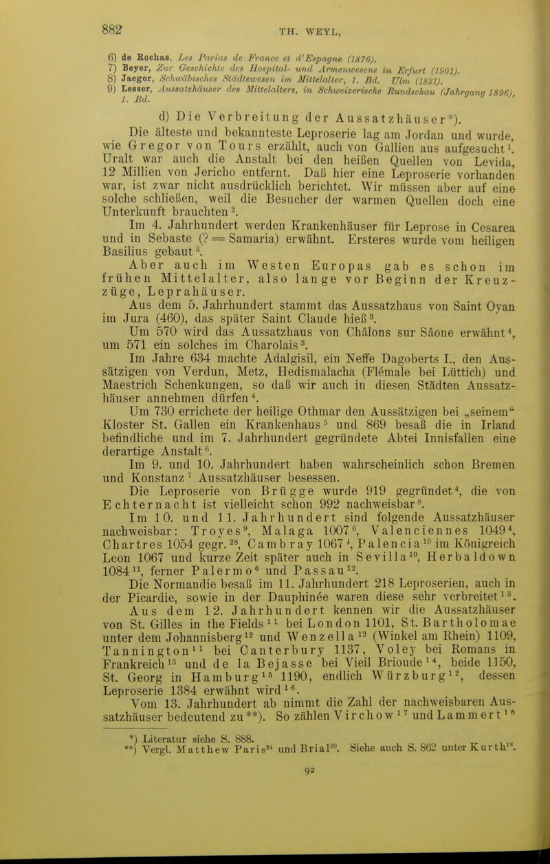 6) de Eochas, Les Parias de France et d'Espagne (1876). 7) Beyer, Zur Geschichte des Hospital- und Armemvesens in Erfurt (1901). 8) Jaeger, Schioäbisches i^tädtewesen im Mittelalter, 1. Bd. Ulm, (1831). 9) Lesser, Aussatzhäuser des Mittelalters, in Schweizerische Rundschau (Jahrgang 1896), 1. Md. d) Die Verbreitung der Aussatzhäuser*). Die älteste und bekannteste Leproserie lag am Jordan und wurde, wie Gregor von Tours erzählt, auch von Gallien aus aufgesuchti'. Uralt war auch die Anstalt bei den heißen Quellen von Levida, 12 Millien von Jericho entfernt. Daß hier eine Leproserie vorhanden war, ist zwar nicht ausdrücklich berichtet. Wir müssen aber auf eine solche schließen, weil die Besucher der warmen Quellen doch eine Unterkunft brauchten Im 4. Jahrhundert werden Krankenhäuser für Leprose in Cesarea und in Sebaste (? = Samaria) erwähnt. Ersteres wurde vom heiligen Basilius gebaut Aber auch im Westen Europas gab es schon im frühen Mittelalter, also lange vor Beginn der Kreuz- züge, Leprahäuser. Aus dem 5. Jahrhundert stammt das Aussatzhaus von Saint Oyan im Jura (460), das später Saint Claude hieß^ Um 570 wird das Aussatzhaus von Chälons sur Säone erwähnt*, um 571 ein solches im Charolais^. Im Jahre 634 machte Adalgisil, ein Neffe Dagoberts L, den Aus- sätzigen von Verdun, Metz, Hedismalacha (Flömale bei Lüttich) und Maestrich Schenkungen, so daß wir auch in diesen Städten Aussatz- häuser annehmen dürfen*. Um 730 errichete der heilige Othmar den Aussätzigen bei „seinem Kloster St, Gallen ein Krankenhaus^ und 869 besaß die in Irland befindliche und im 7, Jahrhundert gegründete Abtei Innisfallen eine derartige Anstalt^. Im 9. und 10. Jahrhundert haben wahrscheinlich schon Bremen und Konstanz Aussatzhäuser besessen. Die Leproserie von Brügge wurde 919 gegründet^ die von Echternacht ist vielleicht schon 992 nachweisbar Im 10. und 11. Jahrhundert sind folgende Aussatzhäuser nachweisbar: Troyes^ Malaga 1007, Valenciennes 1049*, Chartres 1054 gegr. Cam b r ay 1067 \ Palencia im Königreich Leon 1067 und kurze Zeit später auch in Sevilla^, Herbaldown 10841\ ferner Palermo und Pas sau Die Normandie besaß im 11. Jahrhundert 218 Leproserien, auch in der Picardie, sowie in der Dauphinee waren diese sehr verbreitete^. Aus dem 12. Jahrhundert kennen wir die Aussatzhäuser von St. Gilles in the Fields ^ ^ bei London 1101, St. Bartholomae unter dem Johannisbergund Wenzella^^ (Winkel am Rhein) 1109, Tannington^e bei Canterbury 1137, Voley bei Romans in Frankreich 13 und de la Bejasse bei Vieil Brioude^*, beide 1150, St. Georg in Hamburg 1190, endlich Würzburg^^, dessen Leproserie 1384 erwähnt wird^. Vom 13. Jahrhundert ab nimmt die Zahl der nachweisbaren Aus- satzhäuser bedeutend zu **). So zählen V i r c h 0 w ^ ^ und L a m m e r t *) Literatur siehe S. 888. ^_ , *♦) Vergl. Matthew Paris und BriaP. Siehe auch S. 862 unter Kurth'\ 92