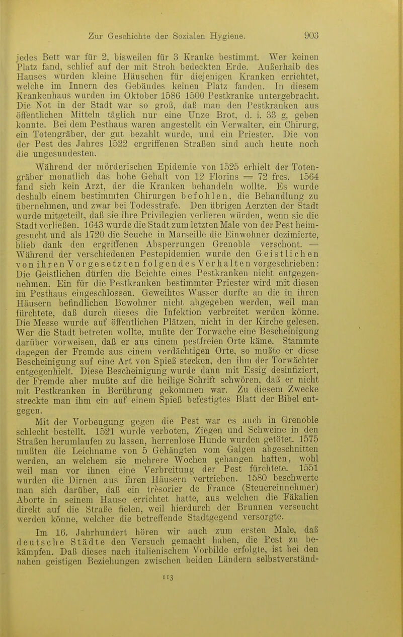 jedes Bett war für 2, bisweilen für 3 Kranke bestimmt. Wer keinen Platz fand, schlief auf der mit Stroh bedeckten Erde. Außerhalb des Hauses wurden kleine Häuschen für diejenigen Kranken errichtet, welche im Innern des Gebäudes keinen Platz fanden. In diesem Krankenhaus wurden im Oktober 1586 1500 Pestkranke untergebracht. Die Not in der Stadt war so groß, daß man den Pestkranken aus öffentlichen Mitteln täglich nur eine Unze Brot, d. i. 33 g, geben konnte. Bei dem Pesthaus waren angestellt ein Verwalter, ein Chirurg, ein Totengräber, der gut bezahlt wurde, und ein Priester. Die von der Pest des Jahres 1522 ergriffenen Straßen sind auch heute noch die ungesundesten. Während der mörderischen Epidemie von 1525 erhielt der Toten- gräber monatlich das hohe Gehalt von 12 Florins = 72 frcs. 1564 fand sich kein Arzt, der die Kranken behandeln wollte. Es wurde deshalb einem bestimmten Chirurgen befohlen, die Behandlung zu übernehmen, und zwar bei Todesstrafe. Den übrigen Aerzten der Stadt wurde mitgeteilt, daß sie ihre Privilegien verlieren würden, wenn sie die Stadt verließen. 1643 wurde die Stadt zum letzten Male von der Pest heim- gesucht und als 1720 die Seuche in Marseille die Einwohner dezimierte, blieb dank den ergriffenen Absperrungen Grenoble verschont. — Während der verschiedenen Pestepidemien wurde den Geistlichen von ihren Vorge setzten folgen des Verhalten vorgeschrieben: Die Geistlichen dürfen die Beichte eines Pestkranken nicht entgegen- nehmen. Ein für die Pestkranken bestimmter Priester wird mit diesen im Pesthaus eingeschlossen. Geweihtes Wasser durfte an die in ihren Häusern befindlichen Bewohner nicht abgegeben werden, weil man fürchtete, daß durch dieses die Infektion verbreitet werden könne. Die Messe wurde auf öff'entlichen Plätzen, nicht in der Kirche gelesen. Wer die Stadt betreten wollte, mußte der Torwache eine Bescheinigung darüber vorweisen, daß er aus einem pestfreien Orte käme. Stammte dagegen der Fremde aus einem verdächtigen Orte, so mußte er diese Bescheinigung auf eine Art von Spieß stecken, den ihm der Torwächter entgegenhielt. Diese Bescheinigung wurde dann mit Essig desinfiziert, der Fremde aber mußte auf die heilige Schrift schwören, daß er nicht mit Pestkranken in Berührung gekommen war. Zu diesem Zwecke streckte man ihm ein auf einem Spieß befestigtes Blatt der Bibel ent- gegen. Mit der Vorbeugung gegen die Pest war es auch in Grenoble schlecht bestellt. 1521 wurde verboten, Ziegen und Schweine in den Straßen herumlaufen zu lassen, herrenlose Hunde wurden getötet. 1575 mußten die Leichname von 5 Gehängten vom Galgen abgeschnitten werden, an welchem sie mehrere Wochen gehangen hatten, wohl weil man vor ihnen eine Verbreitung der Pest fürchtete. 1551 wurden die Dirnen aus ihren Häusern vertrieben. 1580 beschwerte man sich darüber, daß ein tresorier de France (Steuereinnehmer) Aborte in seinem Hause errichtet hatte, aus welchen die Fäkalien direkt auf die Straße fielen, weil hierdurch der Brunnen verseucht werden könne, welcher die betreffende Stadtgegend versorgte. Im 16. Jahrhundert hören wir auch zum ersten Male, daß deutsche Städte den Versuch gemacht haben, die Pest zu be- kämpfen. Daß dieses nach italienischem Vorbilde erfolgte, ist bei den nahen geistigen Beziehungen zwischen beiden Ländern selbstverständ-