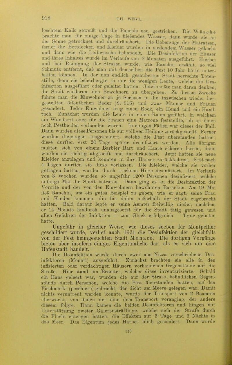 löschten! Kalk geweißt und die Paneele neu gestrichen. Die Wäsche brachte man für einige Tage in fließendes Wasser, dann wurde sie an der Sonne getrocknet und durchräuchert. Die Ueberzüge der Matratzen, ferner die Bettdecken und Kleider wurden in siedendem Wasser gekocht und dann Avie die Leibwäsche behandelt. Die Desinfektion der Häuser und ihres Inhaltes wurde im Verlaufe von 2 Monaten ausgeführt. Hierbei und bei Eeinigung der Straßen wurde, wie Ranchin erzählt, so viel Schmutz entfernt, daß man mit demselben die Pest 10 Jahr hätte unter- halten können. In der nun endlich gesäuberten Stadt herrschte Toten- stille, denn sie beherbergte ja nur die wenigen Leute, welche die Des- infektion ausgeführt oder geleitet hatten. Jetzt mußte man daran denken, die Stadt wiederum den Bewohnern zu übergeben. Zu diesem Zwecke führte man die Einwohner zu je Sechsen in die inzwischen wieder her- gestellten öffentlichen Bäder (S. 916) und zwar Männer und Frauen gesondert. Jeder Einwohner trug einen Eock, ein Hemd und ein Hand- tuch. Zunächst wurden die Leute in einen Raum geführt, in welchem ein Wundarzt oder für die Frauen eine Matrone feststellte, ob an ihnen noch Pestbeulen voi-handen waren. In einigen Fällen war dieses der Fall. Dann wurden diese Personen bis zur völligen Heilung zurückgestellt. Femer wurden diejenigen ausgesondert, welche die Pest überstanden hatten: diese durften erst 20 Tage später desinfiziert werden. Alle übrigen mußten, sich von einem Barbier Bart und Haare scheren lassen, dami wurden sie tüchtig abgeseift und durchräuchert. Jetzt hatten sie neue Kleider anzulegen und konnten in ihre Häuser zurückkehren. Erst nach 4 Tagen durften sie diese verlassen. Die Kleider, welche sie vorher getragen hatten, wurden durch trockene Hitze desinfiziert. Im Verlaufe von 3 Wochen wurden so ungefähr 1200 Personen desinfiziert, welche anfangs Mai die Stadt betraten. Dann ging es an die Desinfektion der Vororte und der von den Einwohnern bewohnten Baracken. Am 19. Mai ließ Ranchin, um ein gutes Beispiel zu geben, wie er sagt, seine Frau und Kinder kommen, die bis dahin außerhalb der Stadt zugebracht hatten. Bald darauf legte er seine Aemter freiwillig nieder, nachdem er 14 Monate hindurch unausgesetzt für die Stadt tätig gewesen und allen Grefahren der Infektion — zum Grlück ei'folgreich — Trotz geboten hatte. Ungefähr in gleicher Weise, wie dieses soeben für Montpellier geschildert wurde, verlief auch 1631 die Desinfektion der gleichfalls von der Pest heimgesuchten Stadt Monaco. Die dortigen Vorgänge bieten aber insofern einiges Eigentümliche dar, als es sich um eine Hafenstadt handelt. Die Desinfektion wurde durch zwei aus Nizza verschriebene Des- infektoren (Monati) ausgeführt. Zunächst brachten sie alle in den infizierten oder verdächtigen Häusern vorhandenen Gegenstände auf die Straße. Hier stand ein Beamter, welcher diese inventarisierte. Sobald ein Haus geleert war, wui'den die auf der Straße befindlichen G-egen- stände durch Personen, welche die Pest überstanden hatten, auf den Fischmarkt (peschiero) gebracht, der dicht am Meere gelegen war. Damit nichts veruntreut werden konnte, wurde der Transport von 2 Beamten überwacht, von denen der eine dem Transport voranging, der andere diesem folgte. Dann kamen die beiden Desinfektoren und hingen mit Unterstützung zweier Galerensträflinge, welche sich der Strafe durch die Flucht entzogen hatten, die Effekten auf 3 Tage und 3 Nächte in das Meer. Das Eigentum jedes Hauses blieb gesondert. Daun wurde 128