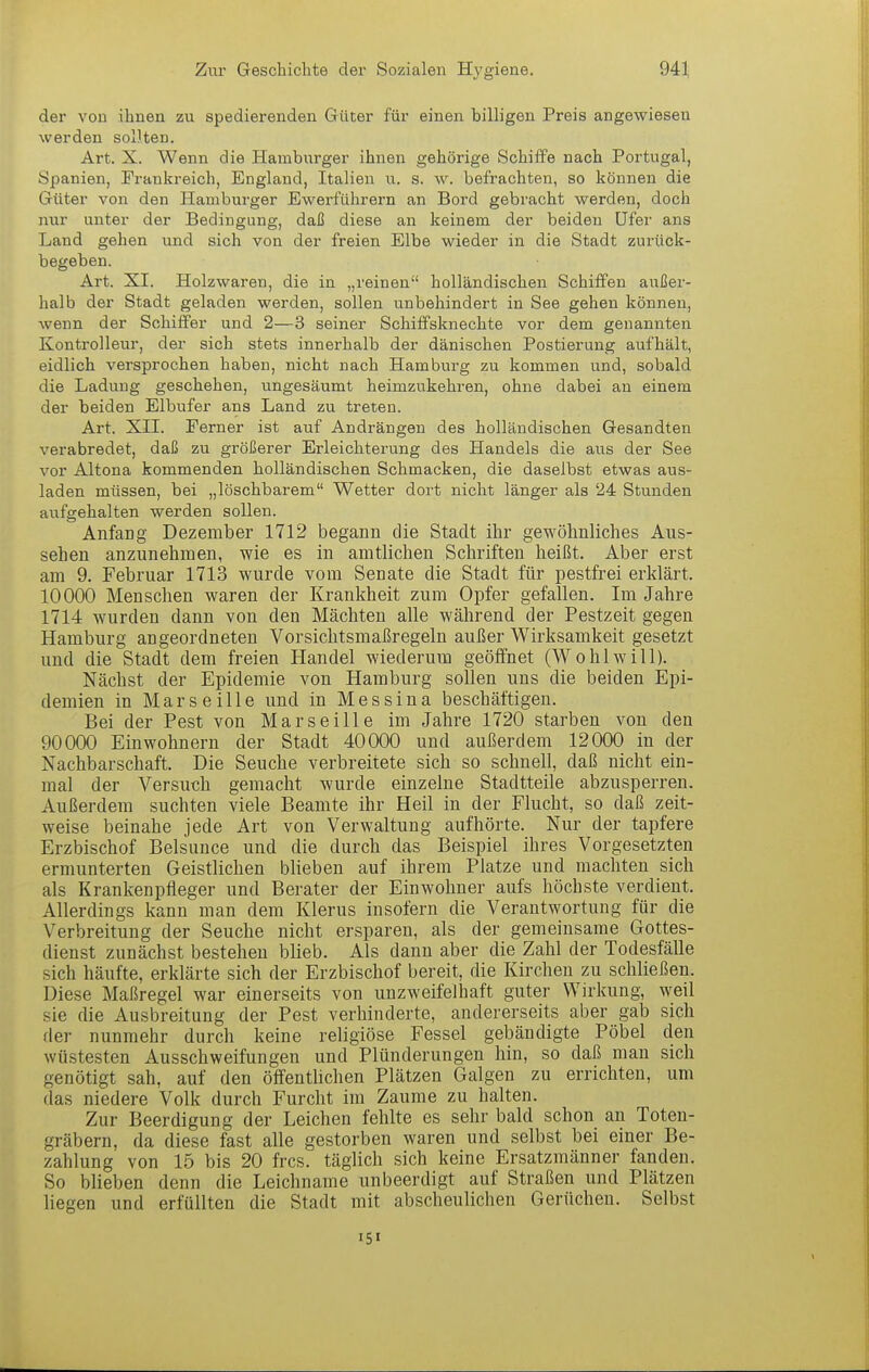 der von ihnen zu spedierenden Güter für einen billigen Preis angewiesen werden soDten. Art. X. Wenn die Hamburger ihnen gehörige Schiffe nach Portugal, Spanien, Frankreich, England, Italien u. s. w. befrachten, so können die Güter von den Hamburger Ewerführern an Bord gebracht werden, doch mir unter der Bedingung, daß diese an keinem der beiden Ufer ans Land gehen und sich von der freien Elbe wieder in die Stadt zurück- begeben. Art. XI. Holzwaren, die in „reinen holländischen Schiffen außer- halb der Stadt geladen werden, sollen unbehindert in See gehen können, wenn der Schiffer und 2—3 seiner Schiffsknechte vor dem genannten Kontrolleur, der sich stets innerhalb der dänischen Postierung aufhält, eidlich versprochen haben, nicht nach Hamburg zu kommen und, sobald die Ladung geschehen, ungesäumt heimzukehren, ohne dabei an einem der beiden Elbufer ans Land zu treten. Art. XII. Ferner ist auf Andrängen des holländischen Gesandten verabredet, daß zu größerer Erleichterung des Handels die aus der See vor Altona kommenden holländischen Schmacken, die daselbst etwas aus- laden müssen, bei „löschbarem Wetter dort nicht länger als 24 Stunden aufgehalten werden sollen. Anfaog Dezember 1712 begann die Stadt ihr gewöhnliches Aus- sehen anzunehmen, wie es in amtlichen Schriften heißt. Aber erst am 9. Februar 1713 wurde vom Senate die Stadt für pestfrei erklärt. 10000 Menschen waren der Krankheit zum Opfer gefallen. Im Jahre 1714 wurden dann von den Mächten alle während der Pestzeit gegen Hamburg angeordneten Vorsichtsmaßregeln außer Wirksamkeit gesetzt und die Stadt dem freien Handel wiederum geölfnet (Wohlwill). Nächst der Epidemie von Hamburg sollen uns die beiden Epi- demien in Marseille und in M e s s i u a beschäftigen. Bei der Pest von Marseille im Jahre 1720 starben von den 90000 Einwohnern der Stadt 40000 und außerdem 12000 in der Nachbarschaft. Die Seuche verbreitete sich so schnell, daß nicht ein- mal der Versuch gemacht wurde einzelne Stadtteile abzusperren. Außerdem suchten viele Beamte ihr Heil in der Flucht, so daß zeit- weise beinahe jede Art von Verwaltung aufhörte. Nur der tapfere Erzbischof Belsunce und die durch das Beispiel ihres Vorgesetzten ermunterten Geistlichen blieben auf ihrem Platze und machten sich als Krankenpfleger und Berater der Einwohner aufs höchste verdient. Allerdings kann man dem Klerus insofern die Verantwortung für die Verbreitung der Seuche nicht ersparen, als der gemeinsame Gottes- dienst zunächst bestehen blieb. Als dann aber die Zahl der Todesfälle sich häufte, erklärte sich der Erzbischof bereit, die Kirchen zu schließen. Diese Maßregel war einerseits von unzweifelhaft guter Wirkung, weil sie die Ausbreitung der Pest verhinderte, andererseits aber gab sich der nunmehr durch keine religiöse Fessel gebändigte Pöbel den wüstesten Ausschweifungen und Plünderungen hin, so daß man sich genötigt sah, auf den öffentlichen Plätzen Galgen zu errichten, um das niedere Volk durch Furcht im Zaume zu halten. Zur Beerdigung der Leichen fehlte es sehr bald schon au Toten- gräbern, da diese fast alle gestorben waren und selbst bei einer Be- zahlung von 15 bis 20 frcs. täglich sich keine Ersatzmänner fanden. So blieben denn die Leichname unbeerdigt auf Straßen und Plätzen liegen und erfüllten die Stadt mit abscheulichen Gerüchen. Selbst