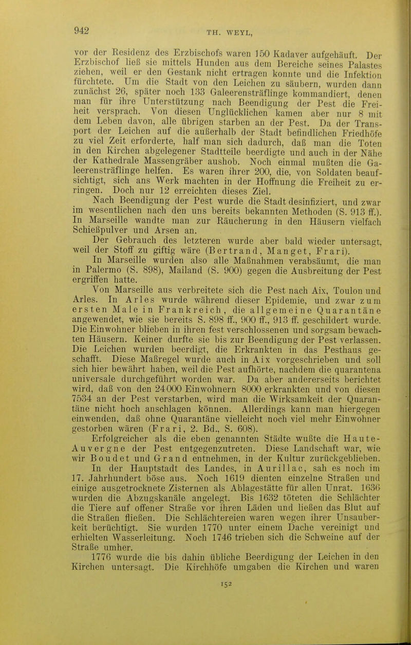 vor der Residenz des Erzbischofs waren 150 Kadaver aufgehäuft. Der Erzbischof ließ sie mittels Hunden aus dem Bereiche seines Palastes ziehen, weil er den Gestank nicht ertragen konnte und die Infektion fürchtete. Um die Stadt von den Leichen zu säubern, wurden dann zunächst 26, später noch 133 Galeerensträflinge kommandiert, denen man für ihre Unterstützung nach Beendigung der Pest die Frei- heit versprach. Von diesen Unglücklichen kamen aber nur 8 mit dem Leben davon, alle übrigen starben an der Pest. Da der Trans- port der Leichen auf die außerhalb der Stadt befindlichen Friedhöfe zu viel Zeit erforderte, half inan sich dadurch, daß man die Toten in den Kirchen abgelegener Stadtteile beerdigte und auch in der Nähe der Kathedrale Massengräber aushob. Noch einmal mußten die Ga- leerensträflinge helfen. Es waren ihrer 200, die, von Soldaten beauf- sichtigt, sich ans Werk machten in der Hoffnung die Freiheit zu er- ringen. Doch nur 12 erreichten dieses Ziel. Nach Beendigung der Pest wurde die Stadt desinfiziert, und zwar im wesentlichen nach den uns bereits bekannten Methoden (S. 913 ff.). In Marseille wandte man zur Räucherung in den Häusern vielfach Schießpulver und Arsen an. Der Gebrauch des letzteren wurde aber bald wieder untersagt, weil der Stoff zu giftig wäre (Bertrand, Manget, Frari). In Marseille wurden also alle Maßnahmen verabsäumt, die man in Palermo (S. 898), Mailand (S. 900) gegen die Ausbreitung der Pest ergriffen hatte. Von Marseille aus verbreitete sich die Pest nach Aix, Toulon und Arles. In Arles wurde während dieser Epidemie, und zwar zum ersten Male in Frankreich, die allgemeine Quarantäne angewendet, wie sie bereits S. 898 ff., 900 ff., 913 ff. geschildert wurde. Die Einwohner blieben in ihren fest verschlossenen und sorgsam bewach- ten Häusern. Keiner durfte sie bis zur Beendigung der Pest verlassen. Die Leichen wurden beerdigt, die Erkrankten in das Pesthaus ge- schafft. Diese Maßregel wurde auch in Aix vorgeschrieben und soll sich hier bewährt haben, weil die Pest aufhörte, nachdem die quarantena universale durchgeführt worden war. Da aber andererseits berichtet wird, daß von den 24000 Einwohnern 8000 erkrankten und von diesen 7534 an der Pest verstarben, wird man die Wirksamkeit der Quaran- täne nicht hoch anschlagen können. Allerdings kann man hiergegen einwenden, daß ohne Quarantäne vielleicht noch viel mehr Einwohner gestorben wären (Frari, 2. Bd., S. 608). Erfolgreicher als die eben genannten Städte wußte die Haute- Auvergne der Pest entgegenzutreten. Diese Landschaft war, wie wir Boudet und Grand entnehmen, in der Kultur zurückgeblieben. In der Hauptstadt des Landes, in Aurillac, sah es noch im 17, Jahrhundert böse aus. Noch 1619 dienten einzelne Straßen und einige ausgetrocknete Zisternen als Ablagestätte für allen Unrat. 1636 wurden die Abzugskanäle angelegt. Bis 1632 töteten die Schlächter die Tiere auf offener Straße vor ihren Läden und ließen das Blut auf die Straßen fließen. Die Schlächtereien waren wegen ihrer Unsauber- keit berüchtigt. Sie wurden 1770 unter einem Dache vereinigt und erhielten Wasserleitung. Noch 1746 trieben sich die Schweine auf der Straße umher. 1776 wurde die bis dahin übliche Beerdigung der Leichen in den Kirchen untersagt. Die Kirchhöfe umgaben die Kirchen und waren 152