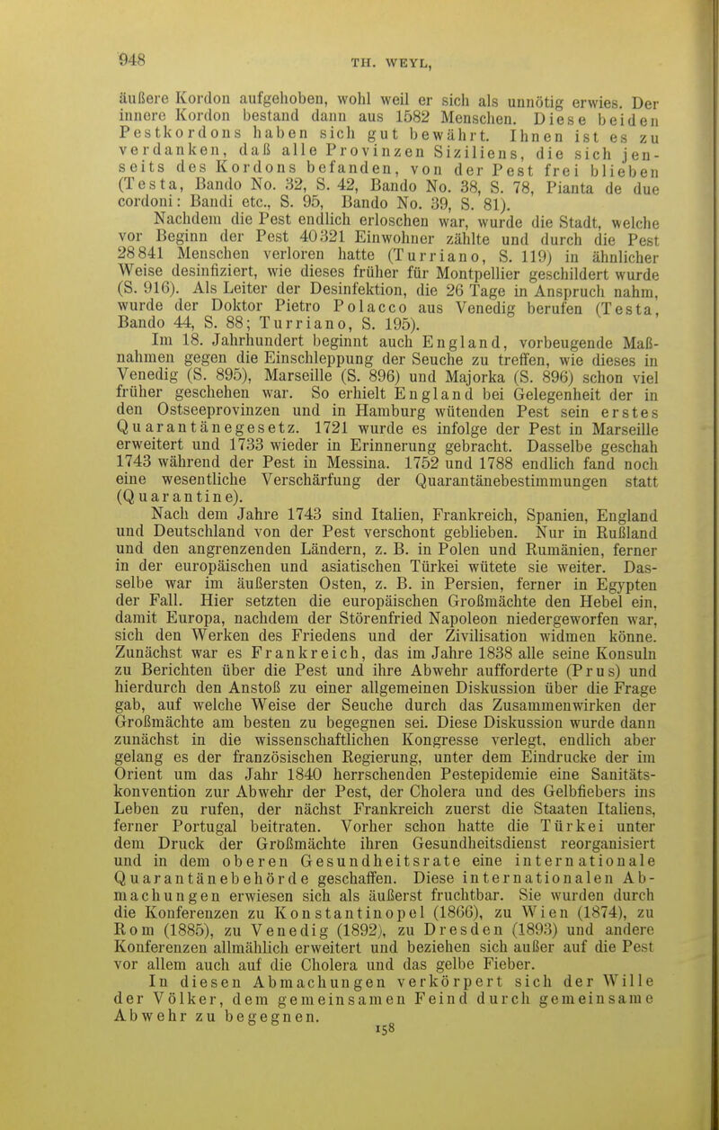 äußere Kordon aufgehoben, wohl weil er sich als unnötig erwies. Der innere Kordon bestand dann aus 1582 Menschen. Diese beiden Pestkordons haben sich gut bewährt. Ihnen ist es zu verdanken, daß alle Provinzen Siziliens, die sich jen- seits des Kordons befanden, von der Pest frei blieben (Testa, Bando No. 32, S. 42, Bando No. 38, S. 78, Planta de due cordoni: Bandi etc., S. 95, Bando No. 39, S. 81). Nachdem die Pest endlich erloschen war, wurde die Stadt, welche vor Beginn der Pest 40321 Einwohner zählte und durch die Pest 28 841 Menschen verloren hatte (Turriano, S. 119) in ähnlicher Weise desinfiziert, wie dieses früher für Montpellier geschildert wurde (S. 916). Als Leiter der Desinfektion, die 26 Tage in Anspruch nahm, wurde der Doktor Pietro Polacco aus Venedig berufen (Testa, Bando 44, S. 88; Turriano, S. 195). Im 18. Jahrhundert beginnt auch England, vorbeugende Maß- nahmen gegen die Einschleppung der Seuche zu treffen, wie dieses in Venedig (S. 895), Marseille (S. 896) und Majorka (S. 896) schon viel früher geschehen war. So erhielt England bei Gelegenheit der in den Ostseeprovinzen und in Hamburg wütenden Pest sein erstes Quarantänegesetz. 1721 wurde es infolge der Pest in Marseille erweitert und 1733 wieder in Erinnerung gebracht. Dasselbe geschah 1743 während der Pest in Messina. 1752 und 1788 endlich fand noch eine wesentliche Verschärfung der Quarantänebestimmungen statt (Quarantine). Nach dem Jahre 1743 sind Italien, Frankreich, Spanien, England und Deutschland von der Pest verschont geblieben. Nur in Rußland und den angrenzenden Ländern, z, B. in Polen und Rumänien, ferner in der europäischen und asiatischen Türkei wütete sie weiter. Das- selbe war im äußersten Osten, z. B. in Persien, ferner in Egypten der Fall. Hier setzten die europäischen Großmächte den Hebel ein, damit Europa, nachdem der Störenfried Napoleon niedergeworfen war, sich den Werken des Friedens und der Zivilisation widmen könne. Zunächst war es Frankreich, das im Jahre 1838 alle seine Konsuln zu Berichten über die Pest und ihre Abwehr aufforderte (Prus) und hierdurch den Anstoß zu einer allgemeinen Diskussion über die Frage gab, auf welche Weise der Seuche durch das Zusammenwirken der Großmächte am besten zu begegnen sei. Diese Diskussion wurde dann zunächst in die wissenschaftlichen Kongresse verlegt, endlich aber gelang es der französischen Regierung, unter dem Eindrucke der im Orient um das Jahr 1840 herrschenden Pestepidemie eine Sanitäts- konvention zur Abwehr der Pest, der Cholera und des Gelbfiebers ins Leben zu rufen, der nächst Frankreich zuerst die Staaten Italiens, ferner Portugal beitraten. Vorher schon hatte die Türkei unter dem Druck der Größmächte ihren Gesundheitsdienst reorganisiert und in dem oberen Gesundheitsrate eine internationale Quarantänebehörde geschaffen. Diese internationalen Ab- machungen erwiesen sich als äußerst fruchtbar. Sie wurden durch die Konferenzen zu Konstantinopel (1866), zu Wien (1874), zu Rom (1885), zu Venedig (1892), zu Dresden (1893) und andere Konferenzen allmählich erweitert und beziehen sich außer auf die Pest vor allem auch auf die Cholera und das gelbe Fieber. In diesen Abmachungen verkörpert sich der Wille der Völker, dem gemeinsamen Feind durch gemeinsame Abwehr zu begegnen.