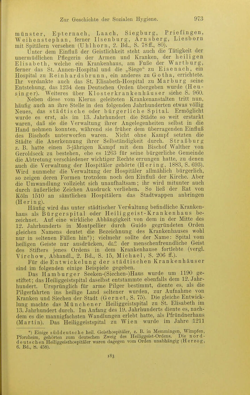 münster, Epteruach, Laach, Siegburg, Priefingen, Weihenstephan, ferner Ilsenburg, Arnsberg, Liesborn mit Spitälern versehen (Uhlhorn, 2. Bd., S. 78 ff., 80). Unter dem Einfluß der Geistlichkeit steht auch die Tätigkeit der unermüdlichen Pflegerin der Armen und Kranken, der heiligen Elisabeth, welche ein Krankenhaus, am Fuße der Wartburg, ferner das St. Annen-Hospital und die „Siege zu Eisenach, ein Hospital zu Reinhardsbrunn, ein anderes zu Gotha, errichtete. Ihr verdankte auch das St. Elisabeth-Hospital zu Marburg seine Entstehung, das 1234 dem Deutschen Orden übergeben wurde (Heu- singer). Weiteres über Klosterkrankenhäuser siehe S. 960. Neben diese vom Klerus geleiteten Krankenanstalten tritt nun, häufig auch an ihre Stelle in den folgenden Jahrhunderten etwas völlig Neues, das städtische oder bürgerlich e Spital. Ermöglicht wurde es erst, als im 13. Jahrhundert die Städte so weit erstarkt waren, daß sie die Verwaltung ihrer Angelegenheiten selbst in die Hand nehmen konnten, während sie früher dem überragenden Einfluß des Bischofs unterworfen waren. Nicht ohne Kampf setzten die Städte die Anerkennung ihrer Selbständigkeit durch. Straßburg z. B. hatte einen 3-jährigen Kampf mit dem Bischof Walther von Geroldseck zu bestehen, ehe es 1263 für seine bürgerliche Gemeinde die Abtretung verschiedener wichtiger Rechte errungen hatte, zu denen auch die Verwaltung der Hospitäler gehörte (Hering, 1883, S. 693). Wird nunmehr die Verwaltung der Hospitäler allmählich bürgerhch, so zeigen deren Formen trotzdem noch den Einfluß der Kirche. Aber die Umwandlung vollzieht sich unaufhaltsam; ihr wird mitunter auch durch äußerhche Zeichen Ausdruck verliehen. So ließ der Rat von Köln 1510 an sämtlichen Hospitälern das Stadtwappen anbringen (Hering). Häufig wird das unter städtischer Verwaltung befindliche Kranken- haus als Bürgerspital oder Heiliggeist-Krankenhaus be- zeichnet. Auf eine wirkliche Abhängigkeit von dem in der Mitte des 12. Jahrhunderts in Montpelüer durch Guido gegründeten Orden gleichen Namens deutet die Bezeichnung des Krankenhauses wohl nur in seltenen Fällen hin*); vielmehr sollte der Name: Spital vom heiligen Geiste nur ausdrücken, dal*, der menschenfreundliche Geist des Stifters jenes Ordens in dem Krankenhause fortlebte (vergl. Virchow, Abhandl., 2. Bd., S. 15, Michael, S. 206 ff.). Für die EntWickelung der städtischen Krankenhäuser sind im folgenden einige Beispiele gegeben. Das Hamburger Seeken-(Siechen-)Haus wurde um 1190 ge- stiftet; das Heiliggeistspital daselbst entstammte ebenfalls dem 12. Jahr- hundert. Ursprünglich für arme Pilger bestimmt, diente es, als die Pilgerfahrten ins heilige Land seltener wurden, zur Aufnahme von Kranken und Siechen der Stadt (Gernet, S. 75). Die gleiche Entwick- lung machte das Münchener Heiliggeistspital zu St. Elisabeth im 13. Jahrhundert durch. Im Anfang des 19. Jahrhunderts diente es, nach- dem es die mannigfachsten Wandlungen erlebt hatte, als Pfründnerhaus (Martin). Das Heiliggeistspital zu Wien wurde im Jahre !l211 *) Einige süddeutsche heil. Geisthospitäler, z. B. in Memraingen, Wimpfen, Pforzheim, gehörten zum deutschen Zweig des Heiliggeist-Ordens. Die nord- deutschen Heiliggeisthospitäler waren dagegen vom Orden unabhängig (Herzog, 6. Bd., ö. 458).