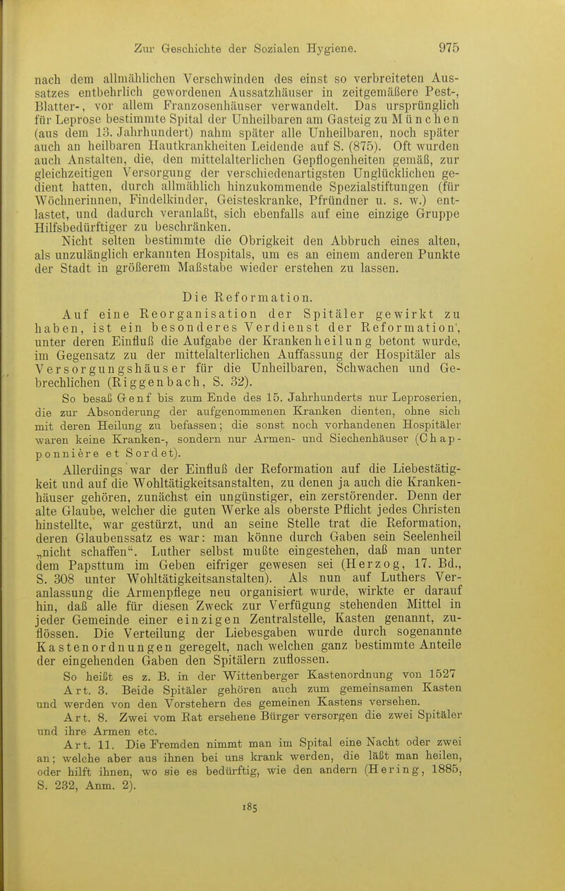 nach dem allmählichen Verschwinden des einst so verbreiteten Aus- satzes entbehrlich gewordenen Aussatzhäuser in zeitgemäßere Pest-, Blatter-, vor allem Franzosenhäuser verwandelt. Das ursprünglich für Leprose bestimmte Spital der Unheilbaren am Gasteig zu München (aus dem 13. Jahrhundert) nahm später alle Unheilbaren, noch später auch an heilbaren Hautkrankheiten Leidende auf S. (875). Oft wurden auch Anstalten, die, den mittelalterlichen Gepflogenheiten gemäß, zur gleichzeitigen Versorgung der verschiedenartigsten Unglücklichen ge- dient hatten, durch allmählich hinzukommende SpezialStiftungen (für Wöchnerinnen, Findelkinder, Geisteskranke, Pfründner u. s. w.) ent- lastet, und dadurch veranlaßt, sich ebenfalls auf eine einzige Gruppe Hilfsbedürftiger zu beschränken. Nicht selten bestimmte die Obrigkeit den Abbruch eines alten, als unzulänglich erkannten Hospitals, um es an einem anderen Punkte der Stadt in größerem Maßstabe wieder erstehen zu lassen. Die Reformation. Auf eine Reorganisation der Spitäler gewirkt zu haben, ist ein besonderes Verdienst der Reformation', unter deren Einfluß die Aufgabe der Kranken heil un g betont wurde, im Gegensatz zu der mittelalterlichen Auffassung der Hospitäler als V e r s 0 r g u n g s h ä u s e r für die Unheilbaren, Schwachen und Ge- brechlichen (Riggenbach, S. 32). So besaß Genf bis zum Ende des 15. Jahrhunderts nur Leproserien, die zur Absonderung der aufgenommenen Kranken dienten, ohne sich mit deren Heilung zu befassen; die sonst noch vorhandenen Hospitäler waren keine Kranken-, sondern nur Armen- und Siechenhäuser (Chap- ponniere et Sordet). Allerdings war der Einfluß der Reformation auf die Liebestätig- keit und auf die Wohltätigkeitsanstalten, zu denen ja auch die Kranken- häuser gehören, zunächst ein ungünstiger, ein zerstörender. Denn der alte Glaube, welcher die guten Werke als oberste Pflicht jedes Christen hinstellte, war gestürzt, und an seine Stelle trat die Reformation, deren Glaubenssatz es war: man könne durch Gaben sein Seelenheil „nicht schafien. Luther selbst mußte eingestehen, daß man unter dem Papsttum im Geben eifriger gewesen sei (Herzog, 17. Bd., S. 308 unter Wohltätigkeitsanstalten). Als nun auf Luthers Ver- anlassung die Armenpflege neu organisiert wurde, wirkte er darauf hin, daß alle für diesen Zweck zur Verfügung stehenden Mittel in jeder Gemeinde einer einzigen Zentralstelle, Kasten genannt, zu- flössen. Die Verteilung der Liebesgaben wurde durch sogenannte Kastenordnungen geregelt, nach welchen ganz bestimmte Anteile der eingehenden Gaben den Spitälern zuflössen. So heißt es z. B. in der Wittenberger Kastenordnung von 1527 Art. 3. Beide Spitäler gehören auch zum gemeinsamen Kasten und werden von den Vorstehern des gemeinen Kastens versehen. Art. 8. Zwei vom Rat ersehene Bürger versorgen die zwei Spitäler und ihre Armen etc. Art. 11. Die ^Fremden nimmt man im Spital eine Nacht oder zwei an; welche aber aus ihnen bei uns krank werden, die läßt man heilen, oder hilft ihnen, wo sie es bedürftig, wie den andern (Hering, 1885, S. 232, Anm. 2). i8S