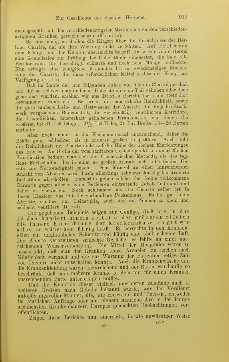 unausgespült mit den verschiedenartigsten Medikamenten den verschieden- artigsten Kranken gereicht wurde (Moritz). So einstimmig erschollen die Klagen über die Verhältnisse der Ber- liner Charite, daß sie ihre Wirkung nicht verfehlten. Auf Prahmers dem Könige und der Königin überreichte Schrift hin wurde von ersterem eine Kommission zur Prüfung der Uebelstände eingesetzt, die bald alle Beschwerden für berechtigt erklärte und noch neue Mängel aufdeckte. Nun erfolgte eine königliche Kabinetsordre zur zweckmäßigen Einrich- tung der Charite; die dazu erforderlichen Mittel stellte der König zur Verfügung (Palk). Daß im Laufe der nun folgenden Jahre viel für die Charite geschah und die so schwer empfundenen Uebelstände zum Teil gehoben oder doch gemindert wurden, ersehen wir aus Dietls Bericht über seine 1846 dort gewonnenen Eindrücke. Er preist die musterhafte Reinlichkeit, sowie die gute saubere Leib- und Bettwäsche der Anstalt, die für jedes Stock- werk vorgesehene Badeanstalt, die zweckmäßig ventilierten Korridore, die freundlichen, musterhaft gehaltenen Krankensäle, von denen die größeren bei 61 Puß Länge, 12^/^ Puß Höhe, 21 Puß Breite, 16—20 Betten enthalten. Aber noch immer ist das Küchenpersonal unzureichend, daher die Beköstigung schlechter als in anderen großen Hospitälern. Auch steht die Reinlichkeit der Aborte nicht auf der Höhe der übrigen Einrichtungen des Hauses. An Stelle der vom sanitären Gesichtspunkt aus unerläßlichen Kanalisation bedient man sich der Cazenavischen Methode, die das täg- liche Portschaffen des in einer so großen Anstalt sich anhäufenden Un- rats zur Notwendigkeit macht. Dem Mangel an einer hinreichenden Anzahl von Aborten wird durch allerdings sehr zweckmäßig konstruierte Leibstühle abgeholfen. Immerhin geben solche aber keine vollkommene Garantie gegen allerlei beim Entleeren eintretende Uebelstände und sind daher zu verwerfen. Noch schlimmer als die Charite selbst ist in dieser Hinsicht das mit ihr verbundene Pockenhaus. Es hat gar keine Abtritte, sondern nur Leibstühle, auch sind die Zimmer zu klein und schlecht ventiliert (Dietl). Die gegebenen Beispiele zeigen zur Genüge, daß bis in das 19. Jahrhundert hinein selbst in den größeren Städten die innere Einrichtung der Krankenhäuser so gut wie alles zu wünschen übrig ließ. Es herrschte in den Kranken- sälen ein unglaublicher Schmutz und häufig eine übelriechende Luft. Die Aborte verbreiteten schlechte Gerüche, es fehlte an einer aus- reichenden Wasserversorgung. Die Mittel der Hospitäler waren so beschränkt, daß man den Kranken teure Arzneien zu reichen nach Möglichkeit vermied und die zur Wartung der Patienten nötige Zahl von Dienern nicht unterhalten konnte. Auch die Krankenwäsche und die Krankenkleidung waren unzureichend und der Raum war häufig so beschränkt, daß man mehrere Kranke in dem nur für einen Kranken ausreichenden Bette unterbringen mußte. , Daß die Kenntnis dieser vielfach unerhörten Zustande auch in weiteren Kreisen nach Gebühr bekannt wurde, war das Verdienst aufopferungsvoller Männer, die, wie Howard und Tenon, entweder im amtlichen Auftrage oder aus eignem Antriebe ihre m den haupt- sächlichsten Krankenhäusern Europas gemachten Beobachtungen ver- öffentlichten. . Zeigen diese Berichte nun einerseits, in wie unwürdiger Weise 62* 189