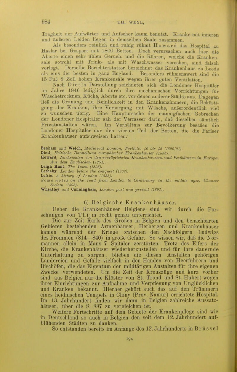 Trägheit der Aufwärter und Aufseher kaum benutzt. Kranke mit inneren und äußeren Leiden liegen in demselben Saale zusammen. Als besonders reinlich und ruhig rühmt Howard das Hospital zu Haslar bei Gosport mit 1800 Betten. Doch verursachen auch hier die Aborte einen sehr üblen Geruch, und die Röhren, welche die Kranken- säle sowohl mit Trink- als mit Waschwasser versehen, sind falsch verlegt. Derselbe Berichterstatter bezeichnet das Krankenhaus zu Leeds als eins der besten in ganz England. Besonders rühmenswert sind die 15 Fuß 8 Zoll hohen Krankensäle wegen ihrer guten Ventilation. Nach Dietls Darstellung zeichneten sich die Londoner Hospitäler im Jahre 1846 lediglich durch ihre mechanischen Von-ichtungen für Wäschetrocknen, Küche, Aborte etc. vor denen anderer Städte aus. Dagegen ließ die Ordnung und Reinlichkeit in den Krankenzimmern, die Bekösti- gung der Kranken, ihre Versorgung mit Wäsche, außerordentlich viel zu wünschen übrig. Eine Hauptursache der mannigfachen Gebrechen der Londoner Hospitäler sah der Verfasser darin, daß dieselben sämtlich Privatanstalten wären. Im Verhältnis zur Bevölkerung besaßen die Londoner Hospitäler nur den vierten Teil der Betten, die die Pariser Krankenhäuser aufzuweisen hatten.' Benham and Welch, Mediaeval London, Portfolio 40 bis 4S (1899101). Dietl, Kritische Darstellung europäischer Krankenhäuser (185SJ. Howard^ Nachrichten von den vorzüglichsten Krankenliäusern und Festhäusem in Europa. Aus dem Englischen (1791). Leigh Hunt, The Town (189S). Lethaby. London before the conquest (1908). Loflie, Ä history of London (188S). Some notes on the road from London to Canterbury in the middle ages, Clmucer . Society (1898). Wheatley and Cunningham, London past and present (1891). 6) Belgische Krankenhäuser. lieber die Krankenhäuser Belgiens sind wir durch die For- schungen von Thijm recht genau unterrichtet. Die zur Zeit Karls des Großen in Belgien und den benachbarten Gebieten bestehenden Armenhäuser, Herbergen und Krankenhäuser kamen während der Kriege zwischen den Nachfolgern Ludwigs des Frommen (814—840) in große Gefahr. So wissen wir, daß die Nor- mannen allein in Maus 7 Spitäler zerstörten. Trotz des Eifers der Kirche, die Krankenhäuser wiederherzustellen und für ihre dauernde Unterhaltung zu sorgen, blieben die diesen Anstalten gehörigen Ländereien und Gefälle vielfach in den Händen von Heerführern und Bischöfen, die das Eigentum der mildtätigen Anstalten für ihre eigenen Zwecke verwendeten. Um die Zeit der Kreuzzüge und kurz vorher sind aus Belgien nur die Klöster von St. Trond und St. Hubert wegen ihrer Einrichtungen zur Aufnahme und Verpflegung von Unglücklichen und Kranken bekannt. Hierher gehört auch das auf den Trümmern eines heidnischen Tempels in Chiny (Prov. Namur) errichtete Hospital. Im 13. Jahrhundert finden wir dann in Belgien zahlreiche Aussatz- häuser, über die S. 887 zu vergleichen ist. Weitere Fortschritte auf dem Gebiete der Krankenpflege sind wie in Deutschland so auch in Belgien den seit dem 12. Jahrhundert auf- blühenden Städten zu danken. So entstanden bereits im Anfange des 12. Jahrhunderts in Brüssel 194