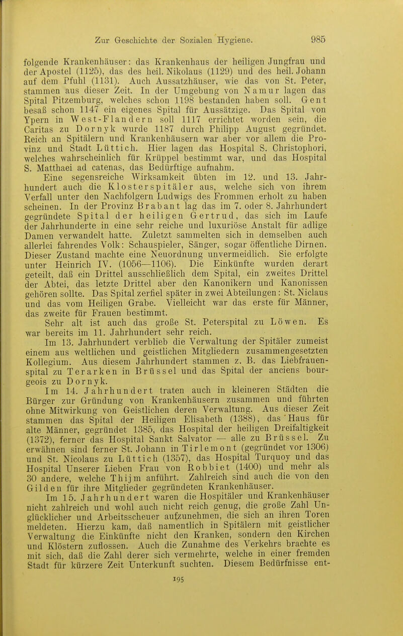 folgende Krankenhäuser: das Krankenhaus der heiligen Jungfrau und der Apostel (1125), das des heil. Nikolaus (1129) und des heil. Johann auf dem Pfuhl (1131). Auch Aussatzhäuser, wie das von St. Peter, stammen aus dieser Zeit. In der Umgebung von Namur lagen das Spital Pitzemburg, welches schon 1198 bestanden haben soll. Gent besaß schon 1147 ein eigenes Spital für Aussätzige. Das Spital von Ypern in West-Flandern soll 1117 errichtet worden sein, die Caritas zu Dornyk wurde 1187 durch Philipp August gegründet. Reich an Spitälern und Krankenhäusern war aber vor allem die Pro- vinz und Stadt Lüttich. Hier lagen das Hospital S. Christophori, welches wahrscheinlich für Krüppel bestimmt war, und das Hospital S. Matthaei ad catenas, das Beclürftige aufnahm. Eine segensreiche Wirksamkeit übten im 12. und 13. Jahr- hundert auch die Klosterspitäler aus, welche sich von ihrem Verfall unter den Nachfolgern Ludwigs des Frommen erholt zu haben scheinen. In der Provinz Brabant lag das im 7. oder 8. Jahrhundert gegründete Spital der heiligen Gertrud, das sich im Laufe der Jahrhunderte in eine sehr reiche und luxuriöse Anstalt für adlige Damen verwandelt hatte. Zuletzt sammelten sich in demselben auch allerlei fahrendes Volk: Schauspieler, Sänger, sogar öffentliche Dirnen. Dieser Zustand machte eine Neuordnung unvermeidlich. Sie erfolgte unter Heinrich IV. (1056—1106). Die Einkünfte wurden derart geteilt, daß ein Drittel ausschließlich dem Spital, ein zweites Drittel der Abtei, das letzte Drittel aber den Kanonikern und Kanonissen gehören sollte. Das Spital zerfiel später in zwei Abteilungen: St. Niclaus und das vom Heiligen Grabe. Vielleicht war das erste für Männer, das zweite für Frauen bestimmt. Sehr alt ist auch das große St. Peterspital zu Löwen. Es war bereits im 11. Jahrhundert sehr reich. Im 13. Jahrhundert verblieb die Verwaltung der Spitäler zumeist einem aus weltlichen und geistlichen Mitgliedern zusammengesetzten Kollegium. Aus diesem Jahrhundert stammen z. B. das Liebfrauen- spital zu Terarken in Brüssel und das Spital der anciens bour- geois zu Dornyk. Im 14. Jahrhundert traten auch in kleineren Städten die Bürger zur Gründung von Krankenhäusern zusammen und führten ohne Mitwirkung von Geistlichen deren Verwaltung. Aus dieser Zeit stammen das Spital der Heiligen Elisabeth (1388), das'Haus für alte Männer, gegründet 1385, das Hospital der heiligen Dreifaltigkeit (1372), ferner das Hospital Sankt Salvator — alle zu Brüssel. Zu erwähnen sind ferner St. Johann in Tirlemont (gegründet vor 1306) und St. Nicolaus zu Lüttich (1357), das Hospital Turquoy und das Hospital Unserer Lieben Frau von Robbiet (1400) und mehr als 30 andere, welche Thijm anführt. Zahlreich sind auch die von den Gilden für ihre Mitglieder gegründeten Krankenhäuser. Im 15. Jahrhundert waren die Hospitäler und Krankenhäuser nicht zahlreich und wohl auch nicht reich genug, die große Zahl Un- glücklicher und Arbeitsscheuer aufzunehmen, die sich an ihren Toren meldeten. Hierzu kam, daß namentlich in Spitälern mit geistlicher Verwaltung die Einkünfte nicht den Kranken, sondern den Kirchen und Klöstern zuflössen. Auch die Zunahme des Verkehrs brachte es mit sich, daß die Zahl derer sich vermehrte, welche in einer fremden Stadt für kürzere Zeit Unterkunft suchten. Diesem Bedürfnisse ent- 195