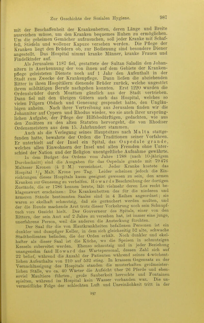mit der Beschaffenheit der Krankenbetten, deren Länge und Breite ausreichen müsse, um den Kranken bequemes Ruhen zu ermöglichen. Um die geheimen Gemächer aufzusuchen, soll jeder Kranke mit Schaf- fell, Stiefeln und wollener Kapuze versehen werden. Die Pflege der Kranken liegt den Brüdern ob, zur Bedienung sind besondere Diener angestellt. Das Hospital nimmt kranke Männer, kranke Frauen und Findelkinder auf. Als Jerusalem 1187 fiel, gestattete der Sultan Saladin den Johan- nitern in Anerkennung der von ihnen auf dem Gebiete der Kranken- pflege geleisteten Dienste noch auf 1 Jahr den Aufenthalt in der Stadt zum Zwecke der Krankenpflege. Dann ließen die abziehenden Ritter in ihren Hospitälern dienende Brüder zurück, welche ungestört ihrem mildtätigen Berufe nachgehen konnten. Erst 1220 wurden die Ordensbrüder durch Moattam gänzlich aus der Stadt vertrieben. Dann fiel mit den übrigen Gütern auch das Hospital, welches so vielen Pilgern Obdach und Genesung gespendet hatte, den Ungläu- bigen anheim. Nach ihrer Vertreibung aus Jerusalem finden wir die Johanniter auf Cypern und Rhodus wieder, wo sie auch ihrer ursprüng- lichen Aufgabe, der Pflege der Hilfsbedürftigen, gedachten, wie aus den Zusätzen zu den alten Statuten hervorgeht, die von Rhodiser Ordensraeistern aus dem 15. Jahrhundert stammen. Auch als die Verlegung seines Hauptsitzes nach Malta stattge- funden hatte, bewahrte der Orden die Traditionen seiner Vorfahren. Er unterhielt auf der Insel ein Spital, das Ospedale grande, welches allen Einwohnern der Insel und allen Fremden ohne Unter- schied der Nation und der Religion unentgeltliche Aufnahme gewährte. In dem Budget des Ordens vom Jahre 1788 (nach 10-jährigem Durchschnitt) sind die Ausgaben für das Ospedale grande mit 79 476 Malteser Kronen (ä 2 M.) verzeichnet. Jeder Kranke kostete das Hospital 1/2 Malt. Krone pro Tag. Leider scheinen jedoch die Ein- richtungen dieses Hospitals kaum geeignet gewesen zu sein, den armen Kranken zur Genesung zu verhelfen. Howards Beschreibung der dortigen Zustände, die er 1786 kennen lernte, läßt vielmehr deren Los recht be- klagenswert erscheinen: Die Krankenbetten des für die niederen und ärmeren Stände bestimmten Saales sind in 4 Reihen angeordnet; sie waren so ekelhaft schmutzig, daß sie geräuchert werden mußten, und der die Runde machende Ai-zt trotz dieser Vorkehrung noch sein Schnupf- tuch vors Gesicht hielt. Der Gouverneur des Spitals, einer von den Rittern, der sein Amt auf 2 Jahre zu versehen hat, ist immer eine junge, unerfahrene Person, weil die anderen die Ansteckung fürchten. Der Saal für die von Hautkrankheiten befallenen Personen ist ein dunkler und dumpfiger KeUer, in dem sich gleichzeitig 52 alte, schwache Stadtbedienten befinden, die der Orden erhält. Noch dunkler und ekel- hafter als dieser Saal ist die Küche, wo die Speisen in schmutzigen Kesseln zubereitet werden. Ebenso schmutzig und in jeder Beziehung unangenehm fand Howard das Wartepersonal, dessen Zahl sich auf 22 belief, während die Anzahl der Patienten während seines 4-wöchent- lichen Aufenthalts von 210 auf 532 stieg. In krassem Gegensatz zu der Vernachlässigung des Hospitals standen die musterhaften großmeister- lichen Ställe, wo ca. 40 V^ärter die Aufsicht über 26 Pferde und eben- soviel Maultiere führten, große Sauberkeit herrschte und Pontamen spielten, während im Hospital kein Wasser vorhanden war. Die un- vermeidliche Folge der schlechten Luft und Unreinlichkeit tritt m der 197