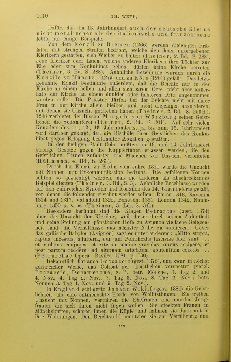 Dafür, daß im 13. Jahrhundert auch der deutsche Klerus nicht moralischer als der italienische und französische lebte, nur einige Beispiele. Von dem Konzil zu Bremen (1266) werden diejenigen Prä- laten mit strengen Strafen bedroht, welche den ihnen untergebenen Klerikern gestatten, sich Weiber zu halten (The in er, 2. Bd., S. 288). Jene Kleriker oder Laien, welche anderen Klerikern ihre Töchter zur Ehe oder zum Konkubinat geben, dürfen keine Kirche betreten (The in er, 3. Bd. S. 288). Aehnliche Beschlüsse wurden durch die Konzile zu Münster (1279) und zu Kö 1 n (1281) gefaßt. Das letzt- genannte Konzil bestimmte außerdem, daß die Beichte nur in der Kirche an einem hellen und allen sichtbarem Orte, nicht aber außer- halb der Kirche an einem dunklen oder finsteren Orte angenommen werden solle. Die Priester dürfen bei der Beichte nicht mit einer Frau in der Kirche allein bleiben und nicht diejenigen absolvieren, mit denen sie Unzucht getrieben haben (Theiner, 2. Bd., S. 293if.). 1298 verbietet der Bischof Man gold von Würzburg seinen Geist- lichen die Sodomiterei (Theiner, 2. Bd., S. 301). Auf sehr vielen Konzilen des 11., 12., 13. Jahrhunderts, ja bis zum 15. Jahrhundert wird darüber geklagt, daß die Bischöfe ihren Geistlichen das Konku- binat gegen Erlegung bestimmter Abgaben gestatten. In der heiligen Stadt Cöln mußten im 13. und 14. Jahrhundert strenge Gesetze gegen die Kupplerinnen erlassen werden, die den Geistlichen Dirnen zuführten und Mädchen zur Unzucht verleiteten (Hüllmann, 4. Bd., S. 263). Durch das Konzil zu Köln vom Jahre 1310 wurde die Unzucht mit Nonnen mit Exkommunikation bedroht. Die gefallenen Nonnen sollten so gezüchtigt werden, daß sie anderen als abschreckendes Beispiel dienten (Theiner, 3. Bd., S. 3). Aehnliche Beschlüsse wurden auf den zahlreichen Synoden und Konzilen des 14. Jahrhunderts gefaßt, von denen die folgenden erwähnt werden sollen: Ronen 1313, Ravenna 1314 und 1317, Valladolid 1322, Benevent 1331. London 1342, Naum- burg 1350 u. s. w. (Theiner, 3. Bd., S. 3ff.). Besonders berühmt sind die Klagen Petrarcas (gest. 1374) über die Unzucht der Kleriker, weil dieser durch seinen Aufenthalt und seine Stellung am päpstlichen Hofe zu Avignon vielfache Gelegen- heit fand, die Verhältnisse aus nächster Nähe zu studieren. Ueber das gallische Babylon (Avignon) sagt er unter anderem: „Mitto stupra, raptus, incestus, adulteria, qui jam Pontificalis lasciviae ludi sunt . . . et violatas conjuges, et externo semine gravidas rursus accipere, et post partum reddere, ad alternam satietatem abutentium coactos . . . (Petrarchae Opera. Basilea 1581, p. 730). Bekanntlich hat auch Boccaccio (gest. 1375), und zwar in höchst geistreicher Weise, das Cölibat der Geistlichen verspottet (vergl. Boccaccio, Decamerone, z. B. betr. Mönche, 1. Tag 2. und 4. Nov., 4. Tag 2. Nov., 7. Tag 3. Nov., 8. Tag 2. Nov.; betr. Nonnen 3. Tag 1. Nov. und 9. Tag 2. Nov.). In England schilderte Johann Wiklif (gest. 1384) die Geist- lichkeit als eine entmenschte Herde von Wollüstlingen. Sie treiben Unzucht mit Nonnen, verführen die Ehefrauen und morden Jung- frauen, die sich ihnen nicht fügen wollen. Sie steckten Frauen in Mönchskutten, Schoren ihnen die Köpfe und nahmen sie dann mit in ihre Wohnungen. Den Beichtstuhl benutzten sie zur Verführung und 220