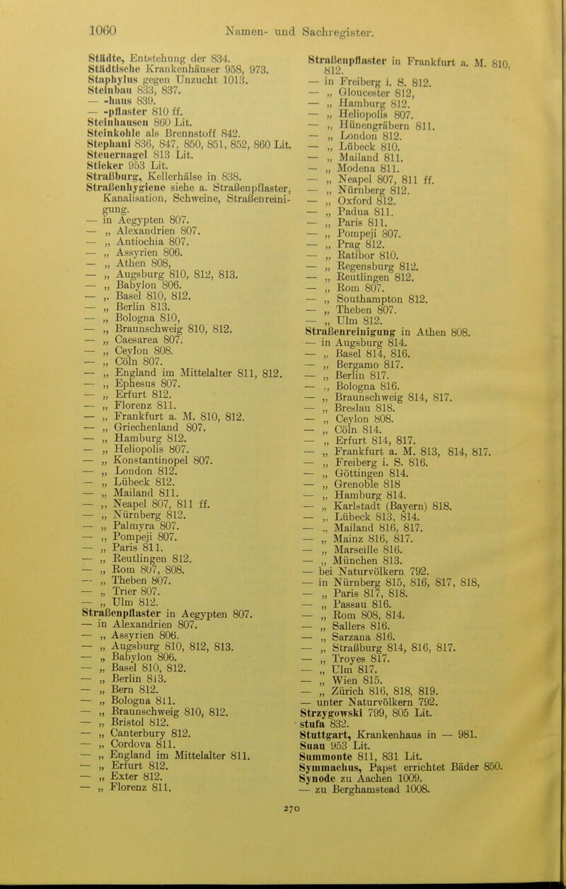 StUdte, Entstehung der 834. Stildtischo Krankenhäuser 958, 973. Stiipliyliis gegen Unzucht 1013. Steinbau 833, 837. — -haus 83». — -pllaster 810 ff. Steinliauscn 8üü Lit. Steinkohle als Brennstoff 842. Stephani 836, 847, 850, 851, 852, 860 Lit. Steueriiagel 813 Lit. Sticker 953 Lit. Strasburg, Kellerhälse in 838. Straßeiihygieue siehe a. Straßenpflaster, Kanalisation, Schweine, Straßenreini- gung. — in Aegypten 807. — „ Alexandrien 807. — „ Antiochia 807. — „ Assyrien 806. — „ Athen 808, — „ Augsburg 810, 812, 813. — „ Babylon 806. — Basel 810, 812. — „ Berlin 813. — „ Bologna 810, — „ Braunschweig 810, 812. — „ Caesarea 807. — „ Ceylon 808. — „ Cöln 807. — „ England im Mittelalter 811, — „ Ephesus 807. — „ Erfurt 812. — „ Florenz 811. — „ Frankfurt a. M. 810, 812. — „ Griechenland 807. — „ Hamburg 812. — „ Heliopolis 807. — „ Konstantinopel 807. — „ London 812. — „ Lübeck 812. — „ Mailand 811. — „ Neapel 807, 811 ff. — „ Nürnberg 812. — „ Palmyra 807. — „ Pompeji 807. — „ Paris 811. — „ Eeutlingen 812. — „ Eom 807 , 808. — „ Theben 807. — „ Trier 807. — „ Ulm 812. Straßenpflaster in Aegypten 807. — in Alexandrien 807. — „ Assyrien 806. — „ Augsburg 810, 812, 813. — „ Babylon 806. — „ Basel 810, 812. — „ Berlin 8i3. — „ Bern 812. — „ Bologna 811. — „ Braunschweig 810, 812. — „ Bristol 812. — „ Canterbury 812. — „ Cordova 811. — „ England im Mittelalter 811, — „ Erfurt 812. — „ Exter 812. — „ Florenz 811. Straßeiipflaster in Frankfurt a. M 810 812. — in Freiberg i. S. 812. — „ Gloucestcr 812, — „ Hamburg 812. — „ Heliopolis 807. — „ Hünengräbern 811. — „ London 812. — „ Lübeck 810. — „ Mailand 811. — „ Modena 811. — „ Neapel 807, 811 ff. — „ Nürnberg 812. — „ Oxford 812. — „ Padua 811. — „ Paris 811. — „ Pompeji 807. — „ Prag 812. — „ Ratibor 810. — „ Regensburg 812. — „ Reutlingen 812. — „ Rom 807. — „ Southampton 812. — „ Theben 807. — „ Ulm 812. Straßenreinigung: in Athen 808. — in Augsburg 814. — „ Basel 814, 816. — ,, Bergamo 817. — „ Berlin 817. — Bologna 816. — „ Braunschweig 814, 817. — „ Breslau 818. — „ Ceylon 808. — „ Cöln 814. — „ Erfurt 814, 817. — „ Frankfurt a. M. 813, 814, 817. — „ Freiberg i. S. 816. — „ Göttingen 814. — „ Grenoble 818 — „ Hamburg 814. — „ Karlstadt (Bayern) 818. — „ Lübeck 813, 814. — .. Mailand 816, 817. — „ Mainz 816, 817. — „ Marseille 816. — „ München 813. — bei Naturvölkern 792. — in Nürnberg 815, 816, 817, 818, — „ Paris 817, 818. — „ Passau 816. — „ Rom 808, 814. — „ Sallers 816. — „ Sarzana 816. — „ Straßburg 814, 816, 817. — „ Troyes 817. — „ Ulm 817. — „ Wien 815. — „ Zürich 816, 818, 819. — unter Naturvölkern 792. Strzygowski 799, 805 Lit. stufa 832. Stuttgart, Krankenhaus in — 981. Suau 953 Lit. Summonte 811, 831 Lit. Symmaclius, Papst errichtet Bäder 850. Synode zu Aachen 1009. — zu Berghamstead 1008. 270