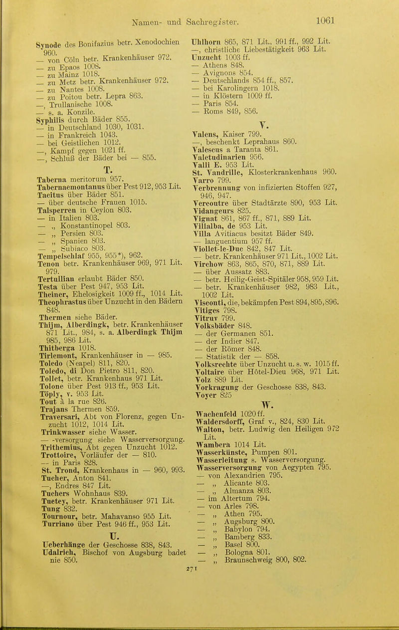 Synode des ßonifazius betr. Xenodochien —^von Cöln betr. Krankenhäuser 972. zu Epaos 1008. — zu Mainz 1018. _ zu Metz betr. Krankenhauser 972. _ zu Nantes 1008. — zu Poitou betr. Lepra 863. —, Trullanische 1008. — s. a. Konzile. Syphilis durch Bäder 855. — in Deutschland 1030, 1031. — in Frankreich 1043. — bei GeistUchen 1012. —, Kampf gegen 1021 ff. —, Schhiß der Bäder bei — 855. T. Tahei'iia meritorum 957. Tabernaemontanus über Pest 912,953 Lit. Tacitus über Bäder 851. — über deutsche Frauen 1015. Talsperren in Ceylon 803. — in Itahen 803. — ,, Konstantinopel 803. — „ Persien 803. — „ Spanien 803. — „ bubiaco 803. Tempelschlaf 955, 955*), 962. Tenon betr. Krankenhäuser 969, 971 Lit. 979. Tertullian erlaubt Bäder 850. Testa über Pest 947, 953 Lit. Theiuer, Ehelosigkeit 1009 ff., 1014 Lit. Theophrastus über Unzucht in den Bädern 848. Thermen siehe Bäder. Thijm, Alberdingk, betr. Krankenhäuser 871 Lit., 984, s. a. Alberdiugk Thijm 985, 986 Lit. Thitberga 1018. Tirleraont. Krankenhäuser in — 985. Toledo (Neapel) 811, 820. Toledo, di Don Pietro 811, 820. Tollet, betr. Krankenhaus 971 Lit. Tolone über Pest 913 tf., 953 Lit. Töply, V. 953 Lit. Tout ä la rue 826. Trajans Thermen 859. Traversari, Abt von Florenz, gegen Un- zucht 1012, 1014 Lit. Trinkwasser siehe Wasser. •— -Versorgung siehe Wasserversorgung. Trithemius, Abt gegen Unzucht 1012. Trottoire, Vorläufer der — 810. — in Paris 828. St. Trond, Krankenhaus in — 960, 993. Tucher, Anton 841. —, Endres 847 Lit. Tuchers Wohnhaus 839. Tuetey, betr. Krankenhäuser 971 Lit. Tung 832. Tournour, betr. Mahavanso 955 Lit. Turriano über Pest 946 ff., 953 Lit. u. Ueberhänge der Geschosse 838, 843. Udalrich, Bischof von Augsburg badet nie 850. Uhlhorn 865, 871 Lit., 991 ff., 992 Lit. —, christliche Liebestätigkeit 963 Lit. Unzucht 1003 ff. — Athens 848. — Avignons 854. — Deutschlands 854 ff., 857. — bei Karolingern 1018. — in Klöstern 1009 ff. — Paris 854. — Eoms 849, 856. V. Valens, Kaiser 799. —, beschenkt Leprahaus 860. Valescus a Taranta 861. Valetudinarien 956. Valli E. 953 Lit. St. Vandrille, Klosterkrankenhaus 960. Varro 799. Verbrennung von infizierten Stoffen 927, 946, 947. Vercoutre über Stadtärzte 890, 953 Lit. Vidangeui's 825. Vignat 861, 867 ff., 871, 889 Lit. ViUalba, de 953 Lit. Villa Avitiacus besitzt Bäder 849. — languentium 957 ff. VioUet-le-Duc 842, 847 Lit. — betr. Krankenhäuser 971 Lit., 1002 Lit. Virchow 863, 865, 870, 871, 889 Lit. — über Aussatz 883. — betr. Heilig-Geist-Spitäler958,959Lit. — betr. Krankenhäuser 982, 983 Lit., 1002 Lit. Visconti, die, bekämpfen Pest 894,895,896. Vitiges 798. Viti-uv 799. Volkshäder 848. — der Germanen 851. — der Indier 847. — der Römer 848. — Statistik der — 858. Volksrechte über Unzucht u. s. vc. 1015ff. Voltaire über Hötel-Dieu 968, 971 Lit. Volz 889 Lit. Vorkragung der Geschosse 838, 843. Voyer 825 w. Wachcufeld 1020 ff. Waldersdorff, Graf v., 824, 830 Lit. Walton, betr. Ludwig den Heihgen 972 Lit. Wambera 1014 Lit. Wasserkünste, Pumpen 801. Wasserleitung s. Wasserversorgung. Wasserversorgung von Aegypten 795. — von Alexandrien 795. — „ Alicante 803. — „ Almanza 803. — im Altertum 794. — von Arles 798. ■ — „ Athen 795. — „ Augsburg 800. — „ Babylon 794. — „ Bamberg 833. — „ Basel 800. — „ Bologna 801. — „ Braunschweig 800, 802. -71