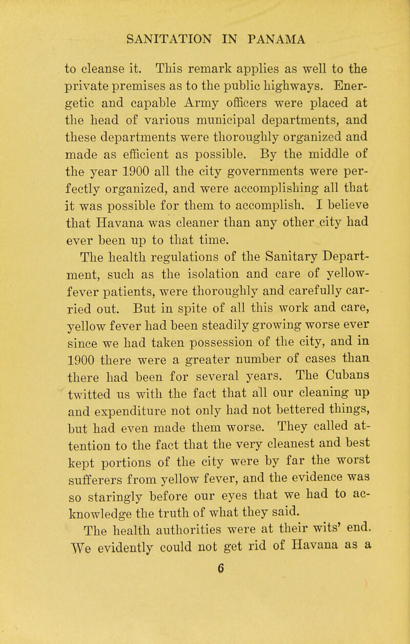 to cleanse it. This remark applies as well to the private premises as to the public highways. Ener- getic and capable Army officers were placed at the head of various municipal departments, and these departments were thoroughly organized and made as efficient as possible. By the middle of the year 1900 all the city governments were per- fectly organized, and were accomplishing all that it was possible for them to accomplish. I believe that Havana was cleaner than any other city had ever been up to that time. The health regulations of the Sanitary Depart- ment, such as the isolation and care of yellow- fever patients, were thoroughly and carefully car- ried out. But in spite of all this work and care, yellow fever had been steadily growing worse ever since we had taken possession of the city, and in 1900 there were a greater number of cases than there had been for several years. The Cubans twitted us with the fact that all our cleaning up and expenditure not only had not bettered things, but had even made them worse. They called at- tention to the fact that the very cleanest and best kept portions of the city were by far the worst sufferers from yellow fever, and the evidence was so staringly before our eyes that we had to ac- knowledge the truth of what they said. The health authorities were at their wits* end. We evidently could not get rid of Havana as a