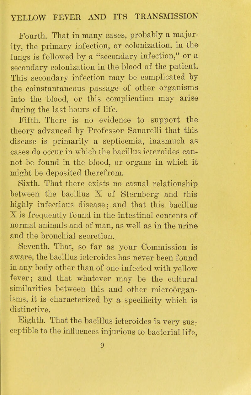 Fourth. That in many cases, probably a major- ity, the primary infection, or colonization, in th© lungs is followed by a secondary infection, or a secondary colonization in the blood of the patient. This secondary infection may be complicated by the coinstantaneous passage of other organisms into the blood, or this complication may arise during the last hours of life. Fifth. There is no evidence to support the theory advanced by Professor Sanarelli that this disease is primarily a septicemia, inasmuch as cases do occur in which the bacillus icteroides can- not be found in the blood, or organs in which it might be deposited therefrom. Sixth. That there exists no casual relationship between the bacillus X of Sternberg and this highly infectious disease; and that this bacillus X is frequently found in the intestinal contents of normal animals and of man, as well as in the urine and the bronchial secretion. Seventh. That, so far as your Commission is aware, the bacillus icteroides has never been found in any body other than of one infected with yellow fever; and that whatever may be the cultural similarities between this and other microorgan- isms, it is characterized by a specificity which is distinctive. Eighth. That the bacillus icteroides is very sus: ceptible to the influences injurious to bacterial life,