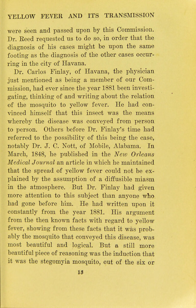 were seen and passed upon by this Commission. Dr. Reed requested us to do so, in order that the diagnosis of his cases might be upon the same footing as the diagnosis of the other cases occur- ring in the city of Havana. Dr. Carlos Finlay, of Havana, the physician just mentioned as being a member of our Com- mission, had ever since the year 1881 been investi- gating, thinking of and writing about the relation of the mosquito to yellow fever. He had con- vinced himself that this insect was the means whereby the disease was conveyed from person to person. Others before Dr. Finlay's time had referred to the possibility of this being the case, notably Dr. J. C. Nott, of Mobile, Alabama. In March, 1848, he published in the Neiv Orleans Medical Journal an article in which he maintained that the spread of yellow fever could not be ex- plained by the assumption of a diffusible miasm in the atmosphere. But Dr. Finlay had given more attention to this subject than anyone who had gone before him. He had written upon it constantly from the year 1881. His argument from the then known facts with regard to yellow fever, showing from these facts that it was prob- ably the mosquito that conveyed this disease, was most beautiful and logical. But a still more beautiful piece of reasoning was the induction that it was the stegomyia mosquito, out of the six or 1$