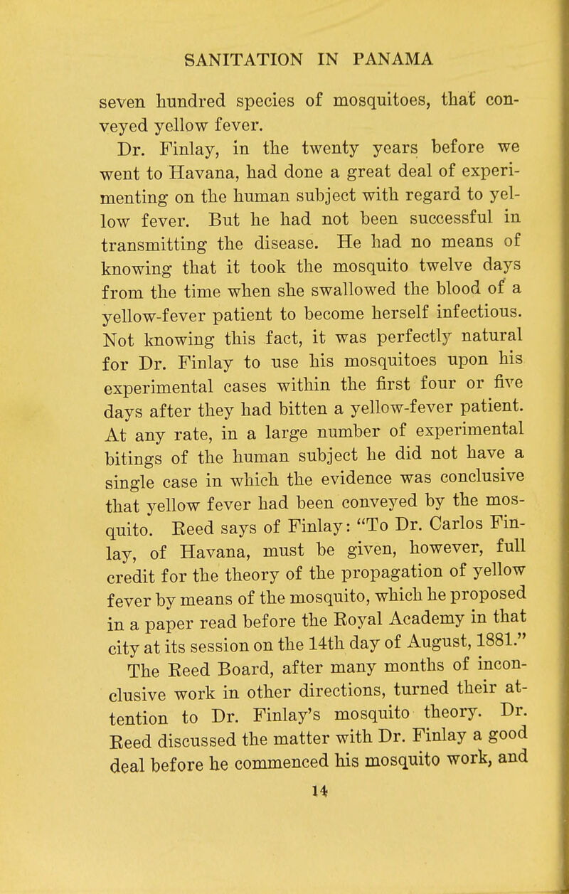 seven liundred species of mosquitoes, that con- veyed yellow fever. Dr. Finlay, in the twenty years before we went to Havana, had done a great deal of experi- menting on the human subject with regard to yel- low fever. But he had not been successful in transmitting the disease. He had no means of knowing that it took the mosquito twelve days from the time when she swallowed the blood of a yellow-fever patient to become herself infectious. Not knowing this fact, it was perfectly natural for Dr. Finlay to use his mosquitoes upon his experimental cases within the first four or five days after they had bitten a yellow-fever patient. At any rate, in a large number of experimental bitings of the human subject he did not have a single case in which the evidence was conclusive that yellow fever had been conveyed by the mos- quito. Eeed says of Finlay: To Dr. Carlos Fin- lay, of Havana, must be given, however, full credit for the theory of the propagation of yellow fever by means of the mosquito, which he proposed in a paper read before the Eoyal Academy in that city at its session on the 14th day of August, 1881. The Keed Board, after many months of incon- clusive work in other directions, turned their at- tention to Dr. Finlay's mosquito theory. Dr. Eeed discussed the matter with Dr. Finlay a good deal before he commenced his mosquito work, and U