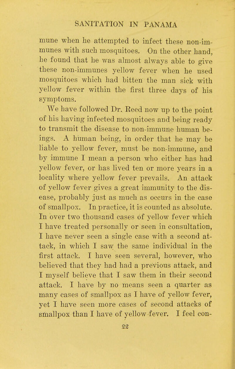 trmne when he attempted to infect these non-im- munes with such mosquitoes. On the other hand, he found that he was almost always able to give these non-immunes yellow fever when he used mosquitoes which had bitten the man sick with yellow fever within the first three days of his symptoms. We have followed Dr. Eeed now up to the point of his having infected mosquitoes and being ready to transmit the disease to non-immune human be- ings. A human being, in order that he may be liable to yellow fever, must be non-immune, and by immune I mean a person who either has had yellow fever, or has lived ten or more years in a locality where yellow fever prevails. An attack of yellow fever gives a great immunity to the dis- ease, probably just as much as occurs in the case of smallpox. In practice, it is counted as absolute. In over two thousand cases of yellow fever which I have treated personally or seen in consultation, I have never seen a single case with a second at- tack, in which I saw the same individual in the first attack. I have seen several, however, who believed that they had had a previous attack, and I myself believe that I saw them in their second attack. I have by no means seen a quarter as many cases of smallpox as I have of yellow fever, yet I have seen more cases of second attacks of smallpox than I have of yellow fever. I feel con-